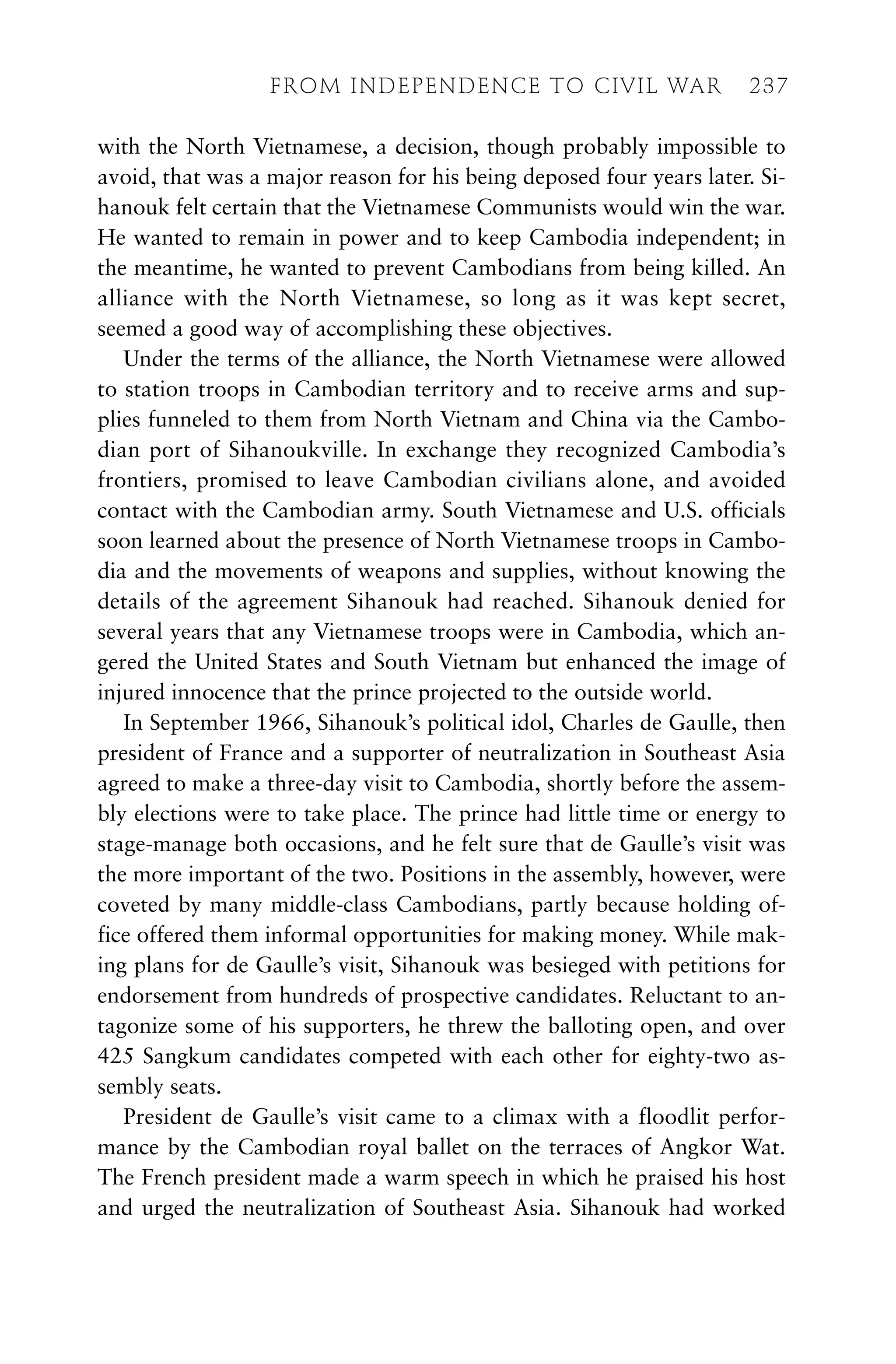 with the North Vietnamese, a decision, though probably impossible to
avoid, that was a major reason for his being deposed four years later. Si-
hanouk felt certain that the Vietnamese Communists would win the war.
He wanted to remain in power and to keep Cambodia independent; in
the meantime, he wanted to prevent Cambodians from being killed. An
alliance with the North Vietnamese, so long as it was kept secret,
seemed a good way of accomplishing these objectives.
Under the terms of the alliance, the North Vietnamese were allowed
to station troops in Cambodian territory and to receive arms and sup-
plies funneled to them from North Vietnam and China via the Cambo-
dian port of Sihanoukville. In exchange they recognized Cambodia’s
frontiers, promised to leave Cambodian civilians alone, and avoided
contact with the Cambodian army. South Vietnamese and U.S. officials
soon learned about the presence of North Vietnamese troops in Cambo-
dia and the movements of weapons and supplies, without knowing the
details of the agreement Sihanouk had reached. Sihanouk denied for
several years that any Vietnamese troops were in Cambodia, which an-
gered the United States and South Vietnam but enhanced the image of
injured innocence that the prince projected to the outside world.
In September 1966, Sihanouk’s political idol, Charles de Gaulle, then
president of France and a supporter of neutralization in Southeast Asia
agreed to make a three-day visit to Cambodia, shortly before the assem-
bly elections were to take place. The prince had little time or energy to
stage-manage both occasions, and he felt sure that de Gaulle’s visit was
the more important of the two. Positions in the assembly, however, were
coveted by many middle-class Cambodians, partly because holding of-
fice offered them informal opportunities for making money. While mak-
ing plans for de Gaulle’s visit, Sihanouk was besieged with petitions for
endorsement from hundreds of prospective candidates. Reluctant to an-
tagonize some of his supporters, he threw the balloting open, and over
425 Sangkum candidates competed with each other for eighty-two as-
sembly seats.
President de Gaulle’s visit came to a climax with a floodlit perfor-
mance by the Cambodian royal ballet on the terraces of Angkor Wat.
The French president made a warm speech in which he praised his host
and urged the neutralization of Southeast Asia. Sihanouk had worked
FROM INDEPENDENCE TO CIVIL WAR 237
 