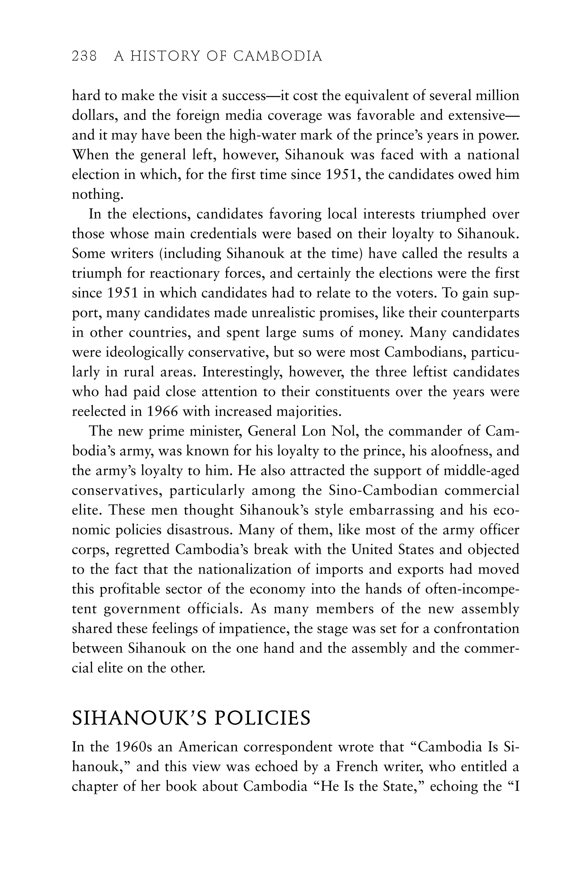 hard to make the visit a success—it cost the equivalent of several million
dollars, and the foreign media coverage was favorable and extensive—
and it may have been the high-water mark of the prince’s years in power.
When the general left, however, Sihanouk was faced with a national
election in which, for the first time since 1951, the candidates owed him
nothing.
In the elections, candidates favoring local interests triumphed over
those whose main credentials were based on their loyalty to Sihanouk.
Some writers (including Sihanouk at the time) have called the results a
triumph for reactionary forces, and certainly the elections were the first
since 1951 in which candidates had to relate to the voters. To gain sup-
port, many candidates made unrealistic promises, like their counterparts
in other countries, and spent large sums of money. Many candidates
were ideologically conservative, but so were most Cambodians, particu-
larly in rural areas. Interestingly, however, the three leftist candidates
who had paid close attention to their constituents over the years were
reelected in 1966 with increased majorities.
The new prime minister, General Lon Nol, the commander of Cam-
bodia’s army, was known for his loyalty to the prince, his aloofness, and
the army’s loyalty to him. He also attracted the support of middle-aged
conservatives, particularly among the Sino-Cambodian commercial
elite. These men thought Sihanouk’s style embarrassing and his eco-
nomic policies disastrous. Many of them, like most of the army officer
corps, regretted Cambodia’s break with the United States and objected
to the fact that the nationalization of imports and exports had moved
this profitable sector of the economy into the hands of often-incompe-
tent government officials. As many members of the new assembly
shared these feelings of impatience, the stage was set for a confrontation
between Sihanouk on the one hand and the assembly and the commer-
cial elite on the other.
SIHANOUK’S POLICIES
In the 1960s an American correspondent wrote that “Cambodia Is Si-
hanouk,” and this view was echoed by a French writer, who entitled a
chapter of her book about Cambodia “He Is the State,” echoing the “I
238 A HISTORY OF CAMBODIA
 