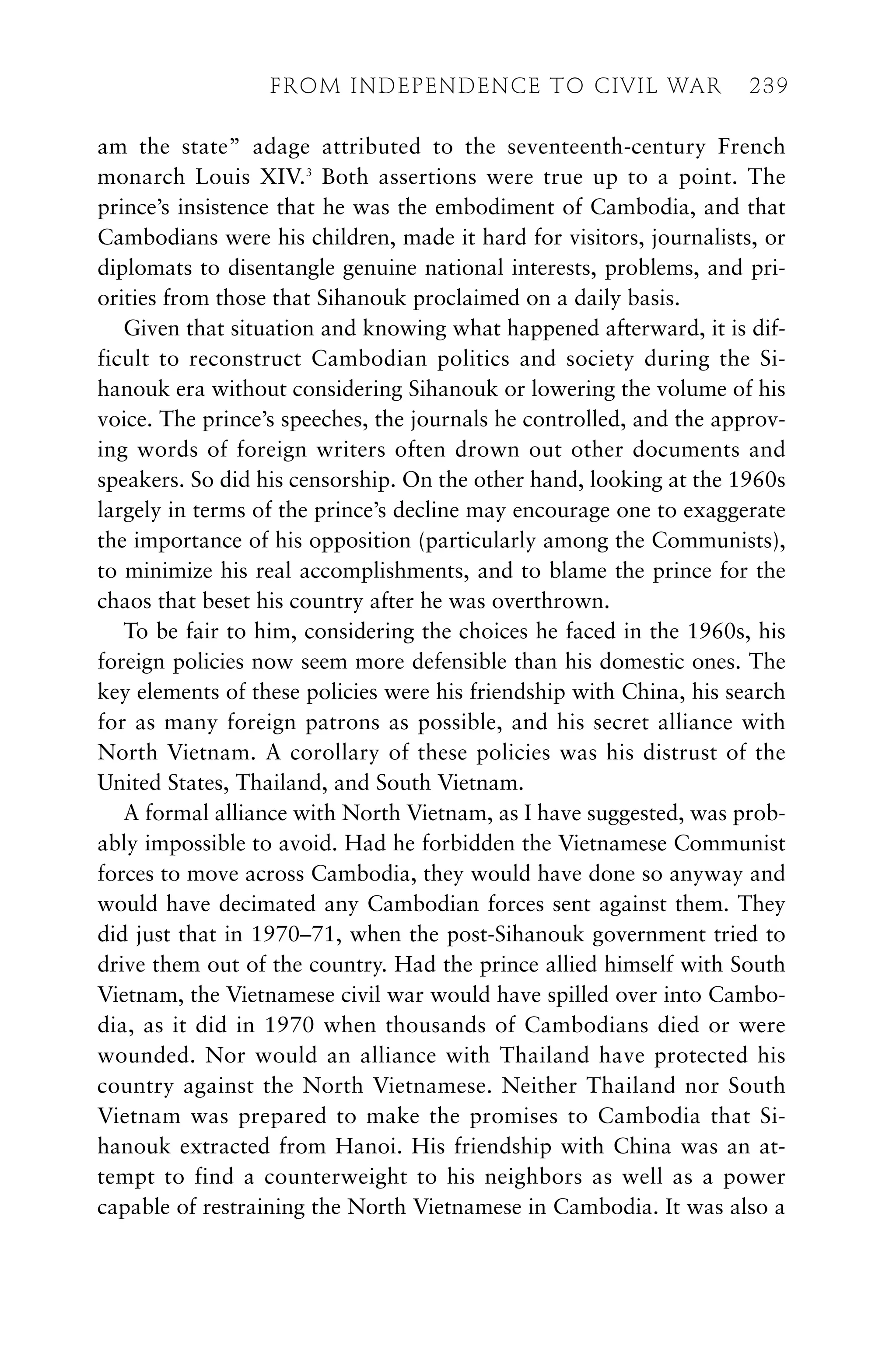 am the state” adage attributed to the seventeenth-century French
monarch Louis XIV.3
Both assertions were true up to a point. The
prince’s insistence that he was the embodiment of Cambodia, and that
Cambodians were his children, made it hard for visitors, journalists, or
diplomats to disentangle genuine national interests, problems, and pri-
orities from those that Sihanouk proclaimed on a daily basis.
Given that situation and knowing what happened afterward, it is dif-
ficult to reconstruct Cambodian politics and society during the Si-
hanouk era without considering Sihanouk or lowering the volume of his
voice. The prince’s speeches, the journals he controlled, and the approv-
ing words of foreign writers often drown out other documents and
speakers. So did his censorship. On the other hand, looking at the 1960s
largely in terms of the prince’s decline may encourage one to exaggerate
the importance of his opposition (particularly among the Communists),
to minimize his real accomplishments, and to blame the prince for the
chaos that beset his country after he was overthrown.
To be fair to him, considering the choices he faced in the 1960s, his
foreign policies now seem more defensible than his domestic ones. The
key elements of these policies were his friendship with China, his search
for as many foreign patrons as possible, and his secret alliance with
North Vietnam. A corollary of these policies was his distrust of the
United States, Thailand, and South Vietnam.
A formal alliance with North Vietnam, as I have suggested, was prob-
ably impossible to avoid. Had he forbidden the Vietnamese Communist
forces to move across Cambodia, they would have done so anyway and
would have decimated any Cambodian forces sent against them. They
did just that in 1970–71, when the post-Sihanouk government tried to
drive them out of the country. Had the prince allied himself with South
Vietnam, the Vietnamese civil war would have spilled over into Cambo-
dia, as it did in 1970 when thousands of Cambodians died or were
wounded. Nor would an alliance with Thailand have protected his
country against the North Vietnamese. Neither Thailand nor South
Vietnam was prepared to make the promises to Cambodia that Si-
hanouk extracted from Hanoi. His friendship with China was an at-
tempt to find a counterweight to his neighbors as well as a power
capable of restraining the North Vietnamese in Cambodia. It was also a
FROM INDEPENDENCE TO CIVIL WAR 239
 
