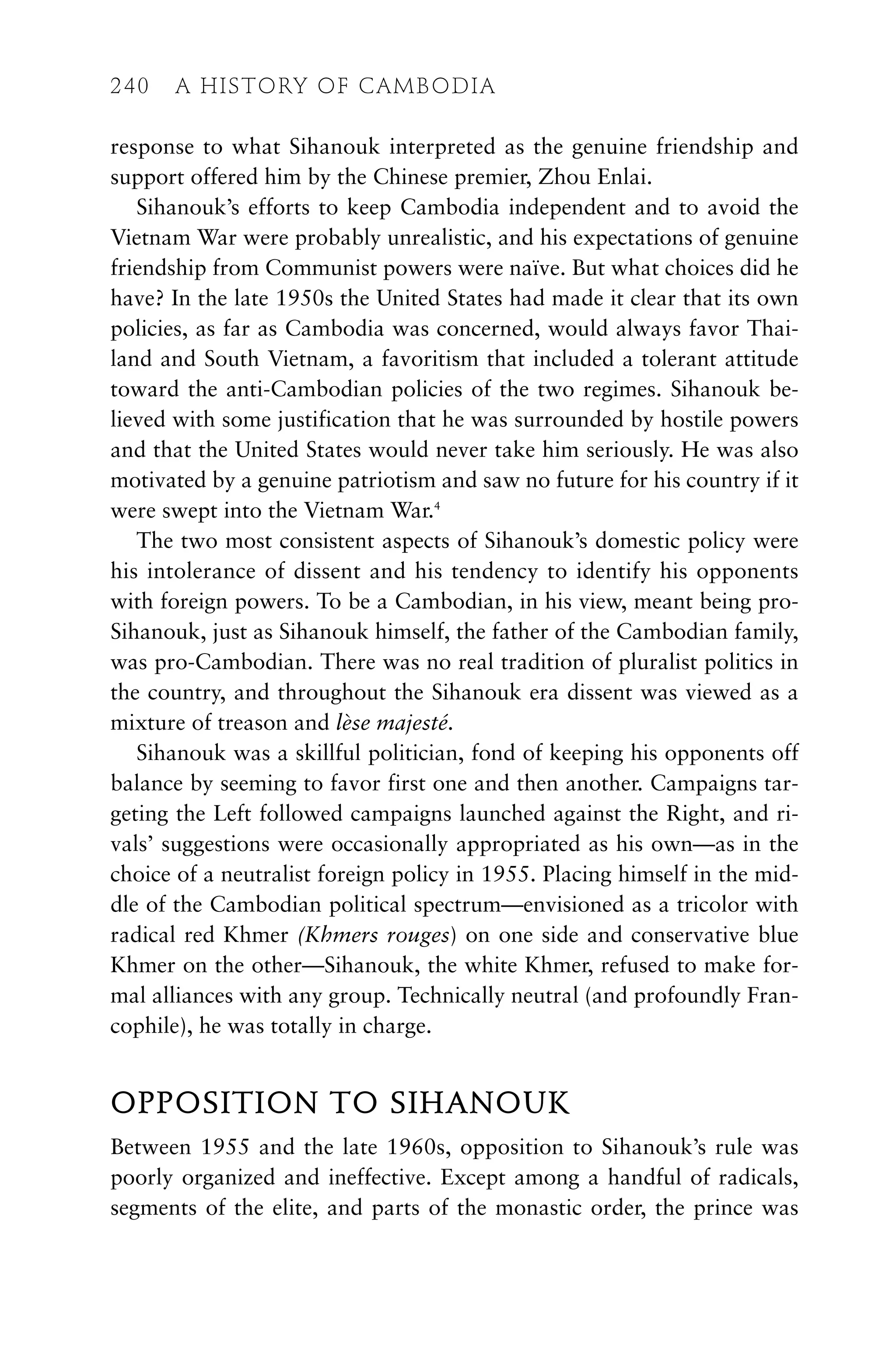 response to what Sihanouk interpreted as the genuine friendship and
support offered him by the Chinese premier, Zhou Enlai.
Sihanouk’s efforts to keep Cambodia independent and to avoid the
Vietnam War were probably unrealistic, and his expectations of genuine
friendship from Communist powers were naïve. But what choices did he
have? In the late 1950s the United States had made it clear that its own
policies, as far as Cambodia was concerned, would always favor Thai-
land and South Vietnam, a favoritism that included a tolerant attitude
toward the anti-Cambodian policies of the two regimes. Sihanouk be-
lieved with some justification that he was surrounded by hostile powers
and that the United States would never take him seriously. He was also
motivated by a genuine patriotism and saw no future for his country if it
were swept into the Vietnam War.4
The two most consistent aspects of Sihanouk’s domestic policy were
his intolerance of dissent and his tendency to identify his opponents
with foreign powers. To be a Cambodian, in his view, meant being pro-
Sihanouk, just as Sihanouk himself, the father of the Cambodian family,
was pro-Cambodian. There was no real tradition of pluralist politics in
the country, and throughout the Sihanouk era dissent was viewed as a
mixture of treason and lèse majesté.
Sihanouk was a skillful politician, fond of keeping his opponents off
balance by seeming to favor first one and then another. Campaigns tar-
geting the Left followed campaigns launched against the Right, and ri-
vals’ suggestions were occasionally appropriated as his own—as in the
choice of a neutralist foreign policy in 1955. Placing himself in the mid-
dle of the Cambodian political spectrum—envisioned as a tricolor with
radical red Khmer (Khmers rouges) on one side and conservative blue
Khmer on the other—Sihanouk, the white Khmer, refused to make for-
mal alliances with any group. Technically neutral (and profoundly Fran-
cophile), he was totally in charge.
OPPOSITION TO SIHANOUK
Between 1955 and the late 1960s, opposition to Sihanouk’s rule was
poorly organized and ineffective. Except among a handful of radicals,
segments of the elite, and parts of the monastic order, the prince was
240 A HISTORY OF CAMBODIA
 
