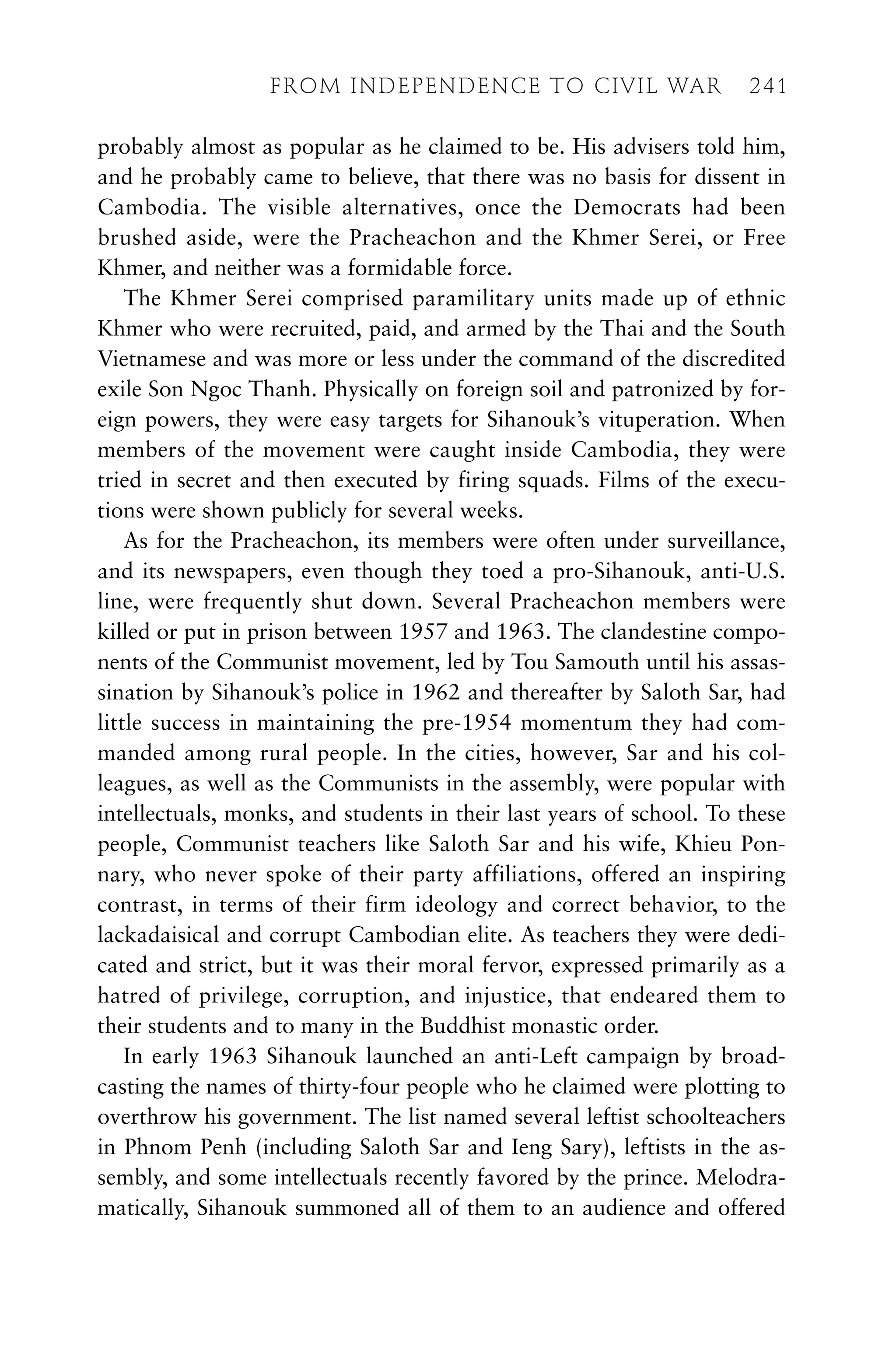 probably almost as popular as he claimed to be. His advisers told him,
and he probably came to believe, that there was no basis for dissent in
Cambodia. The visible alternatives, once the Democrats had been
brushed aside, were the Pracheachon and the Khmer Serei, or Free
Khmer, and neither was a formidable force.
The Khmer Serei comprised paramilitary units made up of ethnic
Khmer who were recruited, paid, and armed by the Thai and the South
Vietnamese and was more or less under the command of the discredited
exile Son Ngoc Thanh. Physically on foreign soil and patronized by for-
eign powers, they were easy targets for Sihanouk’s vituperation. When
members of the movement were caught inside Cambodia, they were
tried in secret and then executed by firing squads. Films of the execu-
tions were shown publicly for several weeks.
As for the Pracheachon, its members were often under surveillance,
and its newspapers, even though they toed a pro-Sihanouk, anti-U.S.
line, were frequently shut down. Several Pracheachon members were
killed or put in prison between 1957 and 1963. The clandestine compo-
nents of the Communist movement, led by Tou Samouth until his assas-
sination by Sihanouk’s police in 1962 and thereafter by Saloth Sar, had
little success in maintaining the pre-1954 momentum they had com-
manded among rural people. In the cities, however, Sar and his col-
leagues, as well as the Communists in the assembly, were popular with
intellectuals, monks, and students in their last years of school. To these
people, Communist teachers like Saloth Sar and his wife, Khieu Pon-
nary, who never spoke of their party affiliations, offered an inspiring
contrast, in terms of their firm ideology and correct behavior, to the
lackadaisical and corrupt Cambodian elite. As teachers they were dedi-
cated and strict, but it was their moral fervor, expressed primarily as a
hatred of privilege, corruption, and injustice, that endeared them to
their students and to many in the Buddhist monastic order.
In early 1963 Sihanouk launched an anti-Left campaign by broad-
casting the names of thirty-four people who he claimed were plotting to
overthrow his government. The list named several leftist schoolteachers
in Phnom Penh (including Saloth Sar and Ieng Sary), leftists in the as-
sembly, and some intellectuals recently favored by the prince. Melodra-
matically, Sihanouk summoned all of them to an audience and offered
FROM INDEPENDENCE TO CIVIL WAR 241
 