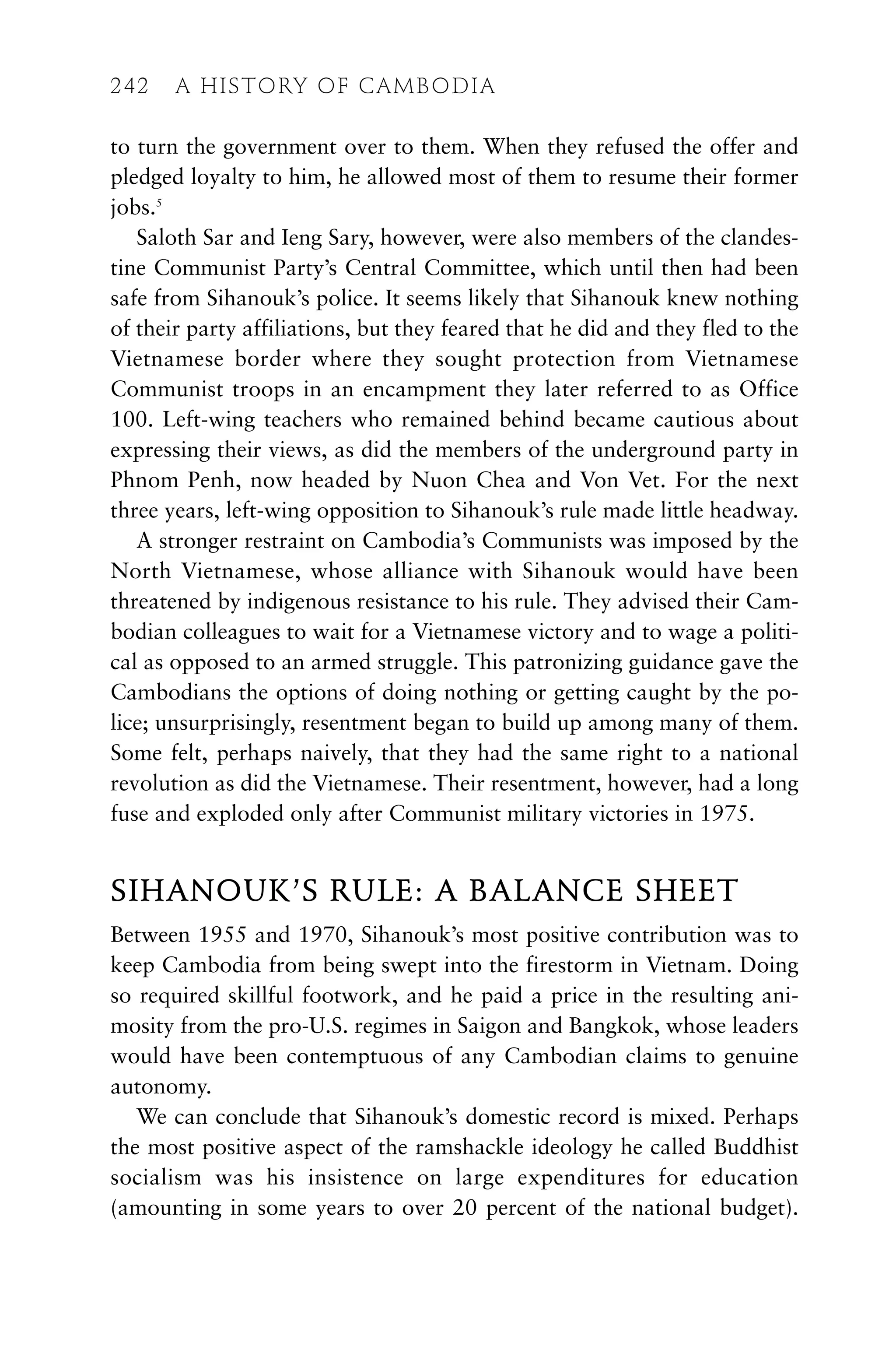 to turn the government over to them. When they refused the offer and
pledged loyalty to him, he allowed most of them to resume their former
jobs.5
Saloth Sar and Ieng Sary, however, were also members of the clandes-
tine Communist Party’s Central Committee, which until then had been
safe from Sihanouk’s police. It seems likely that Sihanouk knew nothing
of their party affiliations, but they feared that he did and they fled to the
Vietnamese border where they sought protection from Vietnamese
Communist troops in an encampment they later referred to as Office
100. Left-wing teachers who remained behind became cautious about
expressing their views, as did the members of the underground party in
Phnom Penh, now headed by Nuon Chea and Von Vet. For the next
three years, left-wing opposition to Sihanouk’s rule made little headway.
A stronger restraint on Cambodia’s Communists was imposed by the
North Vietnamese, whose alliance with Sihanouk would have been
threatened by indigenous resistance to his rule. They advised their Cam-
bodian colleagues to wait for a Vietnamese victory and to wage a politi-
cal as opposed to an armed struggle. This patronizing guidance gave the
Cambodians the options of doing nothing or getting caught by the po-
lice; unsurprisingly, resentment began to build up among many of them.
Some felt, perhaps naively, that they had the same right to a national
revolution as did the Vietnamese. Their resentment, however, had a long
fuse and exploded only after Communist military victories in 1975.
SIHANOUK’S RULE: A BALANCE SHEET
Between 1955 and 1970, Sihanouk’s most positive contribution was to
keep Cambodia from being swept into the firestorm in Vietnam. Doing
so required skillful footwork, and he paid a price in the resulting ani-
mosity from the pro-U.S. regimes in Saigon and Bangkok, whose leaders
would have been contemptuous of any Cambodian claims to genuine
autonomy.
We can conclude that Sihanouk’s domestic record is mixed. Perhaps
the most positive aspect of the ramshackle ideology he called Buddhist
socialism was his insistence on large expenditures for education
(amounting in some years to over 20 percent of the national budget).
242 A HISTORY OF CAMBODIA
 