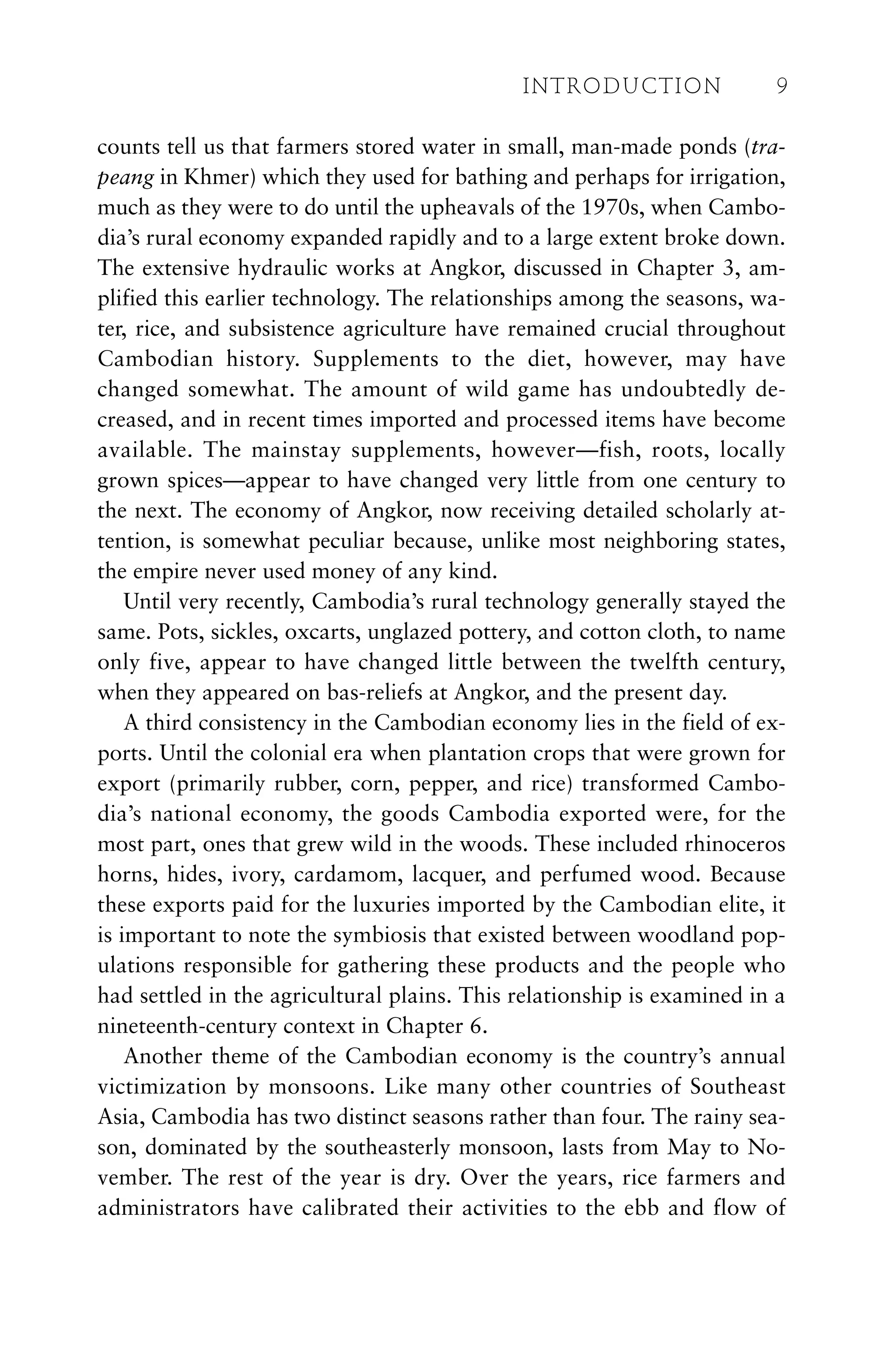counts tell us that farmers stored water in small, man-made ponds (tra-
peang in Khmer) which they used for bathing and perhaps for irrigation,
much as they were to do until the upheavals of the 1970s, when Cambo-
dia’s rural economy expanded rapidly and to a large extent broke down.
The extensive hydraulic works at Angkor, discussed in Chapter 3, am-
plified this earlier technology. The relationships among the seasons, wa-
ter, rice, and subsistence agriculture have remained crucial throughout
Cambodian history. Supplements to the diet, however, may have
changed somewhat. The amount of wild game has undoubtedly de-
creased, and in recent times imported and processed items have become
available. The mainstay supplements, however—fish, roots, locally
grown spices—appear to have changed very little from one century to
the next. The economy of Angkor, now receiving detailed scholarly at-
tention, is somewhat peculiar because, unlike most neighboring states,
the empire never used money of any kind.
Until very recently, Cambodia’s rural technology generally stayed the
same. Pots, sickles, oxcarts, unglazed pottery, and cotton cloth, to name
only five, appear to have changed little between the twelfth century,
when they appeared on bas-reliefs at Angkor, and the present day.
A third consistency in the Cambodian economy lies in the field of ex-
ports. Until the colonial era when plantation crops that were grown for
export (primarily rubber, corn, pepper, and rice) transformed Cambo-
dia’s national economy, the goods Cambodia exported were, for the
most part, ones that grew wild in the woods. These included rhinoceros
horns, hides, ivory, cardamom, lacquer, and perfumed wood. Because
these exports paid for the luxuries imported by the Cambodian elite, it
is important to note the symbiosis that existed between woodland pop-
ulations responsible for gathering these products and the people who
had settled in the agricultural plains. This relationship is examined in a
nineteenth-century context in Chapter 6.
Another theme of the Cambodian economy is the country’s annual
victimization by monsoons. Like many other countries of Southeast
Asia, Cambodia has two distinct seasons rather than four. The rainy sea-
son, dominated by the southeasterly monsoon, lasts from May to No-
vember. The rest of the year is dry. Over the years, rice farmers and
administrators have calibrated their activities to the ebb and flow of
INTRODUCTION 9
 
