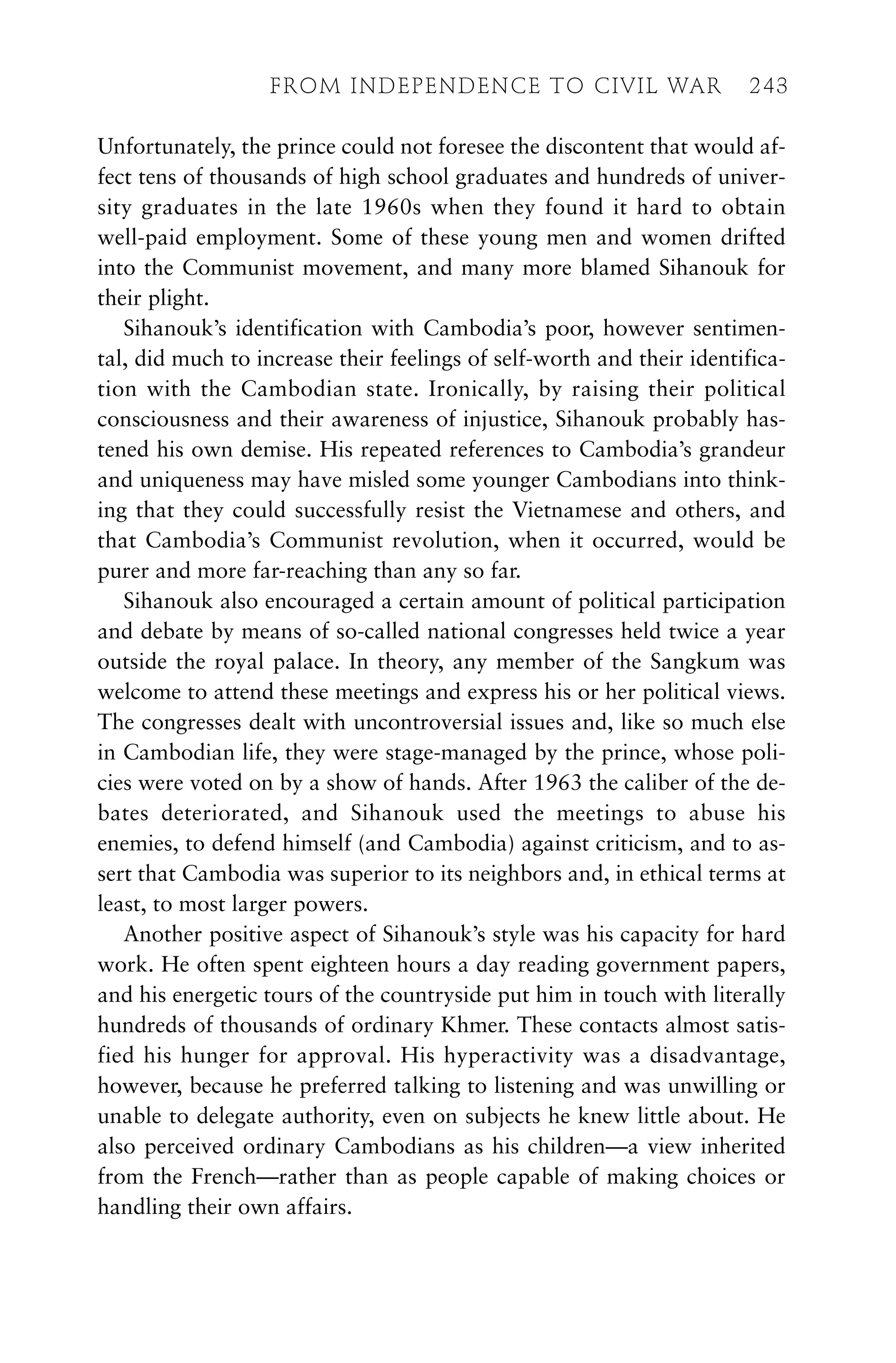 Unfortunately, the prince could not foresee the discontent that would af-
fect tens of thousands of high school graduates and hundreds of univer-
sity graduates in the late 1960s when they found it hard to obtain
well-paid employment. Some of these young men and women drifted
into the Communist movement, and many more blamed Sihanouk for
their plight.
Sihanouk’s identification with Cambodia’s poor, however sentimen-
tal, did much to increase their feelings of self-worth and their identifica-
tion with the Cambodian state. Ironically, by raising their political
consciousness and their awareness of injustice, Sihanouk probably has-
tened his own demise. His repeated references to Cambodia’s grandeur
and uniqueness may have misled some younger Cambodians into think-
ing that they could successfully resist the Vietnamese and others, and
that Cambodia’s Communist revolution, when it occurred, would be
purer and more far-reaching than any so far.
Sihanouk also encouraged a certain amount of political participation
and debate by means of so-called national congresses held twice a year
outside the royal palace. In theory, any member of the Sangkum was
welcome to attend these meetings and express his or her political views.
The congresses dealt with uncontroversial issues and, like so much else
in Cambodian life, they were stage-managed by the prince, whose poli-
cies were voted on by a show of hands. After 1963 the caliber of the de-
bates deteriorated, and Sihanouk used the meetings to abuse his
enemies, to defend himself (and Cambodia) against criticism, and to as-
sert that Cambodia was superior to its neighbors and, in ethical terms at
least, to most larger powers.
Another positive aspect of Sihanouk’s style was his capacity for hard
work. He often spent eighteen hours a day reading government papers,
and his energetic tours of the countryside put him in touch with literally
hundreds of thousands of ordinary Khmer. These contacts almost satis-
fied his hunger for approval. His hyperactivity was a disadvantage,
however, because he preferred talking to listening and was unwilling or
unable to delegate authority, even on subjects he knew little about. He
also perceived ordinary Cambodians as his children—a view inherited
from the French—rather than as people capable of making choices or
handling their own affairs.
FROM INDEPENDENCE TO CIVIL WAR 243
 