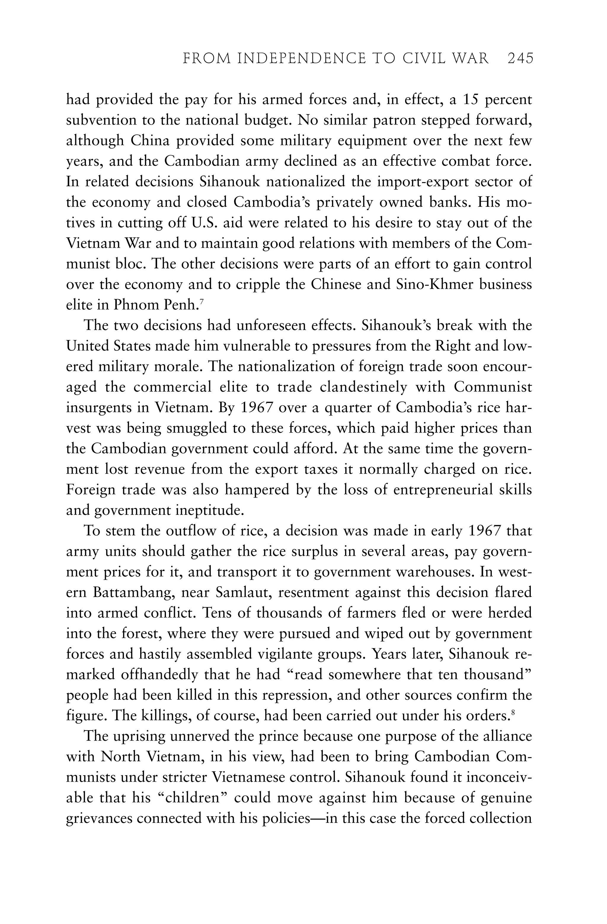 had provided the pay for his armed forces and, in effect, a 15 percent
subvention to the national budget. No similar patron stepped forward,
although China provided some military equipment over the next few
years, and the Cambodian army declined as an effective combat force.
In related decisions Sihanouk nationalized the import-export sector of
the economy and closed Cambodia’s privately owned banks. His mo-
tives in cutting off U.S. aid were related to his desire to stay out of the
Vietnam War and to maintain good relations with members of the Com-
munist bloc. The other decisions were parts of an effort to gain control
over the economy and to cripple the Chinese and Sino-Khmer business
elite in Phnom Penh.7
The two decisions had unforeseen effects. Sihanouk’s break with the
United States made him vulnerable to pressures from the Right and low-
ered military morale. The nationalization of foreign trade soon encour-
aged the commercial elite to trade clandestinely with Communist
insurgents in Vietnam. By 1967 over a quarter of Cambodia’s rice har-
vest was being smuggled to these forces, which paid higher prices than
the Cambodian government could afford. At the same time the govern-
ment lost revenue from the export taxes it normally charged on rice.
Foreign trade was also hampered by the loss of entrepreneurial skills
and government ineptitude.
To stem the outflow of rice, a decision was made in early 1967 that
army units should gather the rice surplus in several areas, pay govern-
ment prices for it, and transport it to government warehouses. In west-
ern Battambang, near Samlaut, resentment against this decision flared
into armed conflict. Tens of thousands of farmers fled or were herded
into the forest, where they were pursued and wiped out by government
forces and hastily assembled vigilante groups. Years later, Sihanouk re-
marked offhandedly that he had “read somewhere that ten thousand”
people had been killed in this repression, and other sources confirm the
figure. The killings, of course, had been carried out under his orders.8
The uprising unnerved the prince because one purpose of the alliance
with North Vietnam, in his view, had been to bring Cambodian Com-
munists under stricter Vietnamese control. Sihanouk found it inconceiv-
able that his “children” could move against him because of genuine
grievances connected with his policies—in this case the forced collection
FROM INDEPENDENCE TO CIVIL WAR 245
 