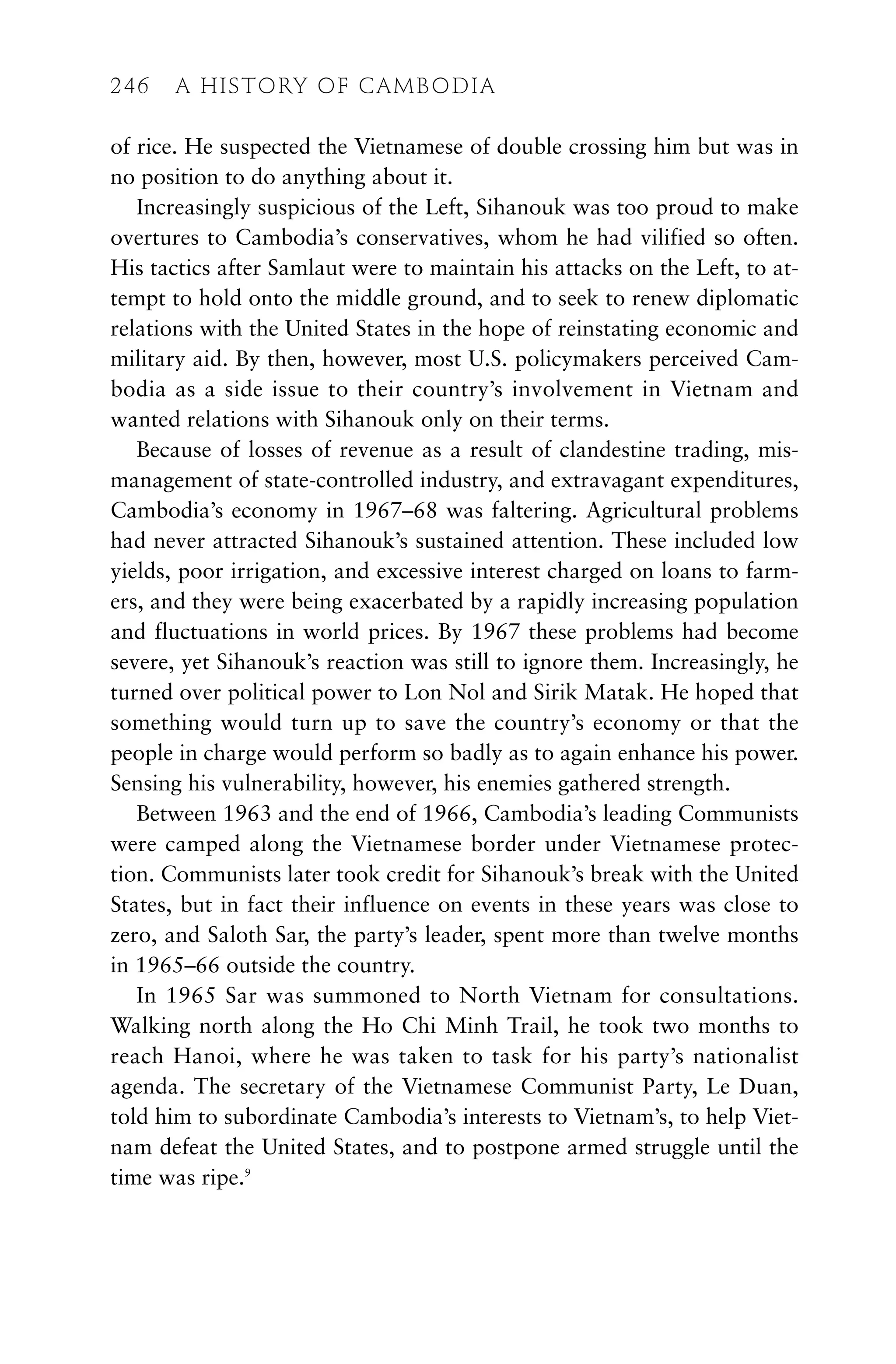 of rice. He suspected the Vietnamese of double crossing him but was in
no position to do anything about it.
Increasingly suspicious of the Left, Sihanouk was too proud to make
overtures to Cambodia’s conservatives, whom he had vilified so often.
His tactics after Samlaut were to maintain his attacks on the Left, to at-
tempt to hold onto the middle ground, and to seek to renew diplomatic
relations with the United States in the hope of reinstating economic and
military aid. By then, however, most U.S. policymakers perceived Cam-
bodia as a side issue to their country’s involvement in Vietnam and
wanted relations with Sihanouk only on their terms.
Because of losses of revenue as a result of clandestine trading, mis-
management of state-controlled industry, and extravagant expenditures,
Cambodia’s economy in 1967–68 was faltering. Agricultural problems
had never attracted Sihanouk’s sustained attention. These included low
yields, poor irrigation, and excessive interest charged on loans to farm-
ers, and they were being exacerbated by a rapidly increasing population
and fluctuations in world prices. By 1967 these problems had become
severe, yet Sihanouk’s reaction was still to ignore them. Increasingly, he
turned over political power to Lon Nol and Sirik Matak. He hoped that
something would turn up to save the country’s economy or that the
people in charge would perform so badly as to again enhance his power.
Sensing his vulnerability, however, his enemies gathered strength.
Between 1963 and the end of 1966, Cambodia’s leading Communists
were camped along the Vietnamese border under Vietnamese protec-
tion. Communists later took credit for Sihanouk’s break with the United
States, but in fact their influence on events in these years was close to
zero, and Saloth Sar, the party’s leader, spent more than twelve months
in 1965–66 outside the country.
In 1965 Sar was summoned to North Vietnam for consultations.
Walking north along the Ho Chi Minh Trail, he took two months to
reach Hanoi, where he was taken to task for his party’s nationalist
agenda. The secretary of the Vietnamese Communist Party, Le Duan,
told him to subordinate Cambodia’s interests to Vietnam’s, to help Viet-
nam defeat the United States, and to postpone armed struggle until the
time was ripe.9
246 A HISTORY OF CAMBODIA
 