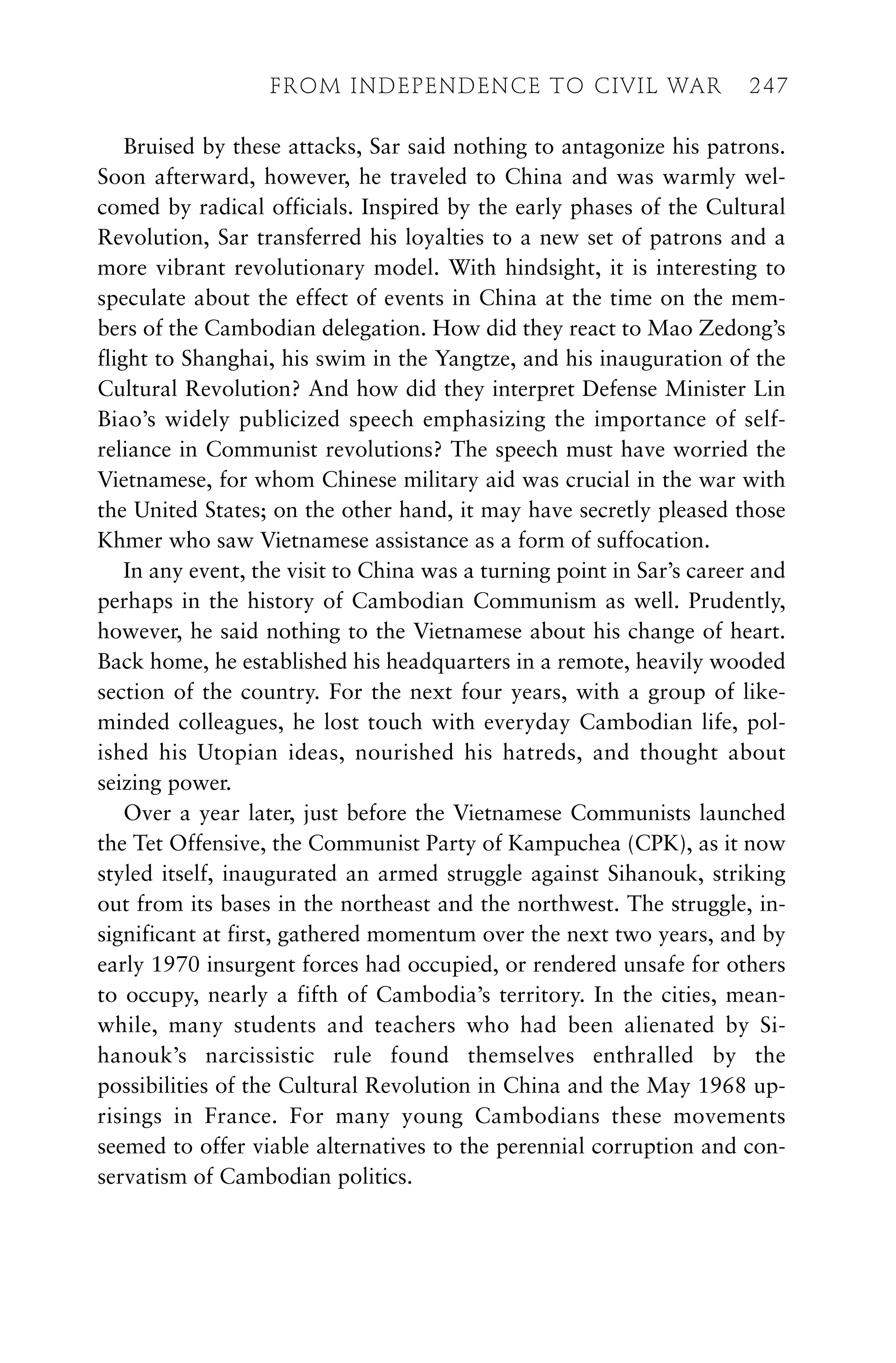 Bruised by these attacks, Sar said nothing to antagonize his patrons.
Soon afterward, however, he traveled to China and was warmly wel-
comed by radical officials. Inspired by the early phases of the Cultural
Revolution, Sar transferred his loyalties to a new set of patrons and a
more vibrant revolutionary model. With hindsight, it is interesting to
speculate about the effect of events in China at the time on the mem-
bers of the Cambodian delegation. How did they react to Mao Zedong’s
flight to Shanghai, his swim in the Yangtze, and his inauguration of the
Cultural Revolution? And how did they interpret Defense Minister Lin
Biao’s widely publicized speech emphasizing the importance of self-
reliance in Communist revolutions? The speech must have worried the
Vietnamese, for whom Chinese military aid was crucial in the war with
the United States; on the other hand, it may have secretly pleased those
Khmer who saw Vietnamese assistance as a form of suffocation.
In any event, the visit to China was a turning point in Sar’s career and
perhaps in the history of Cambodian Communism as well. Prudently,
however, he said nothing to the Vietnamese about his change of heart.
Back home, he established his headquarters in a remote, heavily wooded
section of the country. For the next four years, with a group of like-
minded colleagues, he lost touch with everyday Cambodian life, pol-
ished his Utopian ideas, nourished his hatreds, and thought about
seizing power.
Over a year later, just before the Vietnamese Communists launched
the Tet Offensive, the Communist Party of Kampuchea (CPK), as it now
styled itself, inaugurated an armed struggle against Sihanouk, striking
out from its bases in the northeast and the northwest. The struggle, in-
significant at first, gathered momentum over the next two years, and by
early 1970 insurgent forces had occupied, or rendered unsafe for others
to occupy, nearly a fifth of Cambodia’s territory. In the cities, mean-
while, many students and teachers who had been alienated by Si-
hanouk’s narcissistic rule found themselves enthralled by the
possibilities of the Cultural Revolution in China and the May 1968 up-
risings in France. For many young Cambodians these movements
seemed to offer viable alternatives to the perennial corruption and con-
servatism of Cambodian politics.
FROM INDEPENDENCE TO CIVIL WAR 247
 