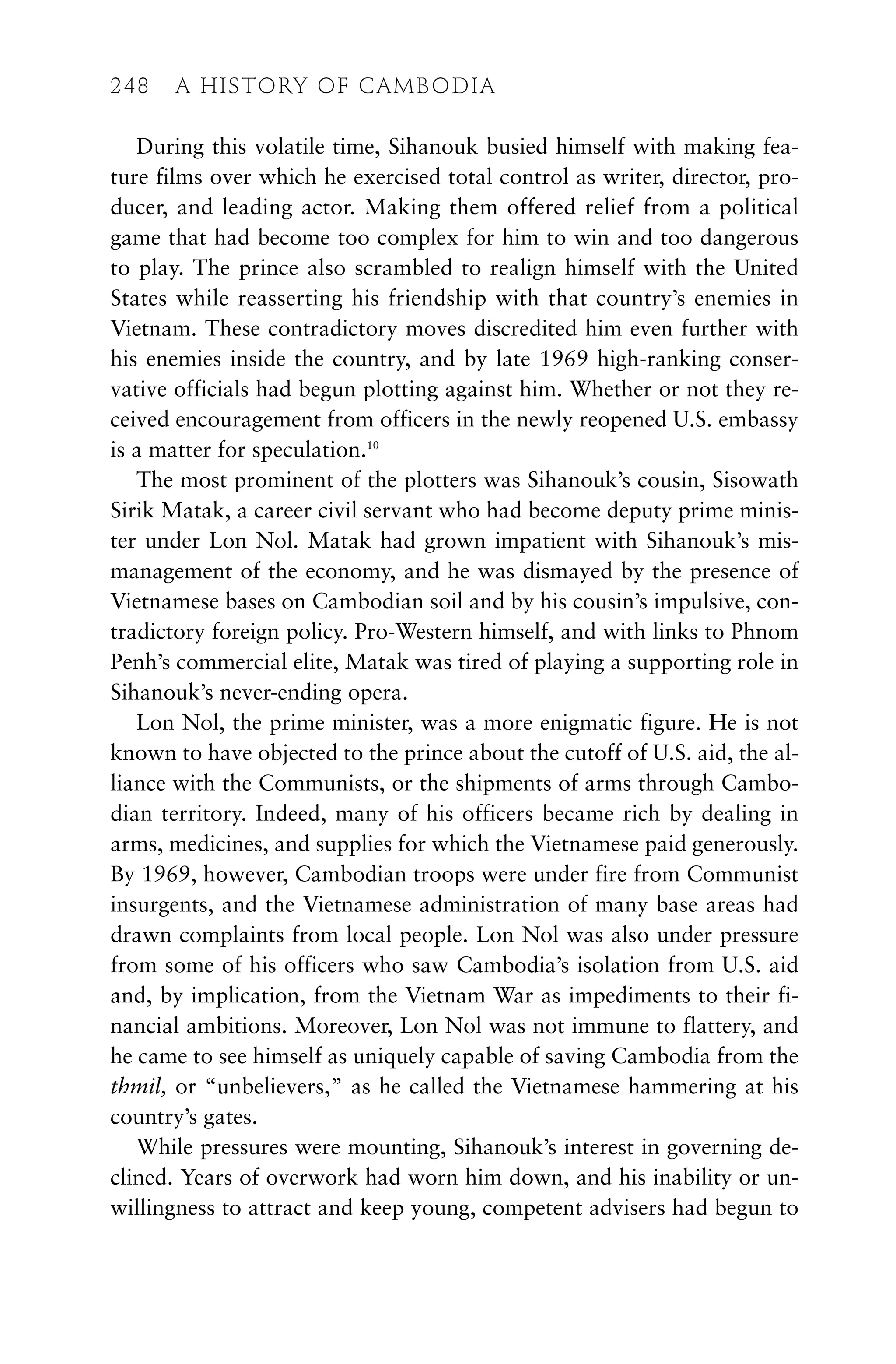 During this volatile time, Sihanouk busied himself with making fea-
ture films over which he exercised total control as writer, director, pro-
ducer, and leading actor. Making them offered relief from a political
game that had become too complex for him to win and too dangerous
to play. The prince also scrambled to realign himself with the United
States while reasserting his friendship with that country’s enemies in
Vietnam. These contradictory moves discredited him even further with
his enemies inside the country, and by late 1969 high-ranking conser-
vative officials had begun plotting against him. Whether or not they re-
ceived encouragement from officers in the newly reopened U.S. embassy
is a matter for speculation.10
The most prominent of the plotters was Sihanouk’s cousin, Sisowath
Sirik Matak, a career civil servant who had become deputy prime minis-
ter under Lon Nol. Matak had grown impatient with Sihanouk’s mis-
management of the economy, and he was dismayed by the presence of
Vietnamese bases on Cambodian soil and by his cousin’s impulsive, con-
tradictory foreign policy. Pro-Western himself, and with links to Phnom
Penh’s commercial elite, Matak was tired of playing a supporting role in
Sihanouk’s never-ending opera.
Lon Nol, the prime minister, was a more enigmatic figure. He is not
known to have objected to the prince about the cutoff of U.S. aid, the al-
liance with the Communists, or the shipments of arms through Cambo-
dian territory. Indeed, many of his officers became rich by dealing in
arms, medicines, and supplies for which the Vietnamese paid generously.
By 1969, however, Cambodian troops were under fire from Communist
insurgents, and the Vietnamese administration of many base areas had
drawn complaints from local people. Lon Nol was also under pressure
from some of his officers who saw Cambodia’s isolation from U.S. aid
and, by implication, from the Vietnam War as impediments to their fi-
nancial ambitions. Moreover, Lon Nol was not immune to flattery, and
he came to see himself as uniquely capable of saving Cambodia from the
thmil, or “unbelievers,” as he called the Vietnamese hammering at his
country’s gates.
While pressures were mounting, Sihanouk’s interest in governing de-
clined. Years of overwork had worn him down, and his inability or un-
willingness to attract and keep young, competent advisers had begun to
248 A HISTORY OF CAMBODIA
 