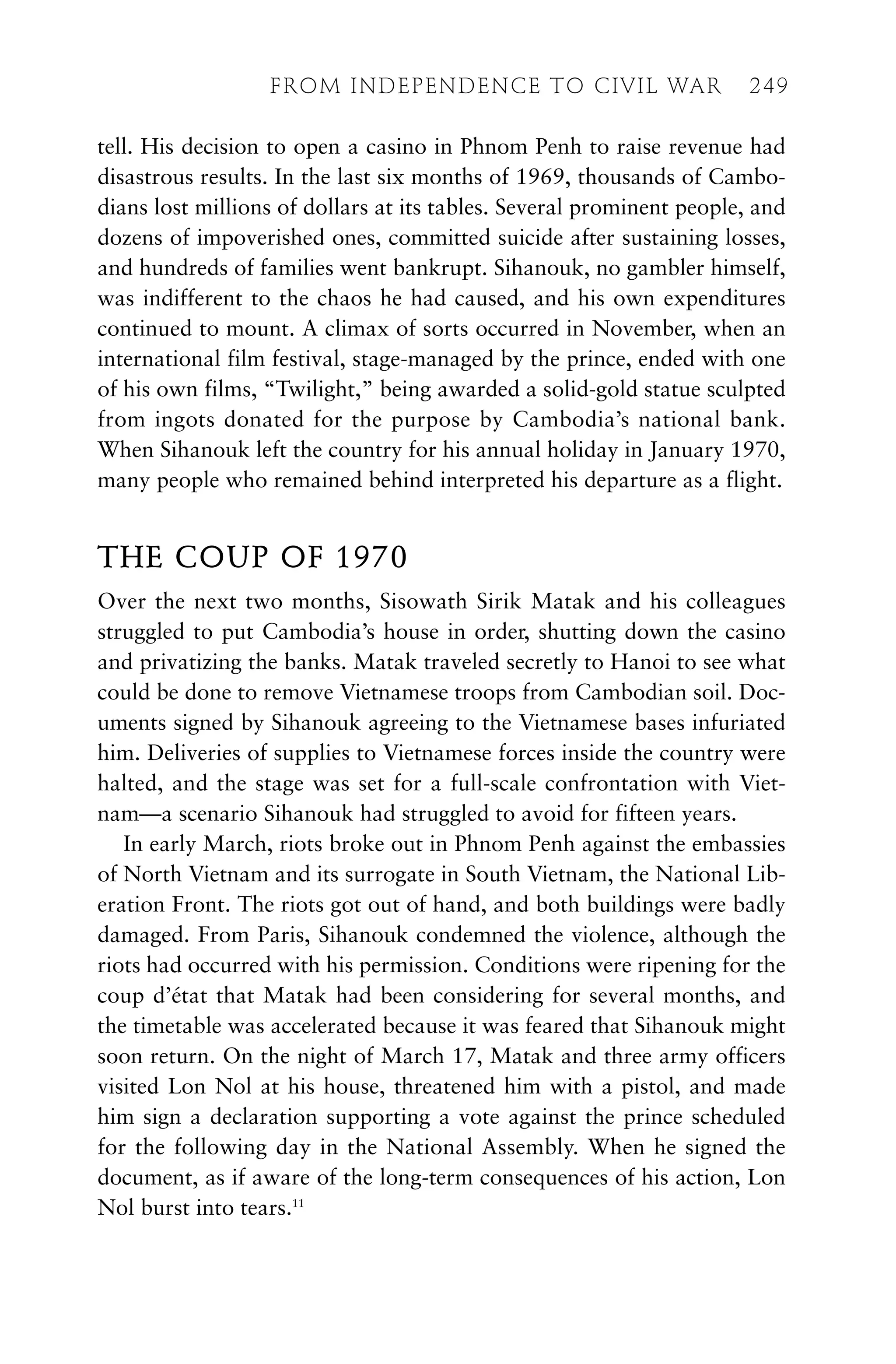 tell. His decision to open a casino in Phnom Penh to raise revenue had
disastrous results. In the last six months of 1969, thousands of Cambo-
dians lost millions of dollars at its tables. Several prominent people, and
dozens of impoverished ones, committed suicide after sustaining losses,
and hundreds of families went bankrupt. Sihanouk, no gambler himself,
was indifferent to the chaos he had caused, and his own expenditures
continued to mount. A climax of sorts occurred in November, when an
international film festival, stage-managed by the prince, ended with one
of his own films, “Twilight,” being awarded a solid-gold statue sculpted
from ingots donated for the purpose by Cambodia’s national bank.
When Sihanouk left the country for his annual holiday in January 1970,
many people who remained behind interpreted his departure as a flight.
THE COUP OF 1970
Over the next two months, Sisowath Sirik Matak and his colleagues
struggled to put Cambodia’s house in order, shutting down the casino
and privatizing the banks. Matak traveled secretly to Hanoi to see what
could be done to remove Vietnamese troops from Cambodian soil. Doc-
uments signed by Sihanouk agreeing to the Vietnamese bases infuriated
him. Deliveries of supplies to Vietnamese forces inside the country were
halted, and the stage was set for a full-scale confrontation with Viet-
nam—a scenario Sihanouk had struggled to avoid for fifteen years.
In early March, riots broke out in Phnom Penh against the embassies
of North Vietnam and its surrogate in South Vietnam, the National Lib-
eration Front. The riots got out of hand, and both buildings were badly
damaged. From Paris, Sihanouk condemned the violence, although the
riots had occurred with his permission. Conditions were ripening for the
coup d’état that Matak had been considering for several months, and
the timetable was accelerated because it was feared that Sihanouk might
soon return. On the night of March 17, Matak and three army officers
visited Lon Nol at his house, threatened him with a pistol, and made
him sign a declaration supporting a vote against the prince scheduled
for the following day in the National Assembly. When he signed the
document, as if aware of the long-term consequences of his action, Lon
Nol burst into tears.11
FROM INDEPENDENCE TO CIVIL WAR 249
 
