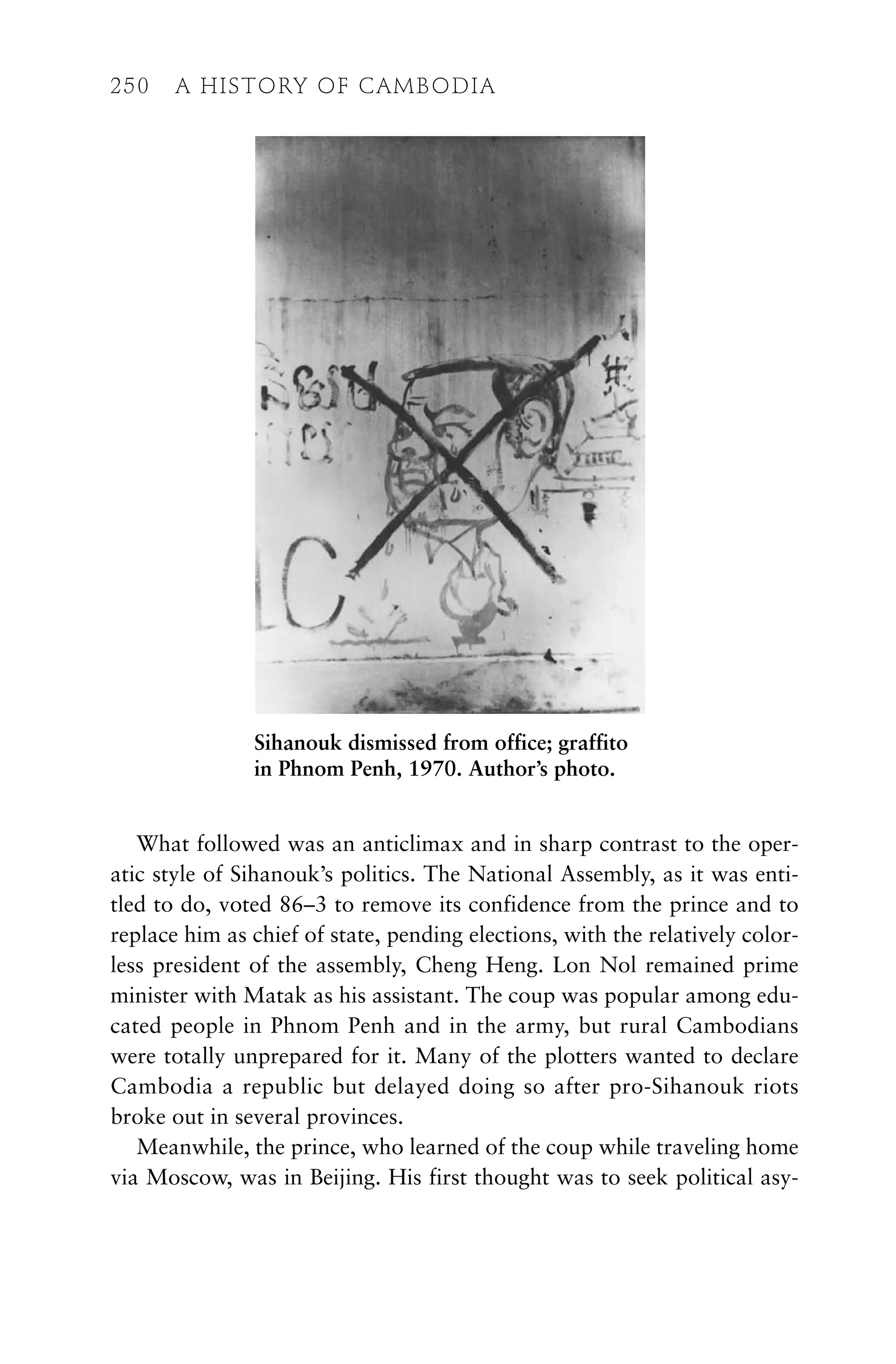What followed was an anticlimax and in sharp contrast to the oper-
atic style of Sihanouk’s politics. The National Assembly, as it was enti-
tled to do, voted 86–3 to remove its confidence from the prince and to
replace him as chief of state, pending elections, with the relatively color-
less president of the assembly, Cheng Heng. Lon Nol remained prime
minister with Matak as his assistant. The coup was popular among edu-
cated people in Phnom Penh and in the army, but rural Cambodians
were totally unprepared for it. Many of the plotters wanted to declare
Cambodia a republic but delayed doing so after pro-Sihanouk riots
broke out in several provinces.
Meanwhile, the prince, who learned of the coup while traveling home
via Moscow, was in Beijing. His first thought was to seek political asy-
250 A HISTORY OF CAMBODIA
Sihanouk dismissed from office; graffito
in Phnom Penh, 1970. Author’s photo.
 