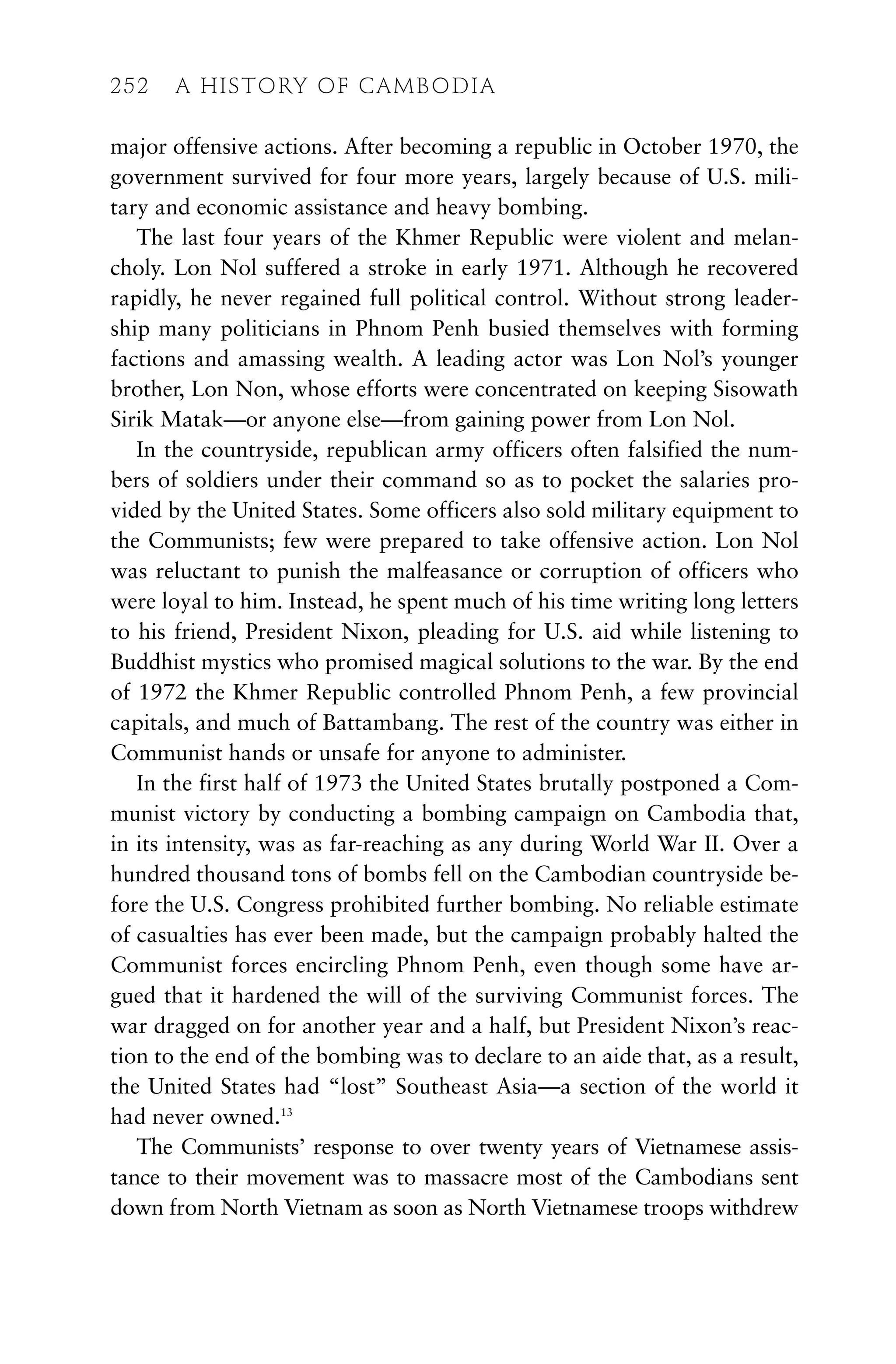 major offensive actions. After becoming a republic in October 1970, the
government survived for four more years, largely because of U.S. mili-
tary and economic assistance and heavy bombing.
The last four years of the Khmer Republic were violent and melan-
choly. Lon Nol suffered a stroke in early 1971. Although he recovered
rapidly, he never regained full political control. Without strong leader-
ship many politicians in Phnom Penh busied themselves with forming
factions and amassing wealth. A leading actor was Lon Nol’s younger
brother, Lon Non, whose efforts were concentrated on keeping Sisowath
Sirik Matak—or anyone else—from gaining power from Lon Nol.
In the countryside, republican army officers often falsified the num-
bers of soldiers under their command so as to pocket the salaries pro-
vided by the United States. Some officers also sold military equipment to
the Communists; few were prepared to take offensive action. Lon Nol
was reluctant to punish the malfeasance or corruption of officers who
were loyal to him. Instead, he spent much of his time writing long letters
to his friend, President Nixon, pleading for U.S. aid while listening to
Buddhist mystics who promised magical solutions to the war. By the end
of 1972 the Khmer Republic controlled Phnom Penh, a few provincial
capitals, and much of Battambang. The rest of the country was either in
Communist hands or unsafe for anyone to administer.
In the first half of 1973 the United States brutally postponed a Com-
munist victory by conducting a bombing campaign on Cambodia that,
in its intensity, was as far-reaching as any during World War II. Over a
hundred thousand tons of bombs fell on the Cambodian countryside be-
fore the U.S. Congress prohibited further bombing. No reliable estimate
of casualties has ever been made, but the campaign probably halted the
Communist forces encircling Phnom Penh, even though some have ar-
gued that it hardened the will of the surviving Communist forces. The
war dragged on for another year and a half, but President Nixon’s reac-
tion to the end of the bombing was to declare to an aide that, as a result,
the United States had “lost” Southeast Asia—a section of the world it
had never owned.13
The Communists’ response to over twenty years of Vietnamese assis-
tance to their movement was to massacre most of the Cambodians sent
down from North Vietnam as soon as North Vietnamese troops withdrew
252 A HISTORY OF CAMBODIA
 