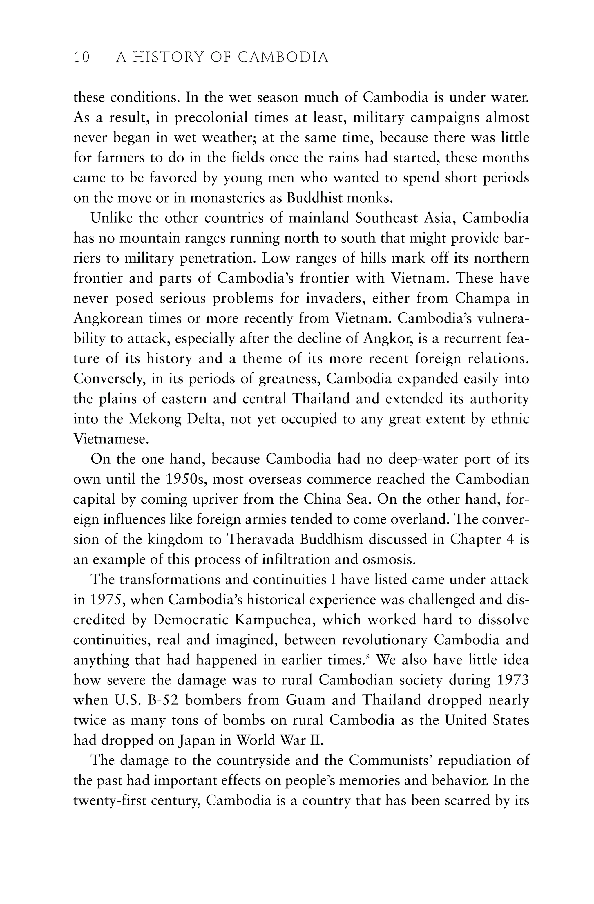 these conditions. In the wet season much of Cambodia is under water.
As a result, in precolonial times at least, military campaigns almost
never began in wet weather; at the same time, because there was little
for farmers to do in the fields once the rains had started, these months
came to be favored by young men who wanted to spend short periods
on the move or in monasteries as Buddhist monks.
Unlike the other countries of mainland Southeast Asia, Cambodia
has no mountain ranges running north to south that might provide bar-
riers to military penetration. Low ranges of hills mark off its northern
frontier and parts of Cambodia’s frontier with Vietnam. These have
never posed serious problems for invaders, either from Champa in
Angkorean times or more recently from Vietnam. Cambodia’s vulnera-
bility to attack, especially after the decline of Angkor, is a recurrent fea-
ture of its history and a theme of its more recent foreign relations.
Conversely, in its periods of greatness, Cambodia expanded easily into
the plains of eastern and central Thailand and extended its authority
into the Mekong Delta, not yet occupied to any great extent by ethnic
Vietnamese.
On the one hand, because Cambodia had no deep-water port of its
own until the 1950s, most overseas commerce reached the Cambodian
capital by coming upriver from the China Sea. On the other hand, for-
eign influences like foreign armies tended to come overland. The conver-
sion of the kingdom to Theravada Buddhism discussed in Chapter 4 is
an example of this process of infiltration and osmosis.
The transformations and continuities I have listed came under attack
in 1975, when Cambodia’s historical experience was challenged and dis-
credited by Democratic Kampuchea, which worked hard to dissolve
continuities, real and imagined, between revolutionary Cambodia and
anything that had happened in earlier times.8
We also have little idea
how severe the damage was to rural Cambodian society during 1973
when U.S. B-52 bombers from Guam and Thailand dropped nearly
twice as many tons of bombs on rural Cambodia as the United States
had dropped on Japan in World War II.
The damage to the countryside and the Communists’ repudiation of
the past had important effects on people’s memories and behavior. In the
twenty-first century, Cambodia is a country that has been scarred by its
10 A HISTORY OF CAMBODIA
 