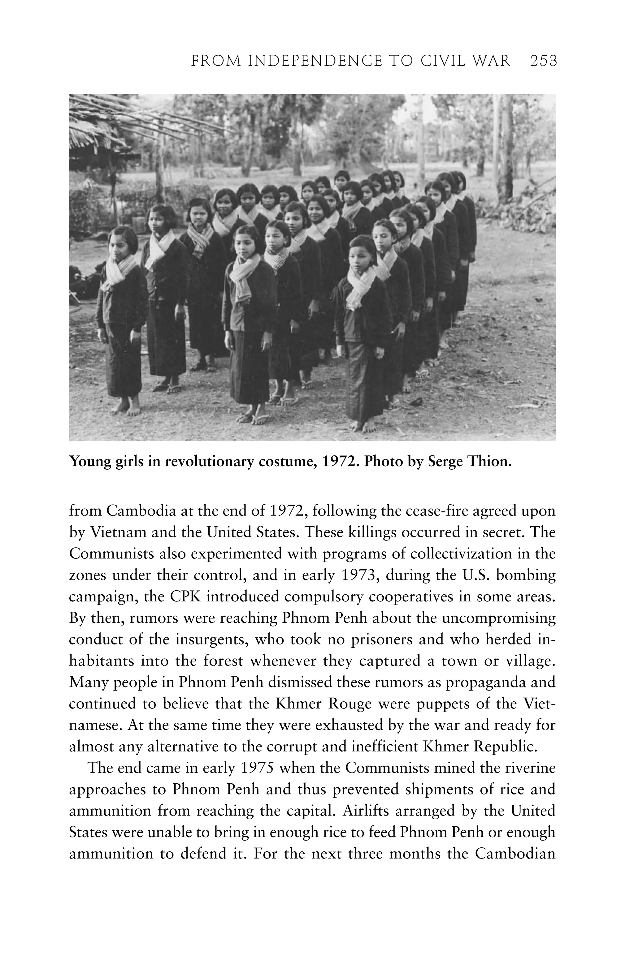 from Cambodia at the end of 1972, following the cease-fire agreed upon
by Vietnam and the United States. These killings occurred in secret. The
Communists also experimented with programs of collectivization in the
zones under their control, and in early 1973, during the U.S. bombing
campaign, the CPK introduced compulsory cooperatives in some areas.
By then, rumors were reaching Phnom Penh about the uncompromising
conduct of the insurgents, who took no prisoners and who herded in-
habitants into the forest whenever they captured a town or village.
Many people in Phnom Penh dismissed these rumors as propaganda and
continued to believe that the Khmer Rouge were puppets of the Viet-
namese. At the same time they were exhausted by the war and ready for
almost any alternative to the corrupt and inefficient Khmer Republic.
The end came in early 1975 when the Communists mined the riverine
approaches to Phnom Penh and thus prevented shipments of rice and
ammunition from reaching the capital. Airlifts arranged by the United
States were unable to bring in enough rice to feed Phnom Penh or enough
ammunition to defend it. For the next three months the Cambodian
FROM INDEPENDENCE TO CIVIL WAR 253
Young girls in revolutionary costume, 1972. Photo by Serge Thion.
 