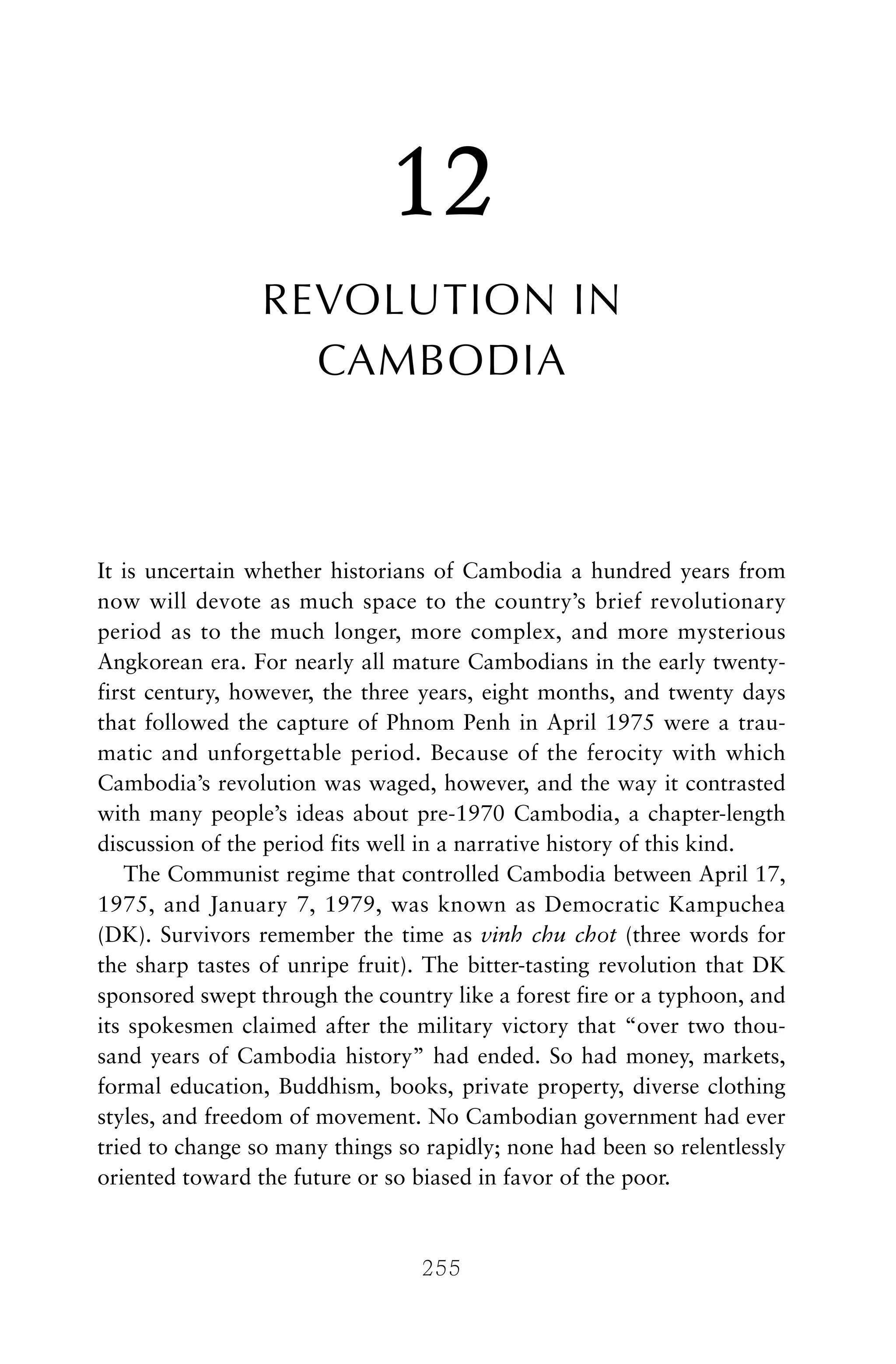 12
REVOLUTION IN
CAMBODIA
It is uncertain whether historians of Cambodia a hundred years from
now will devote as much space to the country’s brief revolutionary
period as to the much longer, more complex, and more mysterious
Angkorean era. For nearly all mature Cambodians in the early twenty-
first century, however, the three years, eight months, and twenty days
that followed the capture of Phnom Penh in April 1975 were a trau-
matic and unforgettable period. Because of the ferocity with which
Cambodia’s revolution was waged, however, and the way it contrasted
with many people’s ideas about pre-1970 Cambodia, a chapter-length
discussion of the period fits well in a narrative history of this kind.
The Communist regime that controlled Cambodia between April 17,
1975, and January 7, 1979, was known as Democratic Kampuchea
(DK). Survivors remember the time as vinh chu chot (three words for
the sharp tastes of unripe fruit). The bitter-tasting revolution that DK
sponsored swept through the country like a forest fire or a typhoon, and
its spokesmen claimed after the military victory that “over two thou-
sand years of Cambodia history” had ended. So had money, markets,
formal education, Buddhism, books, private property, diverse clothing
styles, and freedom of movement. No Cambodian government had ever
tried to change so many things so rapidly; none had been so relentlessly
oriented toward the future or so biased in favor of the poor.
255
 