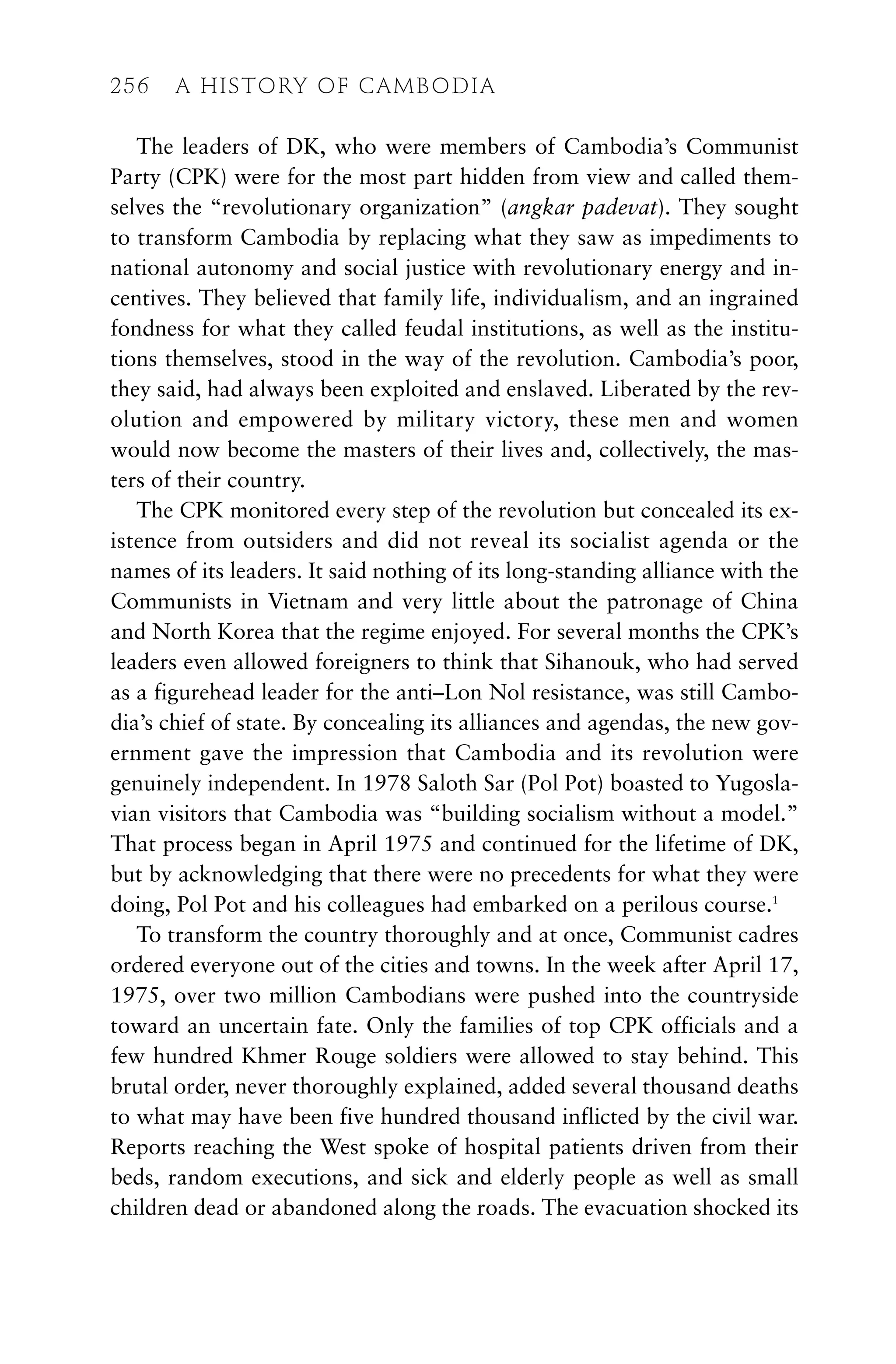 The leaders of DK, who were members of Cambodia’s Communist
Party (CPK) were for the most part hidden from view and called them-
selves the “revolutionary organization” (angkar padevat). They sought
to transform Cambodia by replacing what they saw as impediments to
national autonomy and social justice with revolutionary energy and in-
centives. They believed that family life, individualism, and an ingrained
fondness for what they called feudal institutions, as well as the institu-
tions themselves, stood in the way of the revolution. Cambodia’s poor,
they said, had always been exploited and enslaved. Liberated by the rev-
olution and empowered by military victory, these men and women
would now become the masters of their lives and, collectively, the mas-
ters of their country.
The CPK monitored every step of the revolution but concealed its ex-
istence from outsiders and did not reveal its socialist agenda or the
names of its leaders. It said nothing of its long-standing alliance with the
Communists in Vietnam and very little about the patronage of China
and North Korea that the regime enjoyed. For several months the CPK’s
leaders even allowed foreigners to think that Sihanouk, who had served
as a figurehead leader for the anti–Lon Nol resistance, was still Cambo-
dia’s chief of state. By concealing its alliances and agendas, the new gov-
ernment gave the impression that Cambodia and its revolution were
genuinely independent. In 1978 Saloth Sar (Pol Pot) boasted to Yugosla-
vian visitors that Cambodia was “building socialism without a model.”
That process began in April 1975 and continued for the lifetime of DK,
but by acknowledging that there were no precedents for what they were
doing, Pol Pot and his colleagues had embarked on a perilous course.1
To transform the country thoroughly and at once, Communist cadres
ordered everyone out of the cities and towns. In the week after April 17,
1975, over two million Cambodians were pushed into the countryside
toward an uncertain fate. Only the families of top CPK officials and a
few hundred Khmer Rouge soldiers were allowed to stay behind. This
brutal order, never thoroughly explained, added several thousand deaths
to what may have been five hundred thousand inflicted by the civil war.
Reports reaching the West spoke of hospital patients driven from their
beds, random executions, and sick and elderly people as well as small
children dead or abandoned along the roads. The evacuation shocked its
256 A HISTORY OF CAMBODIA
 