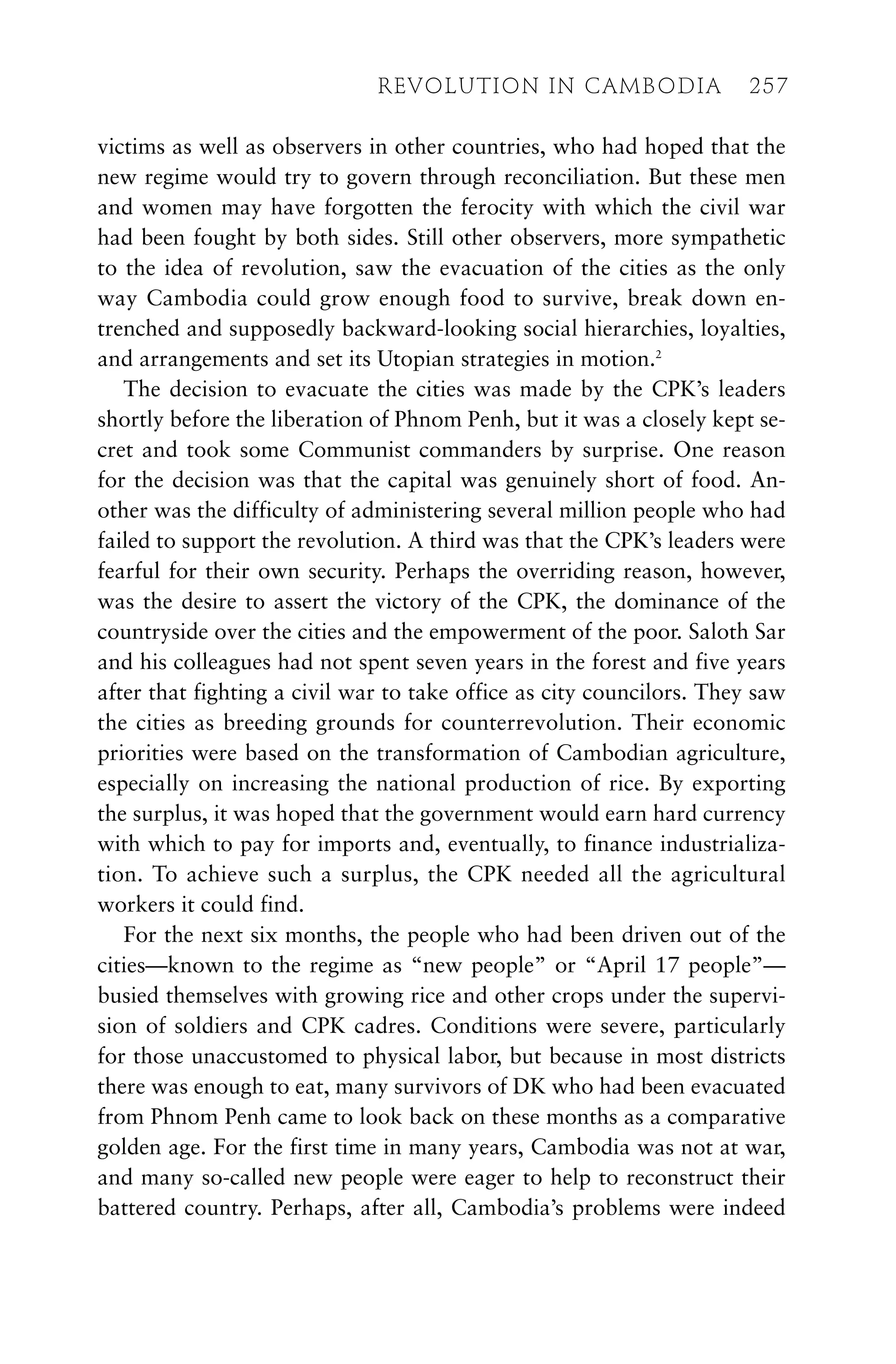 victims as well as observers in other countries, who had hoped that the
new regime would try to govern through reconciliation. But these men
and women may have forgotten the ferocity with which the civil war
had been fought by both sides. Still other observers, more sympathetic
to the idea of revolution, saw the evacuation of the cities as the only
way Cambodia could grow enough food to survive, break down en-
trenched and supposedly backward-looking social hierarchies, loyalties,
and arrangements and set its Utopian strategies in motion.2
The decision to evacuate the cities was made by the CPK’s leaders
shortly before the liberation of Phnom Penh, but it was a closely kept se-
cret and took some Communist commanders by surprise. One reason
for the decision was that the capital was genuinely short of food. An-
other was the difficulty of administering several million people who had
failed to support the revolution. A third was that the CPK’s leaders were
fearful for their own security. Perhaps the overriding reason, however,
was the desire to assert the victory of the CPK, the dominance of the
countryside over the cities and the empowerment of the poor. Saloth Sar
and his colleagues had not spent seven years in the forest and five years
after that fighting a civil war to take office as city councilors. They saw
the cities as breeding grounds for counterrevolution. Their economic
priorities were based on the transformation of Cambodian agriculture,
especially on increasing the national production of rice. By exporting
the surplus, it was hoped that the government would earn hard currency
with which to pay for imports and, eventually, to finance industrializa-
tion. To achieve such a surplus, the CPK needed all the agricultural
workers it could find.
For the next six months, the people who had been driven out of the
cities—known to the regime as “new people” or “April 17 people”—
busied themselves with growing rice and other crops under the supervi-
sion of soldiers and CPK cadres. Conditions were severe, particularly
for those unaccustomed to physical labor, but because in most districts
there was enough to eat, many survivors of DK who had been evacuated
from Phnom Penh came to look back on these months as a comparative
golden age. For the first time in many years, Cambodia was not at war,
and many so-called new people were eager to help to reconstruct their
battered country. Perhaps, after all, Cambodia’s problems were indeed
REVOLUTION IN CAMBODIA 257
 
