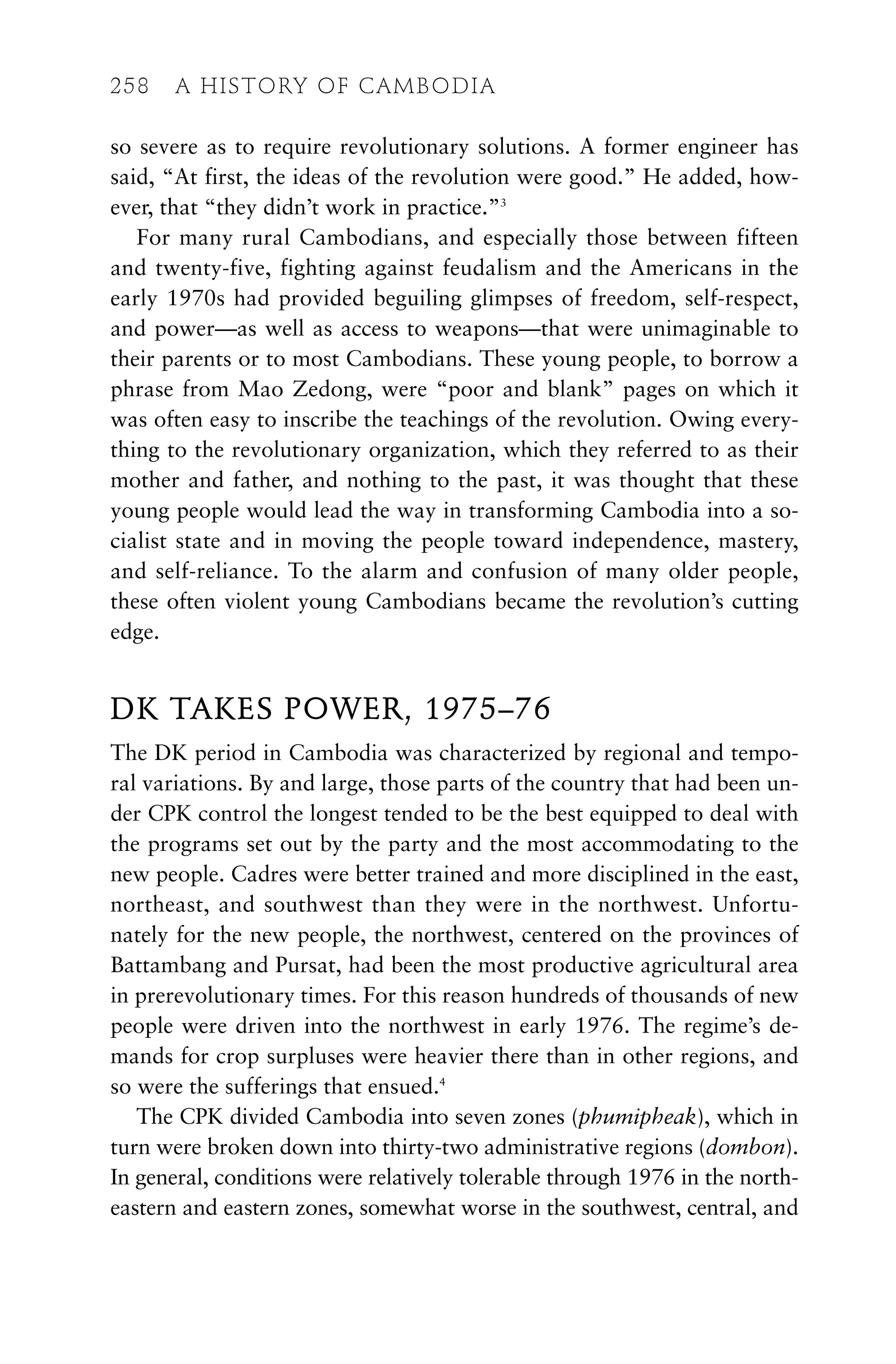 so severe as to require revolutionary solutions. A former engineer has
said, “At first, the ideas of the revolution were good.” He added, how-
ever, that “they didn’t work in practice.”3
For many rural Cambodians, and especially those between fifteen
and twenty-five, fighting against feudalism and the Americans in the
early 1970s had provided beguiling glimpses of freedom, self-respect,
and power—as well as access to weapons—that were unimaginable to
their parents or to most Cambodians. These young people, to borrow a
phrase from Mao Zedong, were “poor and blank” pages on which it
was often easy to inscribe the teachings of the revolution. Owing every-
thing to the revolutionary organization, which they referred to as their
mother and father, and nothing to the past, it was thought that these
young people would lead the way in transforming Cambodia into a so-
cialist state and in moving the people toward independence, mastery,
and self-reliance. To the alarm and confusion of many older people,
these often violent young Cambodians became the revolution’s cutting
edge.
DK TAKES POWER, 1975–76
The DK period in Cambodia was characterized by regional and tempo-
ral variations. By and large, those parts of the country that had been un-
der CPK control the longest tended to be the best equipped to deal with
the programs set out by the party and the most accommodating to the
new people. Cadres were better trained and more disciplined in the east,
northeast, and southwest than they were in the northwest. Unfortu-
nately for the new people, the northwest, centered on the provinces of
Battambang and Pursat, had been the most productive agricultural area
in prerevolutionary times. For this reason hundreds of thousands of new
people were driven into the northwest in early 1976. The regime’s de-
mands for crop surpluses were heavier there than in other regions, and
so were the sufferings that ensued.4
The CPK divided Cambodia into seven zones (phumipheak), which in
turn were broken down into thirty-two administrative regions (dombon).
In general, conditions were relatively tolerable through 1976 in the north-
eastern and eastern zones, somewhat worse in the southwest, central, and
258 A HISTORY OF CAMBODIA
 