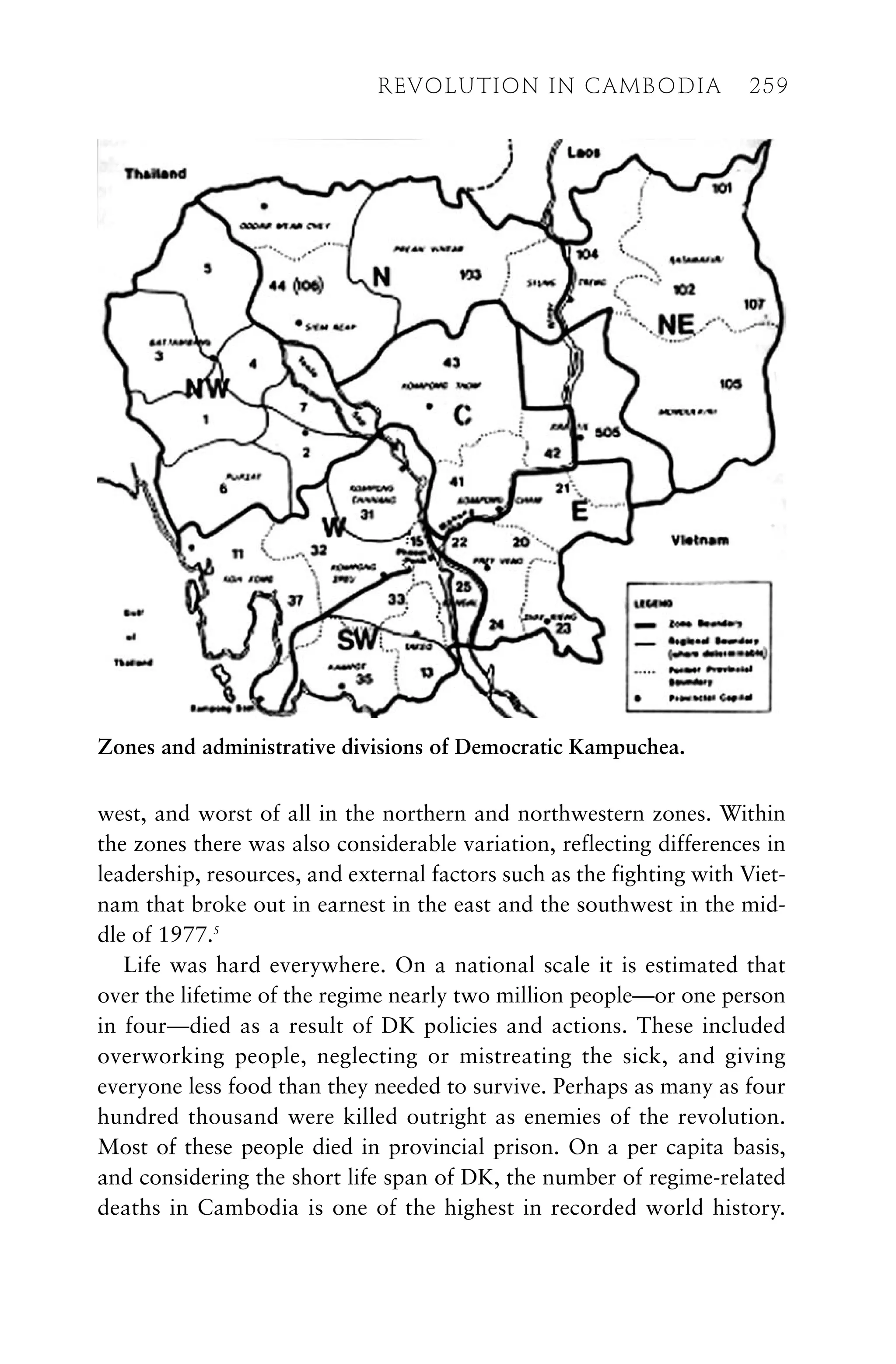 west, and worst of all in the northern and northwestern zones. Within
the zones there was also considerable variation, reflecting differences in
leadership, resources, and external factors such as the fighting with Viet-
nam that broke out in earnest in the east and the southwest in the mid-
dle of 1977.5
Life was hard everywhere. On a national scale it is estimated that
over the lifetime of the regime nearly two million people—or one person
in four—died as a result of DK policies and actions. These included
overworking people, neglecting or mistreating the sick, and giving
everyone less food than they needed to survive. Perhaps as many as four
hundred thousand were killed outright as enemies of the revolution.
Most of these people died in provincial prison. On a per capita basis,
and considering the short life span of DK, the number of regime-related
deaths in Cambodia is one of the highest in recorded world history.
REVOLUTION IN CAMBODIA 259
Zones and administrative divisions of Democratic Kampuchea.
 