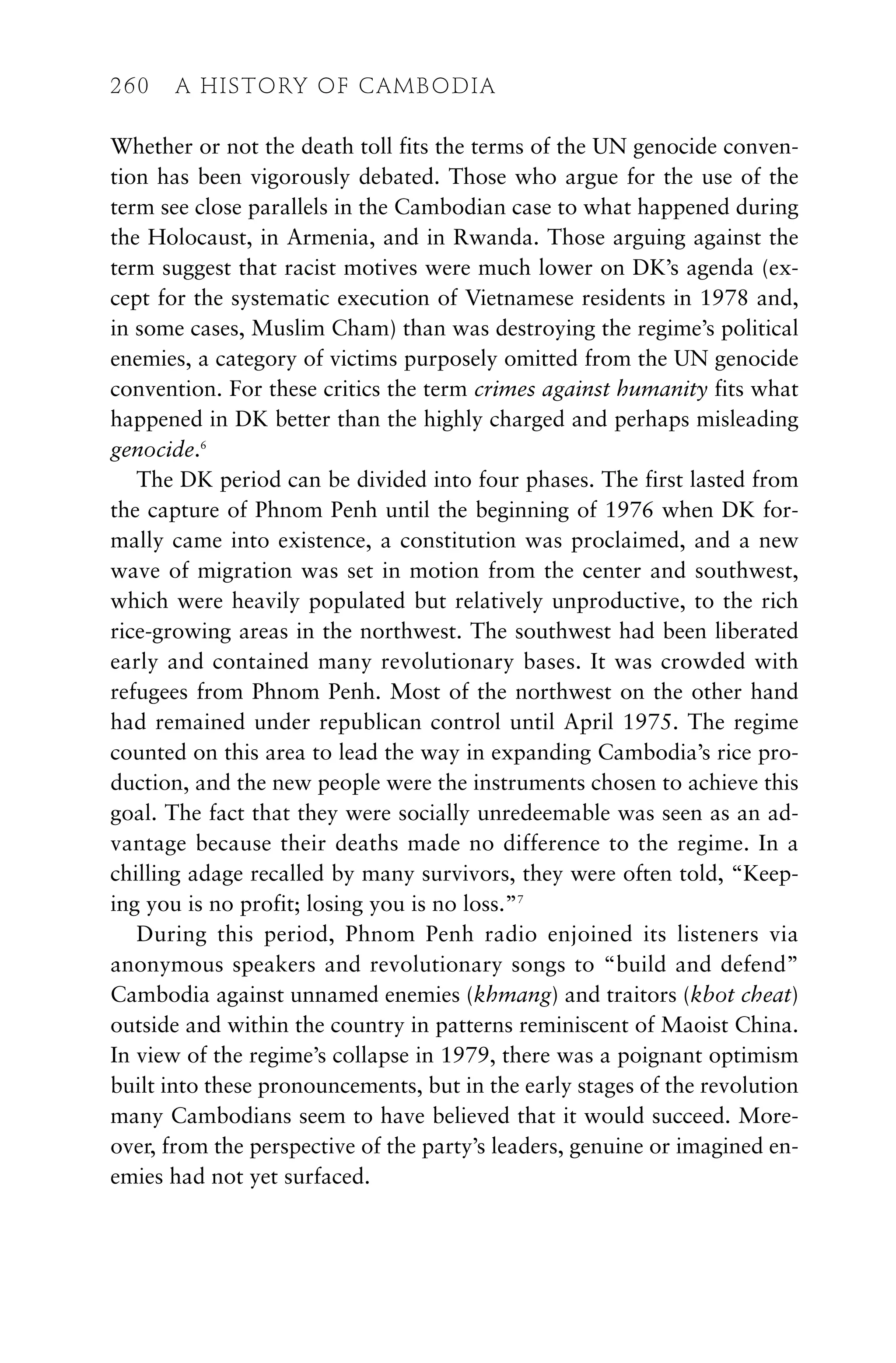 Whether or not the death toll fits the terms of the UN genocide conven-
tion has been vigorously debated. Those who argue for the use of the
term see close parallels in the Cambodian case to what happened during
the Holocaust, in Armenia, and in Rwanda. Those arguing against the
term suggest that racist motives were much lower on DK’s agenda (ex-
cept for the systematic execution of Vietnamese residents in 1978 and,
in some cases, Muslim Cham) than was destroying the regime’s political
enemies, a category of victims purposely omitted from the UN genocide
convention. For these critics the term crimes against humanity fits what
happened in DK better than the highly charged and perhaps misleading
genocide.6
The DK period can be divided into four phases. The first lasted from
the capture of Phnom Penh until the beginning of 1976 when DK for-
mally came into existence, a constitution was proclaimed, and a new
wave of migration was set in motion from the center and southwest,
which were heavily populated but relatively unproductive, to the rich
rice-growing areas in the northwest. The southwest had been liberated
early and contained many revolutionary bases. It was crowded with
refugees from Phnom Penh. Most of the northwest on the other hand
had remained under republican control until April 1975. The regime
counted on this area to lead the way in expanding Cambodia’s rice pro-
duction, and the new people were the instruments chosen to achieve this
goal. The fact that they were socially unredeemable was seen as an ad-
vantage because their deaths made no difference to the regime. In a
chilling adage recalled by many survivors, they were often told, “Keep-
ing you is no profit; losing you is no loss.”7
During this period, Phnom Penh radio enjoined its listeners via
anonymous speakers and revolutionary songs to “build and defend”
Cambodia against unnamed enemies (khmang) and traitors (kbot cheat)
outside and within the country in patterns reminiscent of Maoist China.
In view of the regime’s collapse in 1979, there was a poignant optimism
built into these pronouncements, but in the early stages of the revolution
many Cambodians seem to have believed that it would succeed. More-
over, from the perspective of the party’s leaders, genuine or imagined en-
emies had not yet surfaced.
260 A HISTORY OF CAMBODIA
 