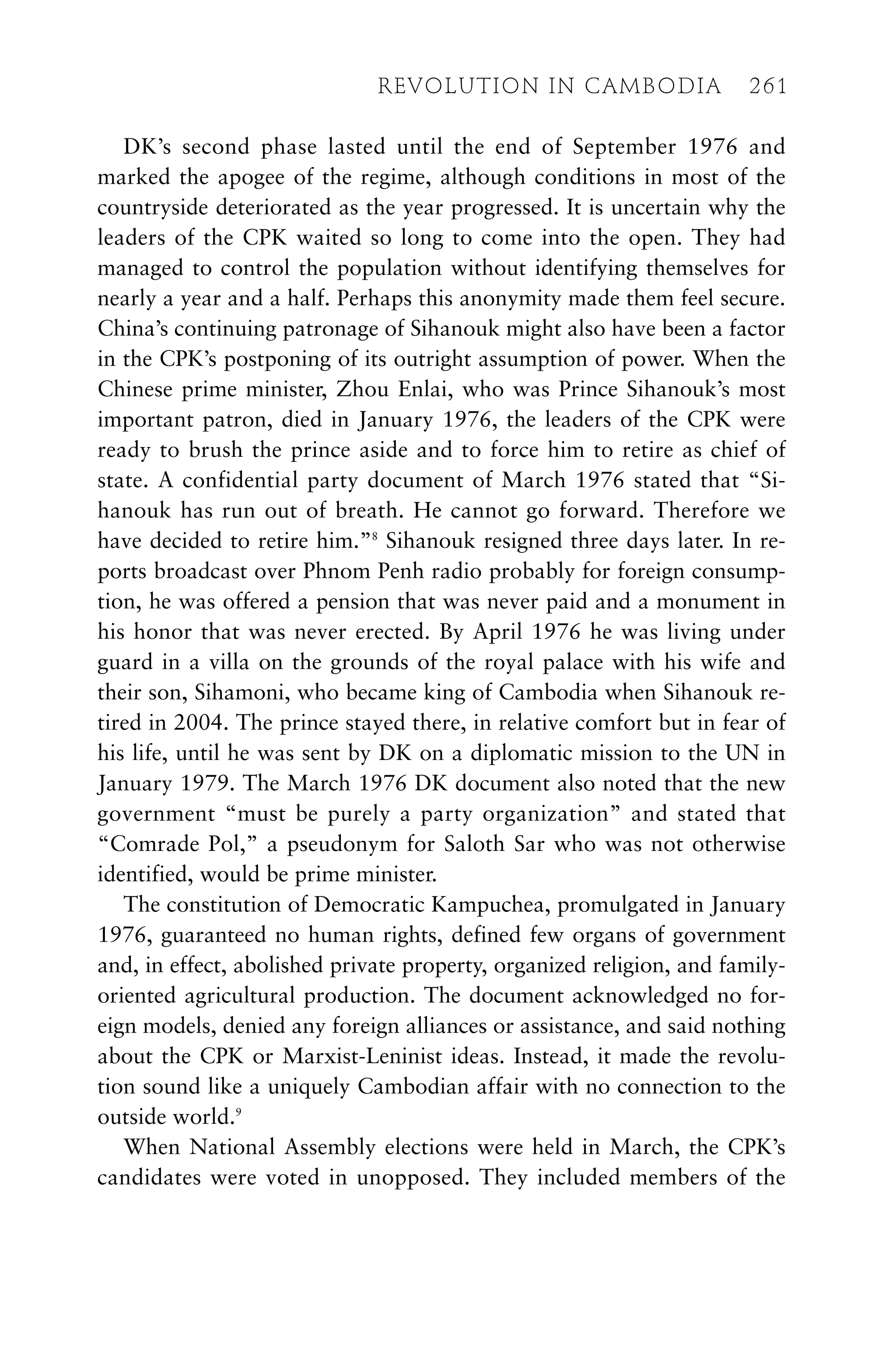 DK’s second phase lasted until the end of September 1976 and
marked the apogee of the regime, although conditions in most of the
countryside deteriorated as the year progressed. It is uncertain why the
leaders of the CPK waited so long to come into the open. They had
managed to control the population without identifying themselves for
nearly a year and a half. Perhaps this anonymity made them feel secure.
China’s continuing patronage of Sihanouk might also have been a factor
in the CPK’s postponing of its outright assumption of power. When the
Chinese prime minister, Zhou Enlai, who was Prince Sihanouk’s most
important patron, died in January 1976, the leaders of the CPK were
ready to brush the prince aside and to force him to retire as chief of
state. A confidential party document of March 1976 stated that “Si-
hanouk has run out of breath. He cannot go forward. Therefore we
have decided to retire him.”8
Sihanouk resigned three days later. In re-
ports broadcast over Phnom Penh radio probably for foreign consump-
tion, he was offered a pension that was never paid and a monument in
his honor that was never erected. By April 1976 he was living under
guard in a villa on the grounds of the royal palace with his wife and
their son, Sihamoni, who became king of Cambodia when Sihanouk re-
tired in 2004. The prince stayed there, in relative comfort but in fear of
his life, until he was sent by DK on a diplomatic mission to the UN in
January 1979. The March 1976 DK document also noted that the new
government “must be purely a party organization” and stated that
“Comrade Pol,” a pseudonym for Saloth Sar who was not otherwise
identified, would be prime minister.
The constitution of Democratic Kampuchea, promulgated in January
1976, guaranteed no human rights, defined few organs of government
and, in effect, abolished private property, organized religion, and family-
oriented agricultural production. The document acknowledged no for-
eign models, denied any foreign alliances or assistance, and said nothing
about the CPK or Marxist-Leninist ideas. Instead, it made the revolu-
tion sound like a uniquely Cambodian affair with no connection to the
outside world.9
When National Assembly elections were held in March, the CPK’s
candidates were voted in unopposed. They included members of the
REVOLUTION IN CAMBODIA 261
 