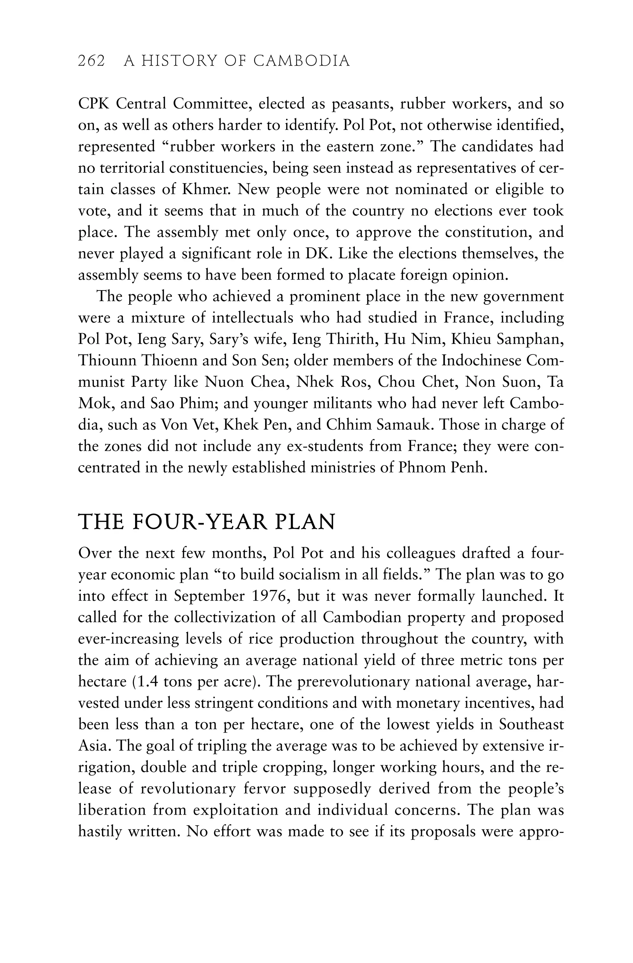 CPK Central Committee, elected as peasants, rubber workers, and so
on, as well as others harder to identify. Pol Pot, not otherwise identified,
represented “rubber workers in the eastern zone.” The candidates had
no territorial constituencies, being seen instead as representatives of cer-
tain classes of Khmer. New people were not nominated or eligible to
vote, and it seems that in much of the country no elections ever took
place. The assembly met only once, to approve the constitution, and
never played a significant role in DK. Like the elections themselves, the
assembly seems to have been formed to placate foreign opinion.
The people who achieved a prominent place in the new government
were a mixture of intellectuals who had studied in France, including
Pol Pot, Ieng Sary, Sary’s wife, Ieng Thirith, Hu Nim, Khieu Samphan,
Thiounn Thioenn and Son Sen; older members of the Indochinese Com-
munist Party like Nuon Chea, Nhek Ros, Chou Chet, Non Suon, Ta
Mok, and Sao Phim; and younger militants who had never left Cambo-
dia, such as Von Vet, Khek Pen, and Chhim Samauk. Those in charge of
the zones did not include any ex-students from France; they were con-
centrated in the newly established ministries of Phnom Penh.
THE FOUR-YEAR PLAN
Over the next few months, Pol Pot and his colleagues drafted a four-
year economic plan “to build socialism in all fields.” The plan was to go
into effect in September 1976, but it was never formally launched. It
called for the collectivization of all Cambodian property and proposed
ever-increasing levels of rice production throughout the country, with
the aim of achieving an average national yield of three metric tons per
hectare (1.4 tons per acre). The prerevolutionary national average, har-
vested under less stringent conditions and with monetary incentives, had
been less than a ton per hectare, one of the lowest yields in Southeast
Asia. The goal of tripling the average was to be achieved by extensive ir-
rigation, double and triple cropping, longer working hours, and the re-
lease of revolutionary fervor supposedly derived from the people’s
liberation from exploitation and individual concerns. The plan was
hastily written. No effort was made to see if its proposals were appro-
262 A HISTORY OF CAMBODIA
 