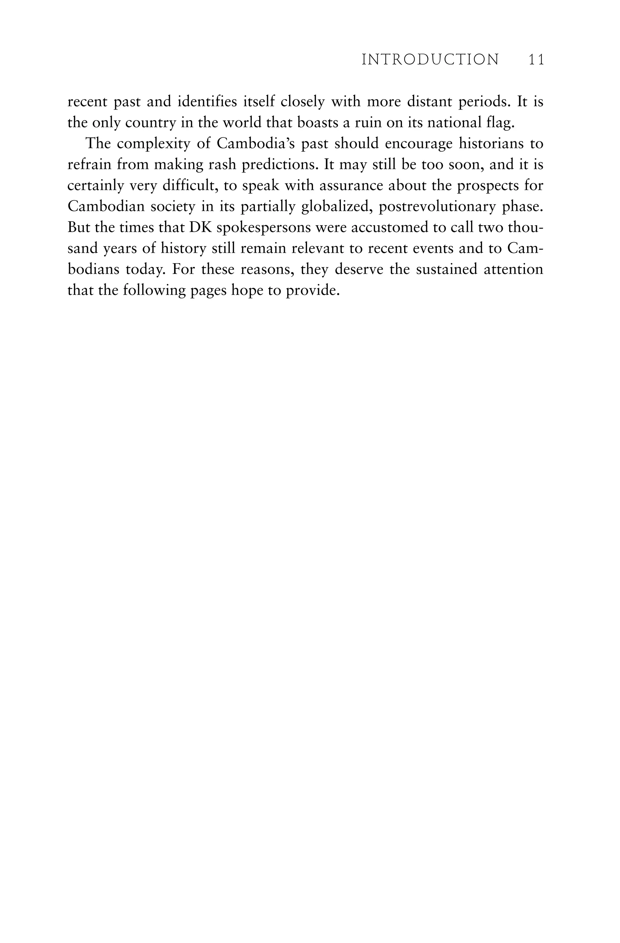 recent past and identifies itself closely with more distant periods. It is
the only country in the world that boasts a ruin on its national flag.
The complexity of Cambodia’s past should encourage historians to
refrain from making rash predictions. It may still be too soon, and it is
certainly very difficult, to speak with assurance about the prospects for
Cambodian society in its partially globalized, postrevolutionary phase.
But the times that DK spokespersons were accustomed to call two thou-
sand years of history still remain relevant to recent events and to Cam-
bodians today. For these reasons, they deserve the sustained attention
that the following pages hope to provide.
INTRODUCTION 11
 