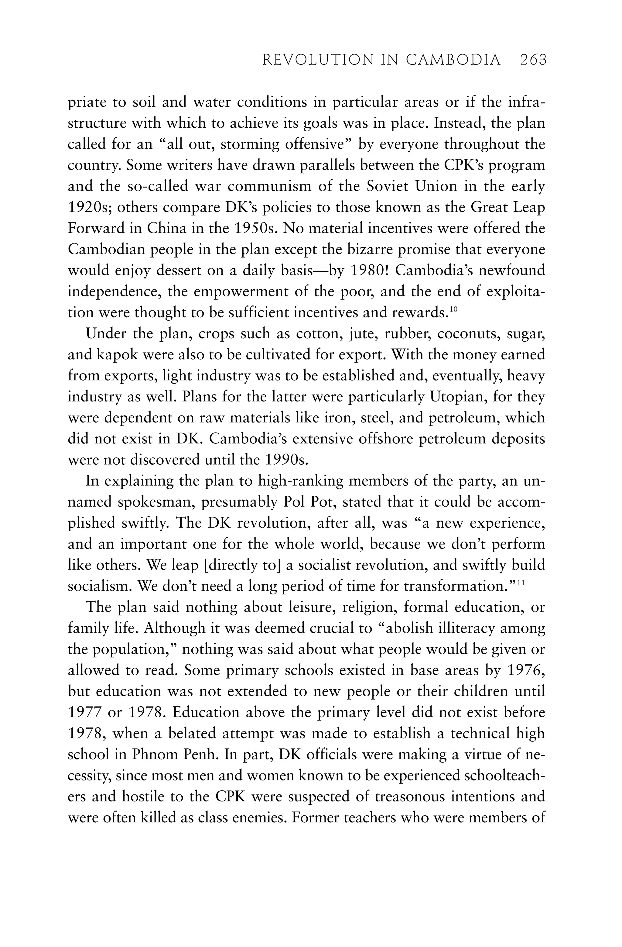 priate to soil and water conditions in particular areas or if the infra-
structure with which to achieve its goals was in place. Instead, the plan
called for an “all out, storming offensive” by everyone throughout the
country. Some writers have drawn parallels between the CPK’s program
and the so-called war communism of the Soviet Union in the early
1920s; others compare DK’s policies to those known as the Great Leap
Forward in China in the 1950s. No material incentives were offered the
Cambodian people in the plan except the bizarre promise that everyone
would enjoy dessert on a daily basis—by 1980! Cambodia’s newfound
independence, the empowerment of the poor, and the end of exploita-
tion were thought to be sufficient incentives and rewards.10
Under the plan, crops such as cotton, jute, rubber, coconuts, sugar,
and kapok were also to be cultivated for export. With the money earned
from exports, light industry was to be established and, eventually, heavy
industry as well. Plans for the latter were particularly Utopian, for they
were dependent on raw materials like iron, steel, and petroleum, which
did not exist in DK. Cambodia’s extensive offshore petroleum deposits
were not discovered until the 1990s.
In explaining the plan to high-ranking members of the party, an un-
named spokesman, presumably Pol Pot, stated that it could be accom-
plished swiftly. The DK revolution, after all, was “a new experience,
and an important one for the whole world, because we don’t perform
like others. We leap [directly to] a socialist revolution, and swiftly build
socialism. We don’t need a long period of time for transformation.”11
The plan said nothing about leisure, religion, formal education, or
family life. Although it was deemed crucial to “abolish illiteracy among
the population,” nothing was said about what people would be given or
allowed to read. Some primary schools existed in base areas by 1976,
but education was not extended to new people or their children until
1977 or 1978. Education above the primary level did not exist before
1978, when a belated attempt was made to establish a technical high
school in Phnom Penh. In part, DK officials were making a virtue of ne-
cessity, since most men and women known to be experienced schoolteach-
ers and hostile to the CPK were suspected of treasonous intentions and
were often killed as class enemies. Former teachers who were members of
REVOLUTION IN CAMBODIA 263
 