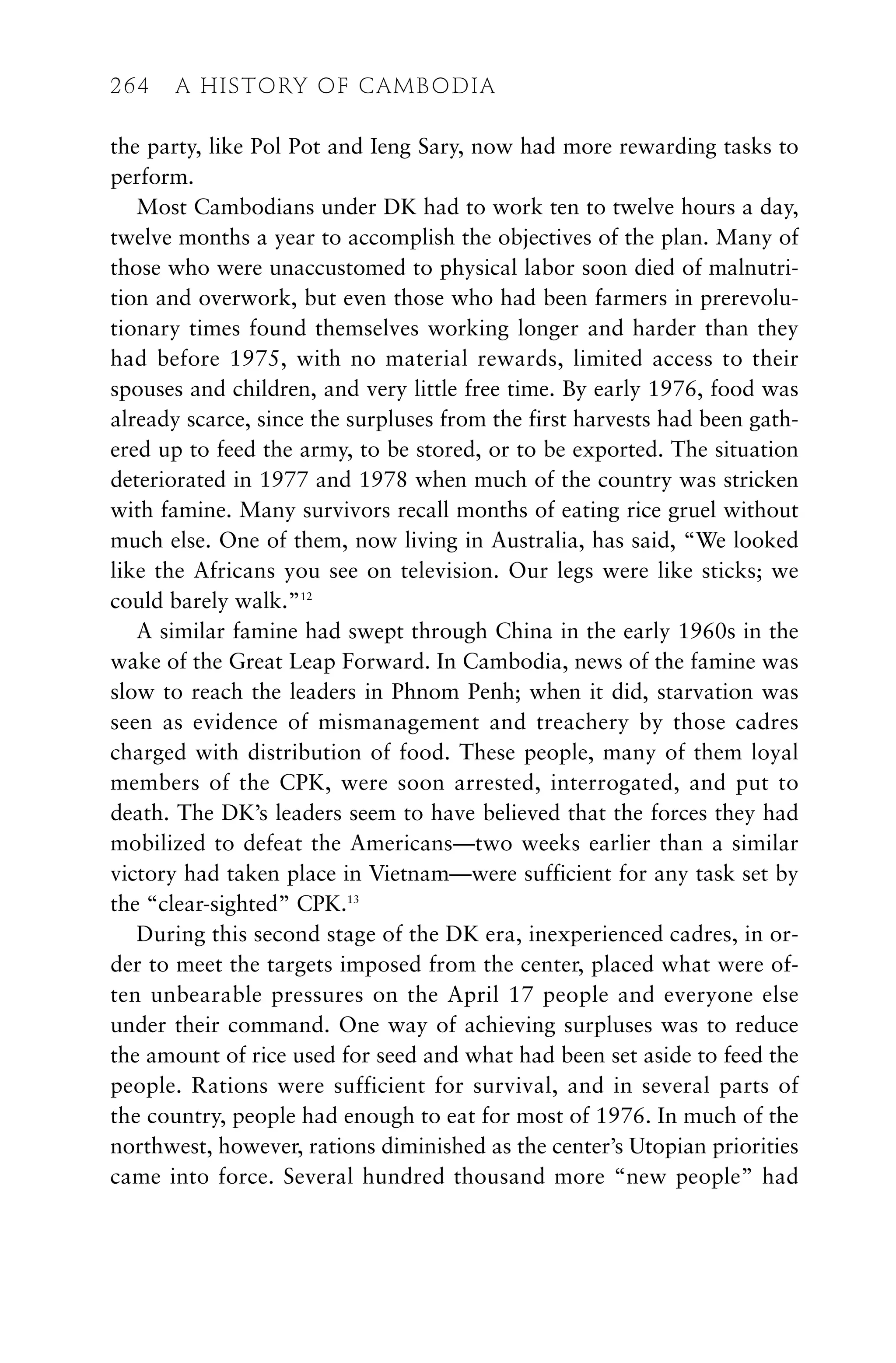 the party, like Pol Pot and Ieng Sary, now had more rewarding tasks to
perform.
Most Cambodians under DK had to work ten to twelve hours a day,
twelve months a year to accomplish the objectives of the plan. Many of
those who were unaccustomed to physical labor soon died of malnutri-
tion and overwork, but even those who had been farmers in prerevolu-
tionary times found themselves working longer and harder than they
had before 1975, with no material rewards, limited access to their
spouses and children, and very little free time. By early 1976, food was
already scarce, since the surpluses from the first harvests had been gath-
ered up to feed the army, to be stored, or to be exported. The situation
deteriorated in 1977 and 1978 when much of the country was stricken
with famine. Many survivors recall months of eating rice gruel without
much else. One of them, now living in Australia, has said, “We looked
like the Africans you see on television. Our legs were like sticks; we
could barely walk.”12
A similar famine had swept through China in the early 1960s in the
wake of the Great Leap Forward. In Cambodia, news of the famine was
slow to reach the leaders in Phnom Penh; when it did, starvation was
seen as evidence of mismanagement and treachery by those cadres
charged with distribution of food. These people, many of them loyal
members of the CPK, were soon arrested, interrogated, and put to
death. The DK’s leaders seem to have believed that the forces they had
mobilized to defeat the Americans—two weeks earlier than a similar
victory had taken place in Vietnam—were sufficient for any task set by
the “clear-sighted” CPK.13
During this second stage of the DK era, inexperienced cadres, in or-
der to meet the targets imposed from the center, placed what were of-
ten unbearable pressures on the April 17 people and everyone else
under their command. One way of achieving surpluses was to reduce
the amount of rice used for seed and what had been set aside to feed the
people. Rations were sufficient for survival, and in several parts of
the country, people had enough to eat for most of 1976. In much of the
northwest, however, rations diminished as the center’s Utopian priorities
came into force. Several hundred thousand more “new people” had
264 A HISTORY OF CAMBODIA
 