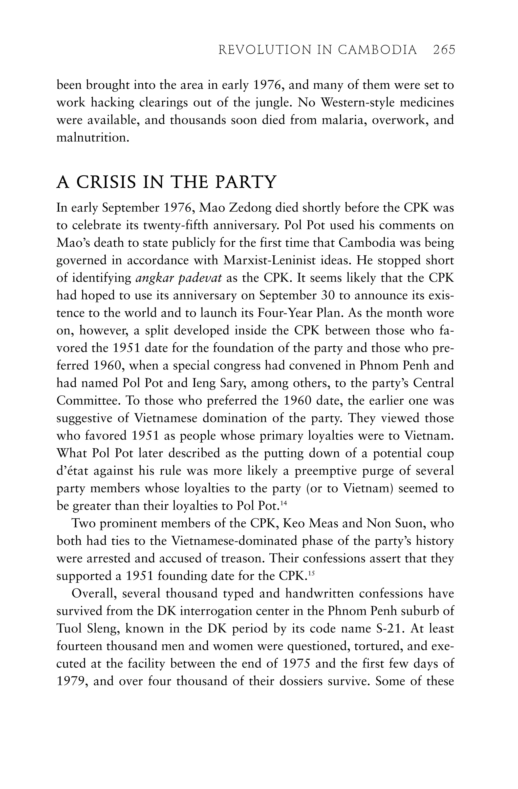 been brought into the area in early 1976, and many of them were set to
work hacking clearings out of the jungle. No Western-style medicines
were available, and thousands soon died from malaria, overwork, and
malnutrition.
A CRISIS IN THE PARTY
In early September 1976, Mao Zedong died shortly before the CPK was
to celebrate its twenty-fifth anniversary. Pol Pot used his comments on
Mao’s death to state publicly for the first time that Cambodia was being
governed in accordance with Marxist-Leninist ideas. He stopped short
of identifying angkar padevat as the CPK. It seems likely that the CPK
had hoped to use its anniversary on September 30 to announce its exis-
tence to the world and to launch its Four-Year Plan. As the month wore
on, however, a split developed inside the CPK between those who fa-
vored the 1951 date for the foundation of the party and those who pre-
ferred 1960, when a special congress had convened in Phnom Penh and
had named Pol Pot and Ieng Sary, among others, to the party’s Central
Committee. To those who preferred the 1960 date, the earlier one was
suggestive of Vietnamese domination of the party. They viewed those
who favored 1951 as people whose primary loyalties were to Vietnam.
What Pol Pot later described as the putting down of a potential coup
d’état against his rule was more likely a preemptive purge of several
party members whose loyalties to the party (or to Vietnam) seemed to
be greater than their loyalties to Pol Pot.14
Two prominent members of the CPK, Keo Meas and Non Suon, who
both had ties to the Vietnamese-dominated phase of the party’s history
were arrested and accused of treason. Their confessions assert that they
supported a 1951 founding date for the CPK.15
Overall, several thousand typed and handwritten confessions have
survived from the DK interrogation center in the Phnom Penh suburb of
Tuol Sleng, known in the DK period by its code name S-21. At least
fourteen thousand men and women were questioned, tortured, and exe-
cuted at the facility between the end of 1975 and the first few days of
1979, and over four thousand of their dossiers survive. Some of these
REVOLUTION IN CAMBODIA 265
 