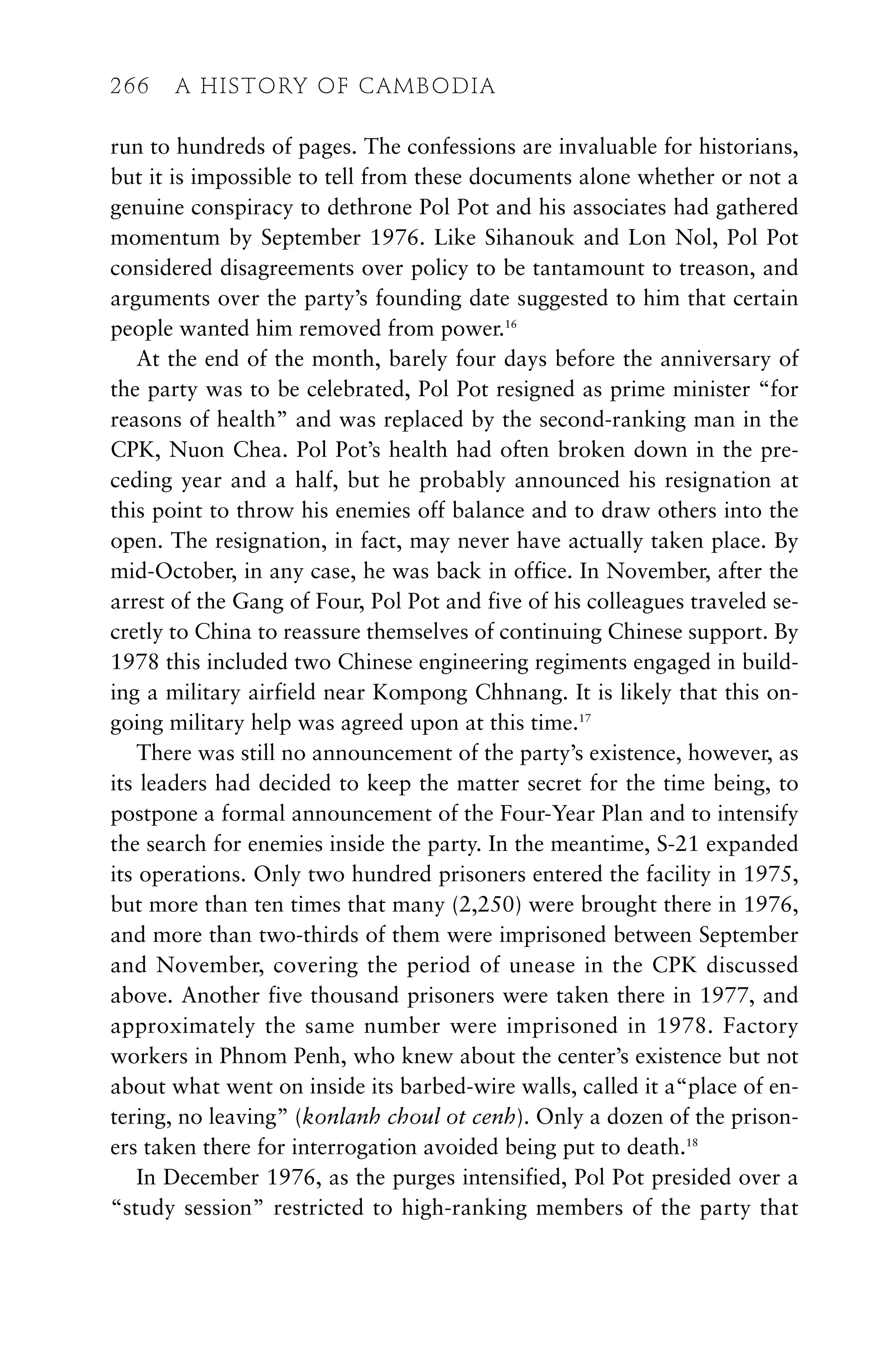 run to hundreds of pages. The confessions are invaluable for historians,
but it is impossible to tell from these documents alone whether or not a
genuine conspiracy to dethrone Pol Pot and his associates had gathered
momentum by September 1976. Like Sihanouk and Lon Nol, Pol Pot
considered disagreements over policy to be tantamount to treason, and
arguments over the party’s founding date suggested to him that certain
people wanted him removed from power.16
At the end of the month, barely four days before the anniversary of
the party was to be celebrated, Pol Pot resigned as prime minister “for
reasons of health” and was replaced by the second-ranking man in the
CPK, Nuon Chea. Pol Pot’s health had often broken down in the pre-
ceding year and a half, but he probably announced his resignation at
this point to throw his enemies off balance and to draw others into the
open. The resignation, in fact, may never have actually taken place. By
mid-October, in any case, he was back in office. In November, after the
arrest of the Gang of Four, Pol Pot and five of his colleagues traveled se-
cretly to China to reassure themselves of continuing Chinese support. By
1978 this included two Chinese engineering regiments engaged in build-
ing a military airfield near Kompong Chhnang. It is likely that this on-
going military help was agreed upon at this time.17
There was still no announcement of the party’s existence, however, as
its leaders had decided to keep the matter secret for the time being, to
postpone a formal announcement of the Four-Year Plan and to intensify
the search for enemies inside the party. In the meantime, S-21 expanded
its operations. Only two hundred prisoners entered the facility in 1975,
but more than ten times that many (2,250) were brought there in 1976,
and more than two-thirds of them were imprisoned between September
and November, covering the period of unease in the CPK discussed
above. Another five thousand prisoners were taken there in 1977, and
approximately the same number were imprisoned in 1978. Factory
workers in Phnom Penh, who knew about the center’s existence but not
about what went on inside its barbed-wire walls, called it a“place of en-
tering, no leaving” (konlanh choul ot cenh). Only a dozen of the prison-
ers taken there for interrogation avoided being put to death.18
In December 1976, as the purges intensified, Pol Pot presided over a
“study session” restricted to high-ranking members of the party that
266 A HISTORY OF CAMBODIA
 