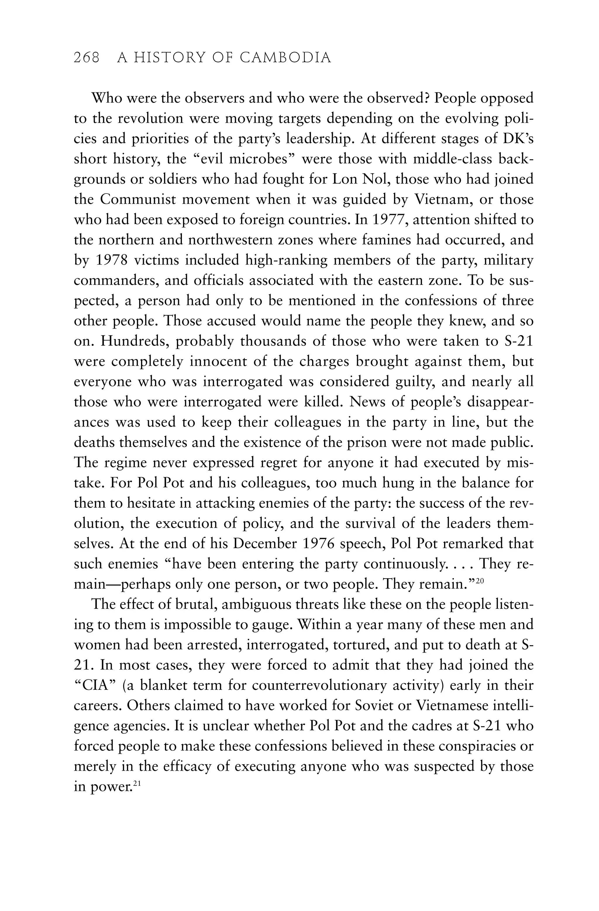 Who were the observers and who were the observed? People opposed
to the revolution were moving targets depending on the evolving poli-
cies and priorities of the party’s leadership. At different stages of DK’s
short history, the “evil microbes” were those with middle-class back-
grounds or soldiers who had fought for Lon Nol, those who had joined
the Communist movement when it was guided by Vietnam, or those
who had been exposed to foreign countries. In 1977, attention shifted to
the northern and northwestern zones where famines had occurred, and
by 1978 victims included high-ranking members of the party, military
commanders, and officials associated with the eastern zone. To be sus-
pected, a person had only to be mentioned in the confessions of three
other people. Those accused would name the people they knew, and so
on. Hundreds, probably thousands of those who were taken to S-21
were completely innocent of the charges brought against them, but
everyone who was interrogated was considered guilty, and nearly all
those who were interrogated were killed. News of people’s disappear-
ances was used to keep their colleagues in the party in line, but the
deaths themselves and the existence of the prison were not made public.
The regime never expressed regret for anyone it had executed by mis-
take. For Pol Pot and his colleagues, too much hung in the balance for
them to hesitate in attacking enemies of the party: the success of the rev-
olution, the execution of policy, and the survival of the leaders them-
selves. At the end of his December 1976 speech, Pol Pot remarked that
such enemies “have been entering the party continuously. . . . They re-
main—perhaps only one person, or two people. They remain.”20
The effect of brutal, ambiguous threats like these on the people listen-
ing to them is impossible to gauge. Within a year many of these men and
women had been arrested, interrogated, tortured, and put to death at S-
21. In most cases, they were forced to admit that they had joined the
“CIA” (a blanket term for counterrevolutionary activity) early in their
careers. Others claimed to have worked for Soviet or Vietnamese intelli-
gence agencies. It is unclear whether Pol Pot and the cadres at S-21 who
forced people to make these confessions believed in these conspiracies or
merely in the efficacy of executing anyone who was suspected by those
in power.21
268 A HISTORY OF CAMBODIA
 