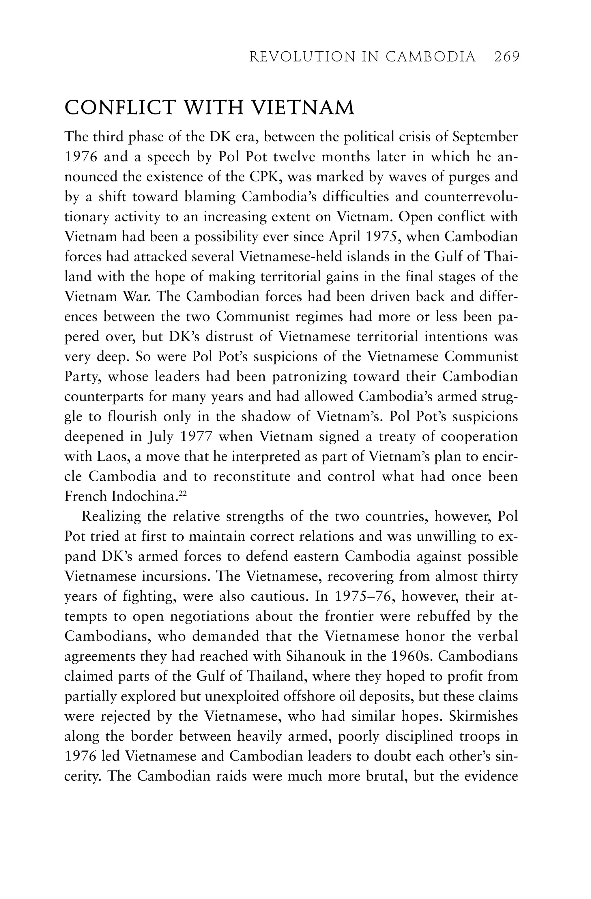 CONFLICT WITH VIETNAM
The third phase of the DK era, between the political crisis of September
1976 and a speech by Pol Pot twelve months later in which he an-
nounced the existence of the CPK, was marked by waves of purges and
by a shift toward blaming Cambodia’s difficulties and counterrevolu-
tionary activity to an increasing extent on Vietnam. Open conflict with
Vietnam had been a possibility ever since April 1975, when Cambodian
forces had attacked several Vietnamese-held islands in the Gulf of Thai-
land with the hope of making territorial gains in the final stages of the
Vietnam War. The Cambodian forces had been driven back and differ-
ences between the two Communist regimes had more or less been pa-
pered over, but DK’s distrust of Vietnamese territorial intentions was
very deep. So were Pol Pot’s suspicions of the Vietnamese Communist
Party, whose leaders had been patronizing toward their Cambodian
counterparts for many years and had allowed Cambodia’s armed strug-
gle to flourish only in the shadow of Vietnam’s. Pol Pot’s suspicions
deepened in July 1977 when Vietnam signed a treaty of cooperation
with Laos, a move that he interpreted as part of Vietnam’s plan to encir-
cle Cambodia and to reconstitute and control what had once been
French Indochina.22
Realizing the relative strengths of the two countries, however, Pol
Pot tried at first to maintain correct relations and was unwilling to ex-
pand DK’s armed forces to defend eastern Cambodia against possible
Vietnamese incursions. The Vietnamese, recovering from almost thirty
years of fighting, were also cautious. In 1975–76, however, their at-
tempts to open negotiations about the frontier were rebuffed by the
Cambodians, who demanded that the Vietnamese honor the verbal
agreements they had reached with Sihanouk in the 1960s. Cambodians
claimed parts of the Gulf of Thailand, where they hoped to profit from
partially explored but unexploited offshore oil deposits, but these claims
were rejected by the Vietnamese, who had similar hopes. Skirmishes
along the border between heavily armed, poorly disciplined troops in
1976 led Vietnamese and Cambodian leaders to doubt each other’s sin-
cerity. The Cambodian raids were much more brutal, but the evidence
REVOLUTION IN CAMBODIA 269
 