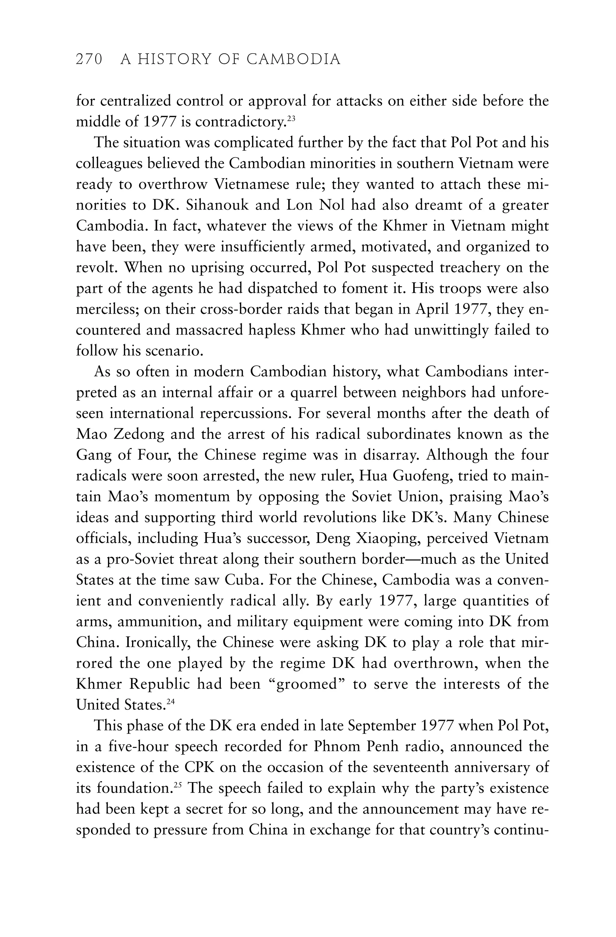 for centralized control or approval for attacks on either side before the
middle of 1977 is contradictory.23
The situation was complicated further by the fact that Pol Pot and his
colleagues believed the Cambodian minorities in southern Vietnam were
ready to overthrow Vietnamese rule; they wanted to attach these mi-
norities to DK. Sihanouk and Lon Nol had also dreamt of a greater
Cambodia. In fact, whatever the views of the Khmer in Vietnam might
have been, they were insufficiently armed, motivated, and organized to
revolt. When no uprising occurred, Pol Pot suspected treachery on the
part of the agents he had dispatched to foment it. His troops were also
merciless; on their cross-border raids that began in April 1977, they en-
countered and massacred hapless Khmer who had unwittingly failed to
follow his scenario.
As so often in modern Cambodian history, what Cambodians inter-
preted as an internal affair or a quarrel between neighbors had unfore-
seen international repercussions. For several months after the death of
Mao Zedong and the arrest of his radical subordinates known as the
Gang of Four, the Chinese regime was in disarray. Although the four
radicals were soon arrested, the new ruler, Hua Guofeng, tried to main-
tain Mao’s momentum by opposing the Soviet Union, praising Mao’s
ideas and supporting third world revolutions like DK’s. Many Chinese
officials, including Hua’s successor, Deng Xiaoping, perceived Vietnam
as a pro-Soviet threat along their southern border—much as the United
States at the time saw Cuba. For the Chinese, Cambodia was a conven-
ient and conveniently radical ally. By early 1977, large quantities of
arms, ammunition, and military equipment were coming into DK from
China. Ironically, the Chinese were asking DK to play a role that mir-
rored the one played by the regime DK had overthrown, when the
Khmer Republic had been “groomed” to serve the interests of the
United States.24
This phase of the DK era ended in late September 1977 when Pol Pot,
in a five-hour speech recorded for Phnom Penh radio, announced the
existence of the CPK on the occasion of the seventeenth anniversary of
its foundation.25
The speech failed to explain why the party’s existence
had been kept a secret for so long, and the announcement may have re-
sponded to pressure from China in exchange for that country’s continu-
270 A HISTORY OF CAMBODIA
 