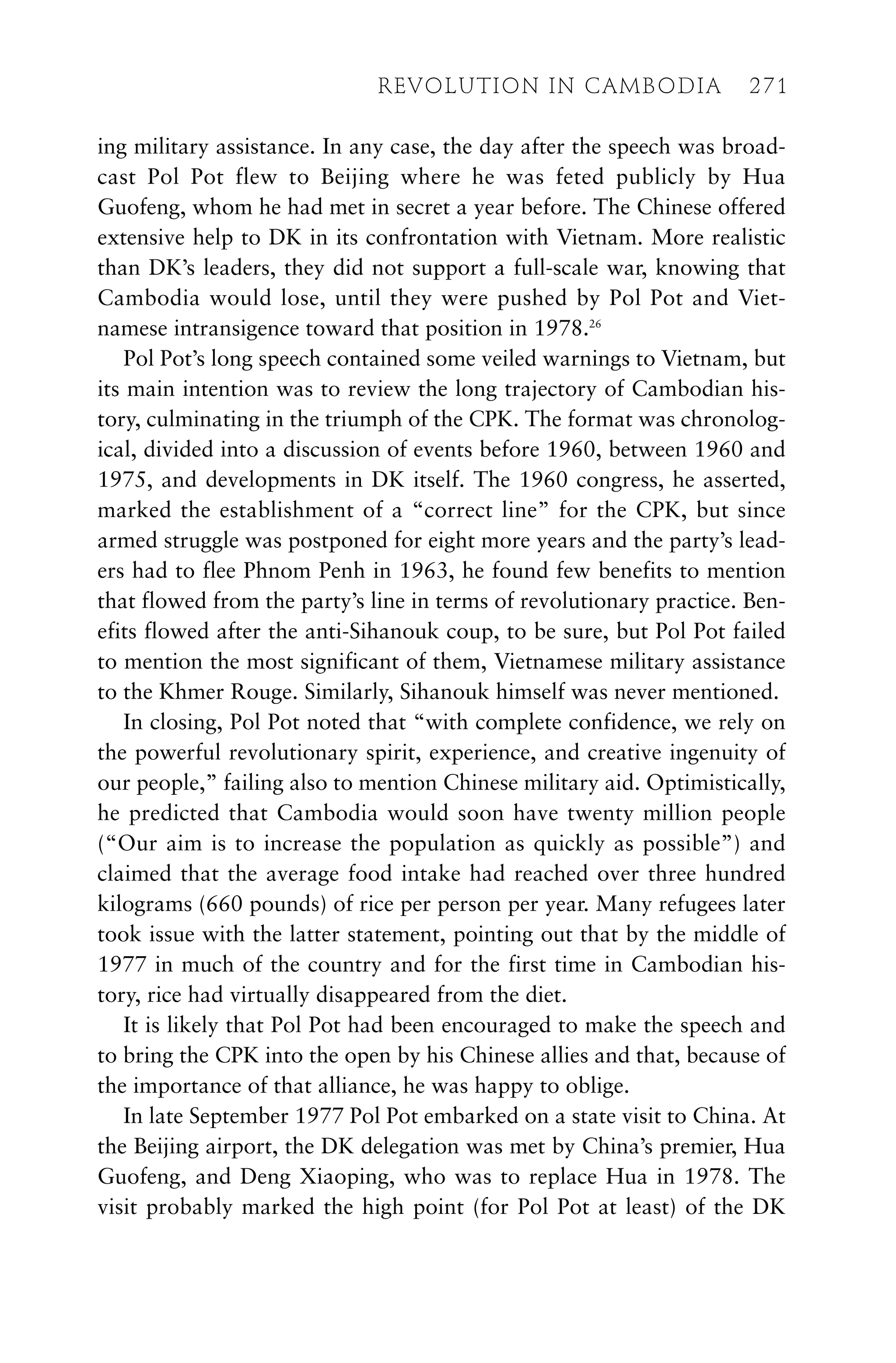 ing military assistance. In any case, the day after the speech was broad-
cast Pol Pot flew to Beijing where he was feted publicly by Hua
Guofeng, whom he had met in secret a year before. The Chinese offered
extensive help to DK in its confrontation with Vietnam. More realistic
than DK’s leaders, they did not support a full-scale war, knowing that
Cambodia would lose, until they were pushed by Pol Pot and Viet-
namese intransigence toward that position in 1978.26
Pol Pot’s long speech contained some veiled warnings to Vietnam, but
its main intention was to review the long trajectory of Cambodian his-
tory, culminating in the triumph of the CPK. The format was chronolog-
ical, divided into a discussion of events before 1960, between 1960 and
1975, and developments in DK itself. The 1960 congress, he asserted,
marked the establishment of a “correct line” for the CPK, but since
armed struggle was postponed for eight more years and the party’s lead-
ers had to flee Phnom Penh in 1963, he found few benefits to mention
that flowed from the party’s line in terms of revolutionary practice. Ben-
efits flowed after the anti-Sihanouk coup, to be sure, but Pol Pot failed
to mention the most significant of them, Vietnamese military assistance
to the Khmer Rouge. Similarly, Sihanouk himself was never mentioned.
In closing, Pol Pot noted that “with complete confidence, we rely on
the powerful revolutionary spirit, experience, and creative ingenuity of
our people,” failing also to mention Chinese military aid. Optimistically,
he predicted that Cambodia would soon have twenty million people
(“Our aim is to increase the population as quickly as possible”) and
claimed that the average food intake had reached over three hundred
kilograms (660 pounds) of rice per person per year. Many refugees later
took issue with the latter statement, pointing out that by the middle of
1977 in much of the country and for the first time in Cambodian his-
tory, rice had virtually disappeared from the diet.
It is likely that Pol Pot had been encouraged to make the speech and
to bring the CPK into the open by his Chinese allies and that, because of
the importance of that alliance, he was happy to oblige.
In late September 1977 Pol Pot embarked on a state visit to China. At
the Beijing airport, the DK delegation was met by China’s premier, Hua
Guofeng, and Deng Xiaoping, who was to replace Hua in 1978. The
visit probably marked the high point (for Pol Pot at least) of the DK
REVOLUTION IN CAMBODIA 271
 