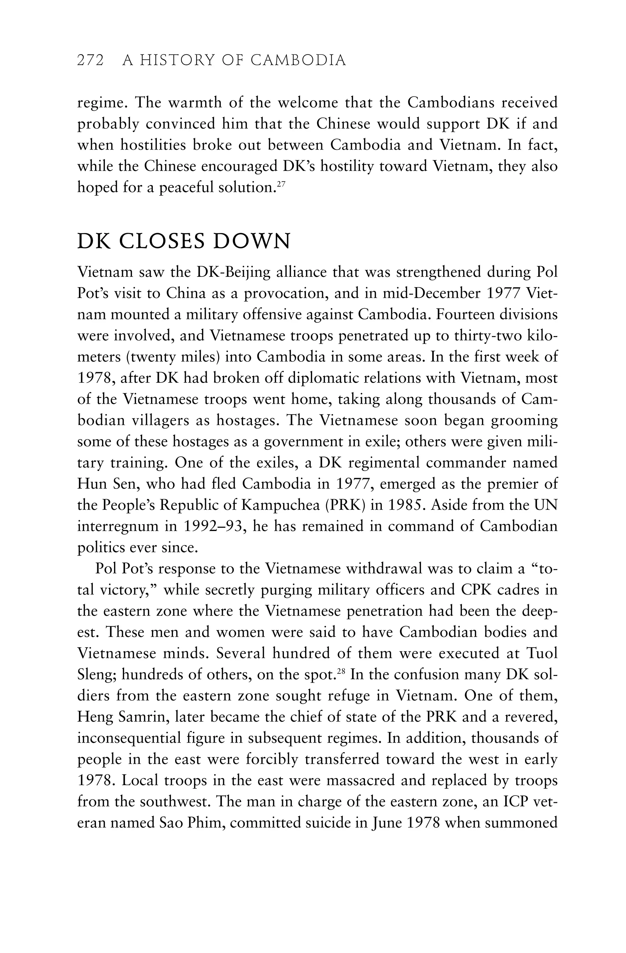 regime. The warmth of the welcome that the Cambodians received
probably convinced him that the Chinese would support DK if and
when hostilities broke out between Cambodia and Vietnam. In fact,
while the Chinese encouraged DK’s hostility toward Vietnam, they also
hoped for a peaceful solution.27
DK CLOSES DOWN
Vietnam saw the DK-Beijing alliance that was strengthened during Pol
Pot’s visit to China as a provocation, and in mid-December 1977 Viet-
nam mounted a military offensive against Cambodia. Fourteen divisions
were involved, and Vietnamese troops penetrated up to thirty-two kilo-
meters (twenty miles) into Cambodia in some areas. In the first week of
1978, after DK had broken off diplomatic relations with Vietnam, most
of the Vietnamese troops went home, taking along thousands of Cam-
bodian villagers as hostages. The Vietnamese soon began grooming
some of these hostages as a government in exile; others were given mili-
tary training. One of the exiles, a DK regimental commander named
Hun Sen, who had fled Cambodia in 1977, emerged as the premier of
the People’s Republic of Kampuchea (PRK) in 1985. Aside from the UN
interregnum in 1992–93, he has remained in command of Cambodian
politics ever since.
Pol Pot’s response to the Vietnamese withdrawal was to claim a “to-
tal victory,” while secretly purging military officers and CPK cadres in
the eastern zone where the Vietnamese penetration had been the deep-
est. These men and women were said to have Cambodian bodies and
Vietnamese minds. Several hundred of them were executed at Tuol
Sleng; hundreds of others, on the spot.28
In the confusion many DK sol-
diers from the eastern zone sought refuge in Vietnam. One of them,
Heng Samrin, later became the chief of state of the PRK and a revered,
inconsequential figure in subsequent regimes. In addition, thousands of
people in the east were forcibly transferred toward the west in early
1978. Local troops in the east were massacred and replaced by troops
from the southwest. The man in charge of the eastern zone, an ICP vet-
eran named Sao Phim, committed suicide in June 1978 when summoned
272 A HISTORY OF CAMBODIA
 