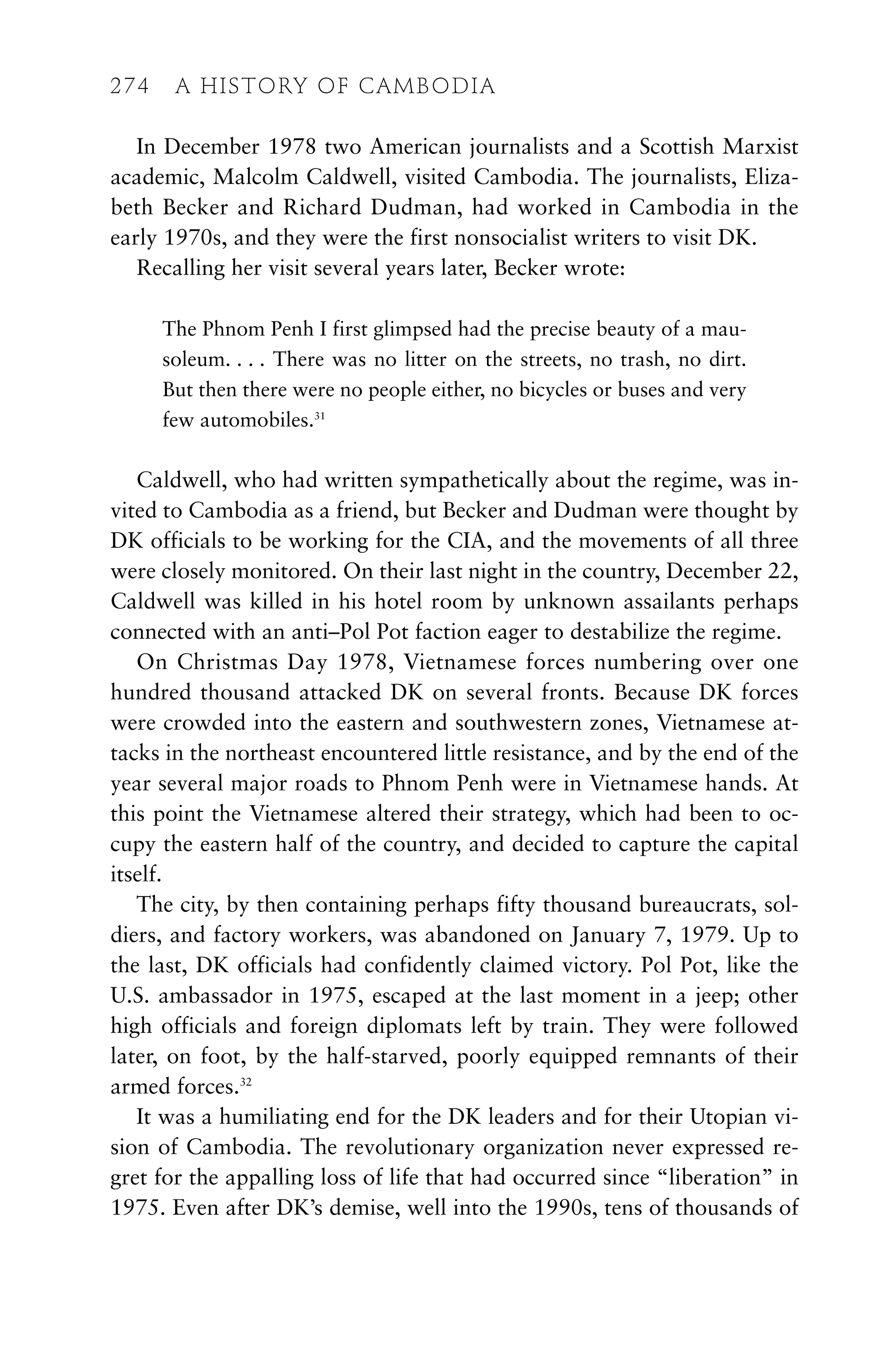 In December 1978 two American journalists and a Scottish Marxist
academic, Malcolm Caldwell, visited Cambodia. The journalists, Eliza-
beth Becker and Richard Dudman, had worked in Cambodia in the
early 1970s, and they were the first nonsocialist writers to visit DK.
Recalling her visit several years later, Becker wrote:
The Phnom Penh I first glimpsed had the precise beauty of a mau-
soleum. . . . There was no litter on the streets, no trash, no dirt.
But then there were no people either, no bicycles or buses and very
few automobiles.31
Caldwell, who had written sympathetically about the regime, was in-
vited to Cambodia as a friend, but Becker and Dudman were thought by
DK officials to be working for the CIA, and the movements of all three
were closely monitored. On their last night in the country, December 22,
Caldwell was killed in his hotel room by unknown assailants perhaps
connected with an anti–Pol Pot faction eager to destabilize the regime.
On Christmas Day 1978, Vietnamese forces numbering over one
hundred thousand attacked DK on several fronts. Because DK forces
were crowded into the eastern and southwestern zones, Vietnamese at-
tacks in the northeast encountered little resistance, and by the end of the
year several major roads to Phnom Penh were in Vietnamese hands. At
this point the Vietnamese altered their strategy, which had been to oc-
cupy the eastern half of the country, and decided to capture the capital
itself.
The city, by then containing perhaps fifty thousand bureaucrats, sol-
diers, and factory workers, was abandoned on January 7, 1979. Up to
the last, DK officials had confidently claimed victory. Pol Pot, like the
U.S. ambassador in 1975, escaped at the last moment in a jeep; other
high officials and foreign diplomats left by train. They were followed
later, on foot, by the half-starved, poorly equipped remnants of their
armed forces.32
It was a humiliating end for the DK leaders and for their Utopian vi-
sion of Cambodia. The revolutionary organization never expressed re-
gret for the appalling loss of life that had occurred since “liberation” in
1975. Even after DK’s demise, well into the 1990s, tens of thousands of
274 A HISTORY OF CAMBODIA
 