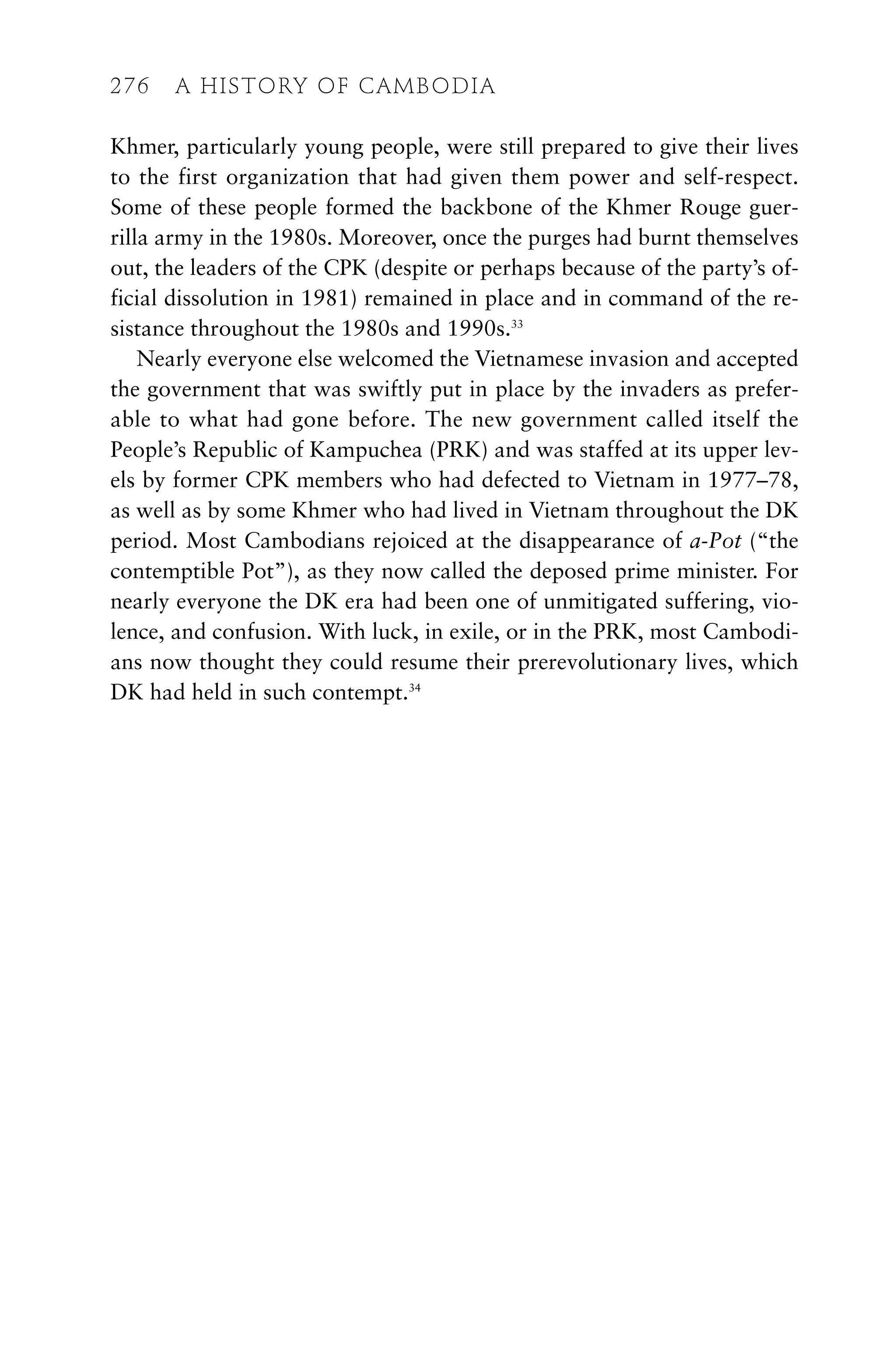 Khmer, particularly young people, were still prepared to give their lives
to the first organization that had given them power and self-respect.
Some of these people formed the backbone of the Khmer Rouge guer-
rilla army in the 1980s. Moreover, once the purges had burnt themselves
out, the leaders of the CPK (despite or perhaps because of the party’s of-
ficial dissolution in 1981) remained in place and in command of the re-
sistance throughout the 1980s and 1990s.33
Nearly everyone else welcomed the Vietnamese invasion and accepted
the government that was swiftly put in place by the invaders as prefer-
able to what had gone before. The new government called itself the
People’s Republic of Kampuchea (PRK) and was staffed at its upper lev-
els by former CPK members who had defected to Vietnam in 1977–78,
as well as by some Khmer who had lived in Vietnam throughout the DK
period. Most Cambodians rejoiced at the disappearance of a-Pot (“the
contemptible Pot”), as they now called the deposed prime minister. For
nearly everyone the DK era had been one of unmitigated suffering, vio-
lence, and confusion. With luck, in exile, or in the PRK, most Cambodi-
ans now thought they could resume their prerevolutionary lives, which
DK had held in such contempt.34
276 A HISTORY OF CAMBODIA
 
