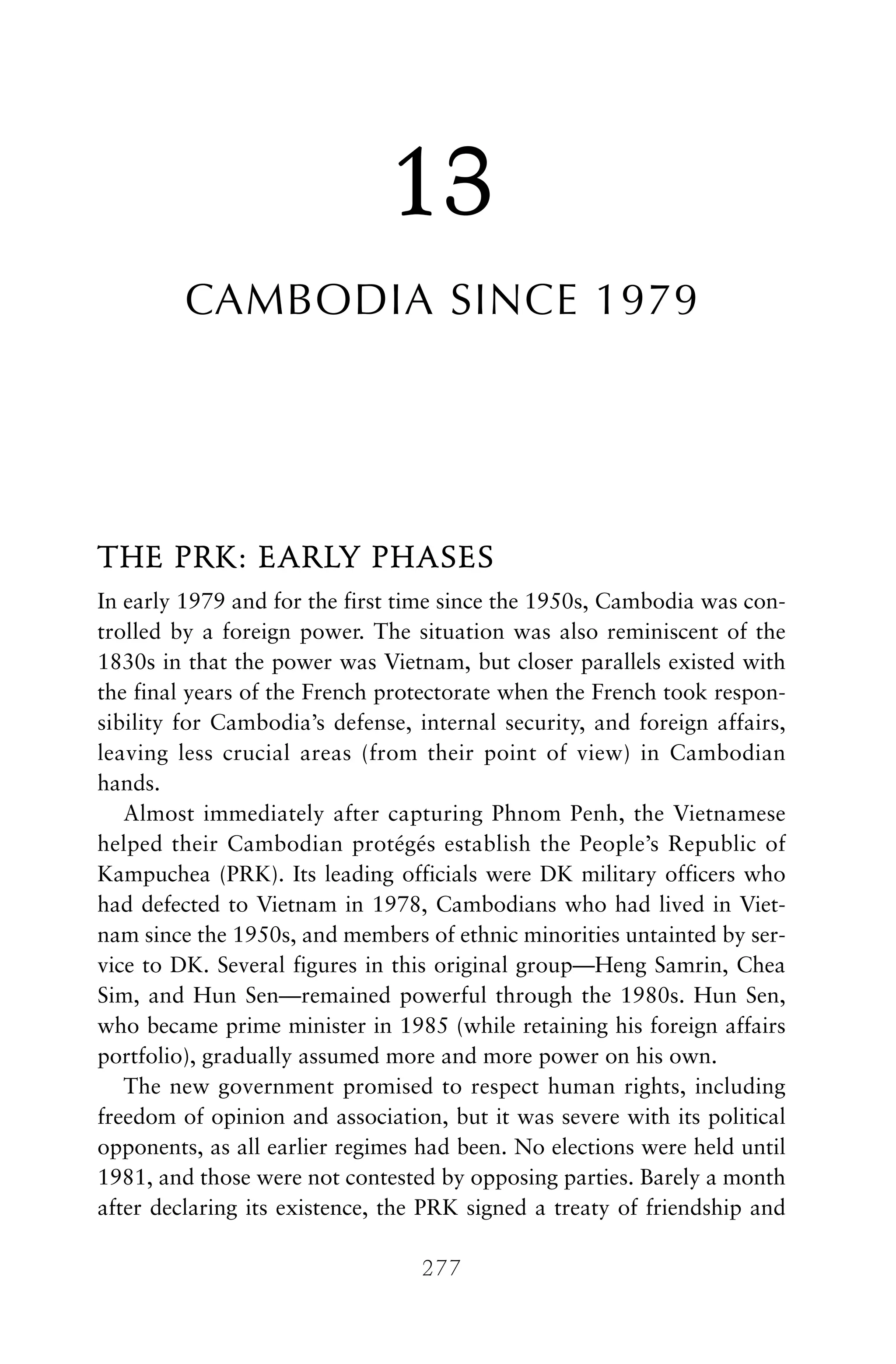 13
CAMBODIA SINCE 1979
THE PRK: EARLY PHASES
In early 1979 and for the first time since the 1950s, Cambodia was con-
trolled by a foreign power. The situation was also reminiscent of the
1830s in that the power was Vietnam, but closer parallels existed with
the final years of the French protectorate when the French took respon-
sibility for Cambodia’s defense, internal security, and foreign affairs,
leaving less crucial areas (from their point of view) in Cambodian
hands.
Almost immediately after capturing Phnom Penh, the Vietnamese
helped their Cambodian protégés establish the People’s Republic of
Kampuchea (PRK). Its leading officials were DK military officers who
had defected to Vietnam in 1978, Cambodians who had lived in Viet-
nam since the 1950s, and members of ethnic minorities untainted by ser-
vice to DK. Several figures in this original group—Heng Samrin, Chea
Sim, and Hun Sen—remained powerful through the 1980s. Hun Sen,
who became prime minister in 1985 (while retaining his foreign affairs
portfolio), gradually assumed more and more power on his own.
The new government promised to respect human rights, including
freedom of opinion and association, but it was severe with its political
opponents, as all earlier regimes had been. No elections were held until
1981, and those were not contested by opposing parties. Barely a month
after declaring its existence, the PRK signed a treaty of friendship and
277
 