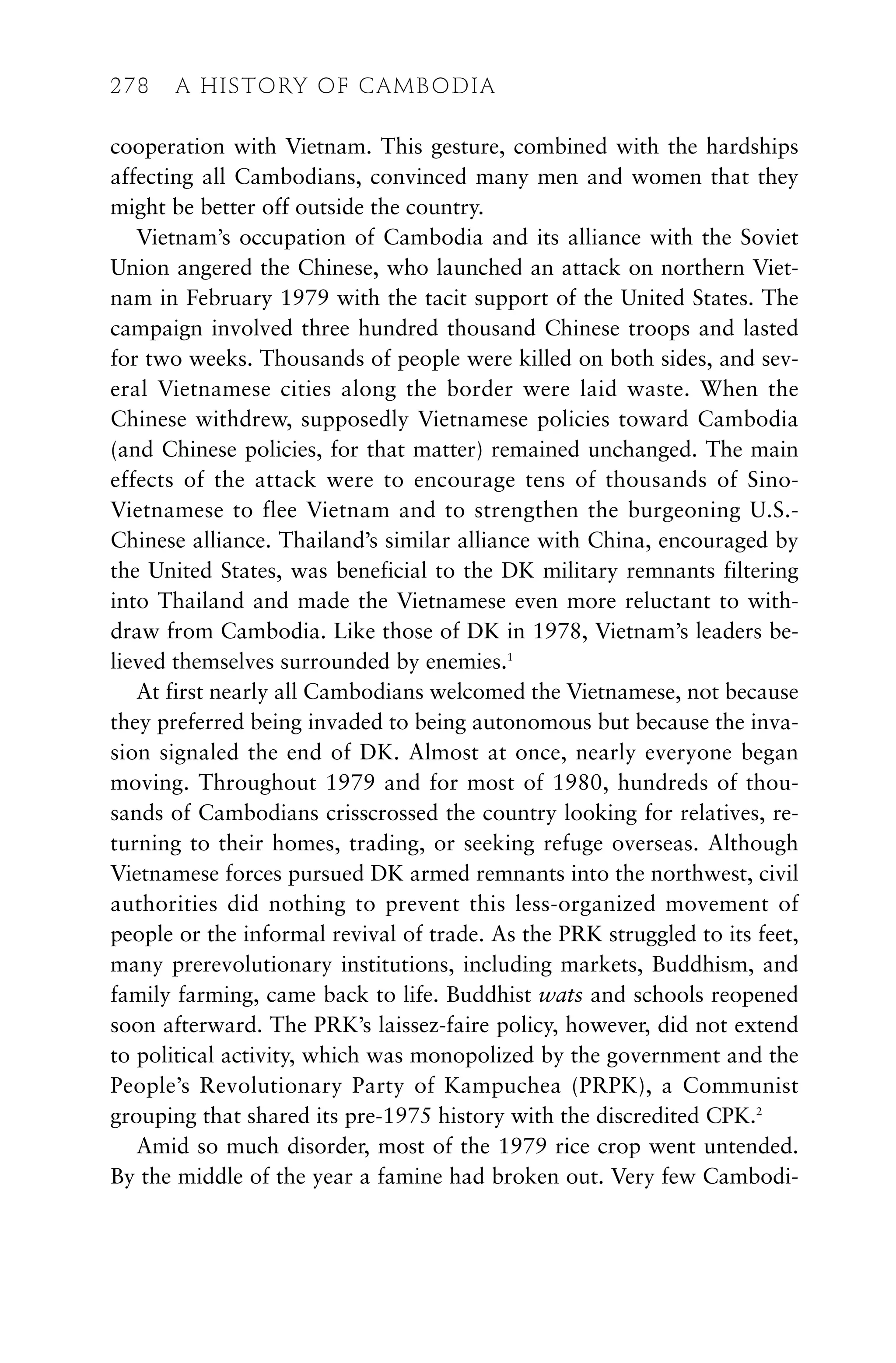 cooperation with Vietnam. This gesture, combined with the hardships
affecting all Cambodians, convinced many men and women that they
might be better off outside the country.
Vietnam’s occupation of Cambodia and its alliance with the Soviet
Union angered the Chinese, who launched an attack on northern Viet-
nam in February 1979 with the tacit support of the United States. The
campaign involved three hundred thousand Chinese troops and lasted
for two weeks. Thousands of people were killed on both sides, and sev-
eral Vietnamese cities along the border were laid waste. When the
Chinese withdrew, supposedly Vietnamese policies toward Cambodia
(and Chinese policies, for that matter) remained unchanged. The main
effects of the attack were to encourage tens of thousands of Sino-
Vietnamese to flee Vietnam and to strengthen the burgeoning U.S.-
Chinese alliance. Thailand’s similar alliance with China, encouraged by
the United States, was beneficial to the DK military remnants filtering
into Thailand and made the Vietnamese even more reluctant to with-
draw from Cambodia. Like those of DK in 1978, Vietnam’s leaders be-
lieved themselves surrounded by enemies.1
At first nearly all Cambodians welcomed the Vietnamese, not because
they preferred being invaded to being autonomous but because the inva-
sion signaled the end of DK. Almost at once, nearly everyone began
moving. Throughout 1979 and for most of 1980, hundreds of thou-
sands of Cambodians crisscrossed the country looking for relatives, re-
turning to their homes, trading, or seeking refuge overseas. Although
Vietnamese forces pursued DK armed remnants into the northwest, civil
authorities did nothing to prevent this less-organized movement of
people or the informal revival of trade. As the PRK struggled to its feet,
many prerevolutionary institutions, including markets, Buddhism, and
family farming, came back to life. Buddhist wats and schools reopened
soon afterward. The PRK’s laissez-faire policy, however, did not extend
to political activity, which was monopolized by the government and the
People’s Revolutionary Party of Kampuchea (PRPK), a Communist
grouping that shared its pre-1975 history with the discredited CPK.2
Amid so much disorder, most of the 1979 rice crop went untended.
By the middle of the year a famine had broken out. Very few Cambodi-
278 A HISTORY OF CAMBODIA
 