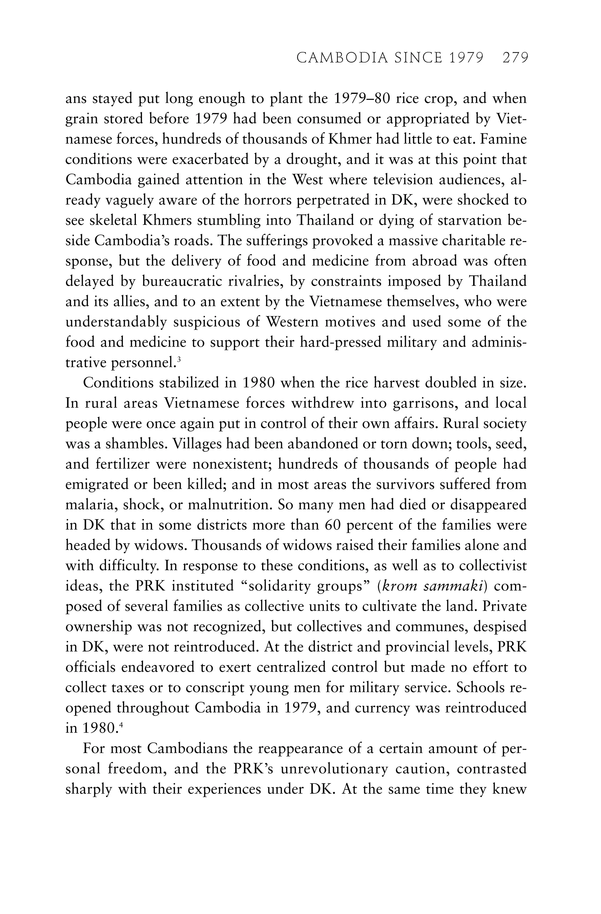 ans stayed put long enough to plant the 1979–80 rice crop, and when
grain stored before 1979 had been consumed or appropriated by Viet-
namese forces, hundreds of thousands of Khmer had little to eat. Famine
conditions were exacerbated by a drought, and it was at this point that
Cambodia gained attention in the West where television audiences, al-
ready vaguely aware of the horrors perpetrated in DK, were shocked to
see skeletal Khmers stumbling into Thailand or dying of starvation be-
side Cambodia’s roads. The sufferings provoked a massive charitable re-
sponse, but the delivery of food and medicine from abroad was often
delayed by bureaucratic rivalries, by constraints imposed by Thailand
and its allies, and to an extent by the Vietnamese themselves, who were
understandably suspicious of Western motives and used some of the
food and medicine to support their hard-pressed military and adminis-
trative personnel.3
Conditions stabilized in 1980 when the rice harvest doubled in size.
In rural areas Vietnamese forces withdrew into garrisons, and local
people were once again put in control of their own affairs. Rural society
was a shambles. Villages had been abandoned or torn down; tools, seed,
and fertilizer were nonexistent; hundreds of thousands of people had
emigrated or been killed; and in most areas the survivors suffered from
malaria, shock, or malnutrition. So many men had died or disappeared
in DK that in some districts more than 60 percent of the families were
headed by widows. Thousands of widows raised their families alone and
with difficulty. In response to these conditions, as well as to collectivist
ideas, the PRK instituted “solidarity groups” (krom sammaki) com-
posed of several families as collective units to cultivate the land. Private
ownership was not recognized, but collectives and communes, despised
in DK, were not reintroduced. At the district and provincial levels, PRK
officials endeavored to exert centralized control but made no effort to
collect taxes or to conscript young men for military service. Schools re-
opened throughout Cambodia in 1979, and currency was reintroduced
in 1980.4
For most Cambodians the reappearance of a certain amount of per-
sonal freedom, and the PRK’s unrevolutionary caution, contrasted
sharply with their experiences under DK. At the same time they knew
CAMBODIA SINCE 1979 279
 