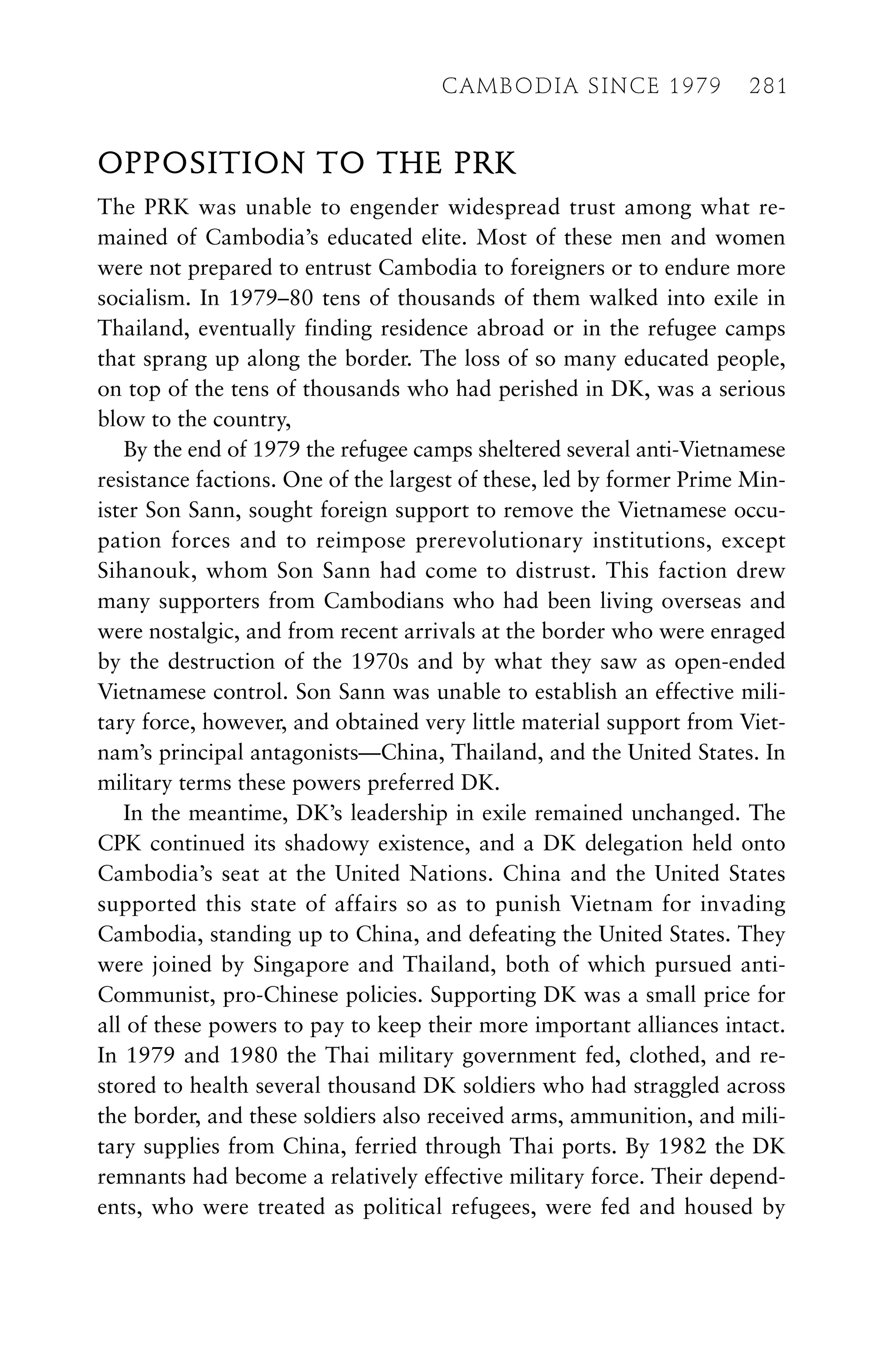 OPPOSITION TO THE PRK
The PRK was unable to engender widespread trust among what re-
mained of Cambodia’s educated elite. Most of these men and women
were not prepared to entrust Cambodia to foreigners or to endure more
socialism. In 1979–80 tens of thousands of them walked into exile in
Thailand, eventually finding residence abroad or in the refugee camps
that sprang up along the border. The loss of so many educated people,
on top of the tens of thousands who had perished in DK, was a serious
blow to the country,
By the end of 1979 the refugee camps sheltered several anti-Vietnamese
resistance factions. One of the largest of these, led by former Prime Min-
ister Son Sann, sought foreign support to remove the Vietnamese occu-
pation forces and to reimpose prerevolutionary institutions, except
Sihanouk, whom Son Sann had come to distrust. This faction drew
many supporters from Cambodians who had been living overseas and
were nostalgic, and from recent arrivals at the border who were enraged
by the destruction of the 1970s and by what they saw as open-ended
Vietnamese control. Son Sann was unable to establish an effective mili-
tary force, however, and obtained very little material support from Viet-
nam’s principal antagonists—China, Thailand, and the United States. In
military terms these powers preferred DK.
In the meantime, DK’s leadership in exile remained unchanged. The
CPK continued its shadowy existence, and a DK delegation held onto
Cambodia’s seat at the United Nations. China and the United States
supported this state of affairs so as to punish Vietnam for invading
Cambodia, standing up to China, and defeating the United States. They
were joined by Singapore and Thailand, both of which pursued anti-
Communist, pro-Chinese policies. Supporting DK was a small price for
all of these powers to pay to keep their more important alliances intact.
In 1979 and 1980 the Thai military government fed, clothed, and re-
stored to health several thousand DK soldiers who had straggled across
the border, and these soldiers also received arms, ammunition, and mili-
tary supplies from China, ferried through Thai ports. By 1982 the DK
remnants had become a relatively effective military force. Their depend-
ents, who were treated as political refugees, were fed and housed by
CAMBODIA SINCE 1979 281
 