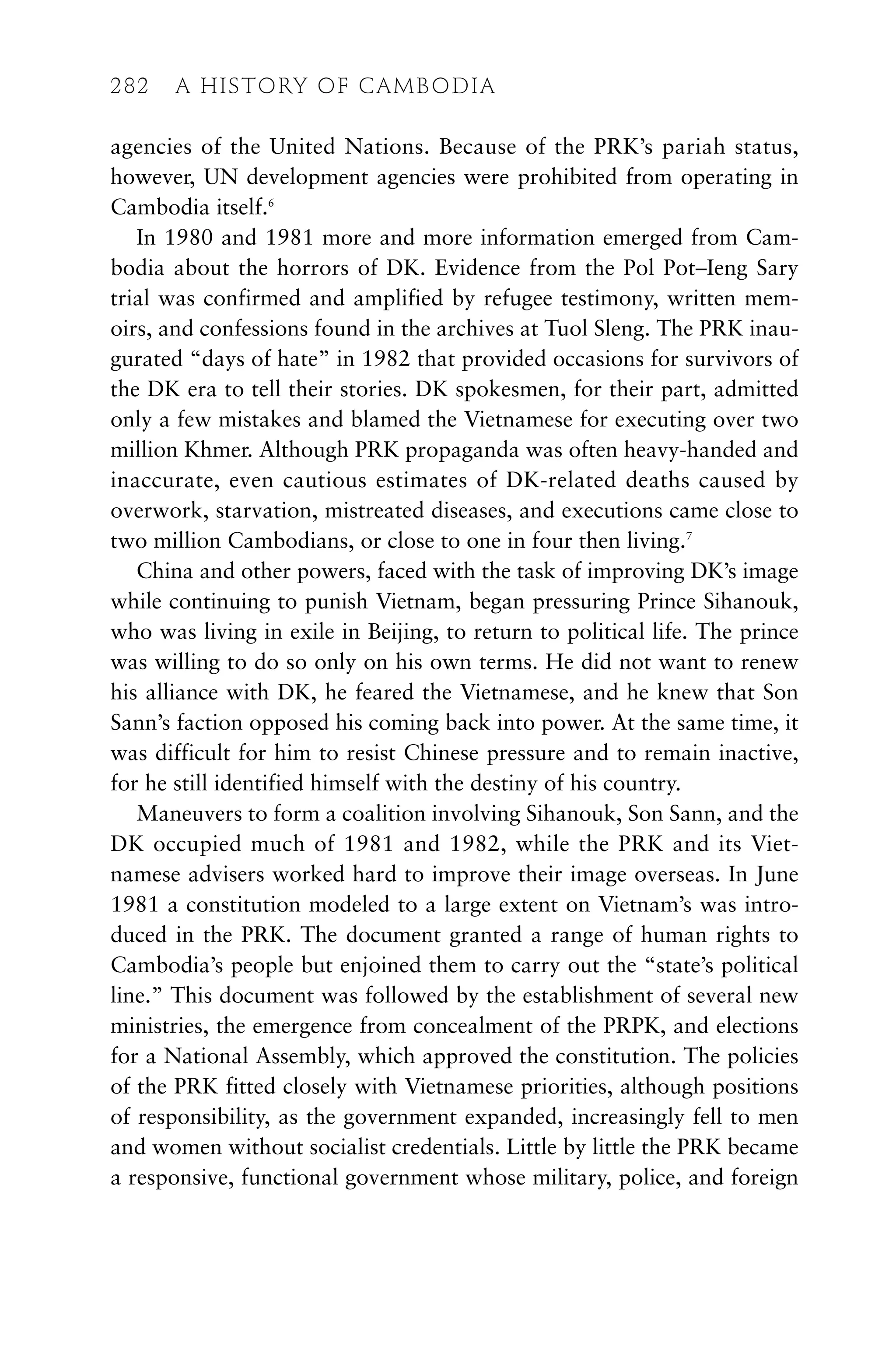 agencies of the United Nations. Because of the PRK’s pariah status,
however, UN development agencies were prohibited from operating in
Cambodia itself.6
In 1980 and 1981 more and more information emerged from Cam-
bodia about the horrors of DK. Evidence from the Pol Pot–Ieng Sary
trial was confirmed and amplified by refugee testimony, written mem-
oirs, and confessions found in the archives at Tuol Sleng. The PRK inau-
gurated “days of hate” in 1982 that provided occasions for survivors of
the DK era to tell their stories. DK spokesmen, for their part, admitted
only a few mistakes and blamed the Vietnamese for executing over two
million Khmer. Although PRK propaganda was often heavy-handed and
inaccurate, even cautious estimates of DK-related deaths caused by
overwork, starvation, mistreated diseases, and executions came close to
two million Cambodians, or close to one in four then living.7
China and other powers, faced with the task of improving DK’s image
while continuing to punish Vietnam, began pressuring Prince Sihanouk,
who was living in exile in Beijing, to return to political life. The prince
was willing to do so only on his own terms. He did not want to renew
his alliance with DK, he feared the Vietnamese, and he knew that Son
Sann’s faction opposed his coming back into power. At the same time, it
was difficult for him to resist Chinese pressure and to remain inactive,
for he still identified himself with the destiny of his country.
Maneuvers to form a coalition involving Sihanouk, Son Sann, and the
DK occupied much of 1981 and 1982, while the PRK and its Viet-
namese advisers worked hard to improve their image overseas. In June
1981 a constitution modeled to a large extent on Vietnam’s was intro-
duced in the PRK. The document granted a range of human rights to
Cambodia’s people but enjoined them to carry out the “state’s political
line.” This document was followed by the establishment of several new
ministries, the emergence from concealment of the PRPK, and elections
for a National Assembly, which approved the constitution. The policies
of the PRK fitted closely with Vietnamese priorities, although positions
of responsibility, as the government expanded, increasingly fell to men
and women without socialist credentials. Little by little the PRK became
a responsive, functional government whose military, police, and foreign
282 A HISTORY OF CAMBODIA
 