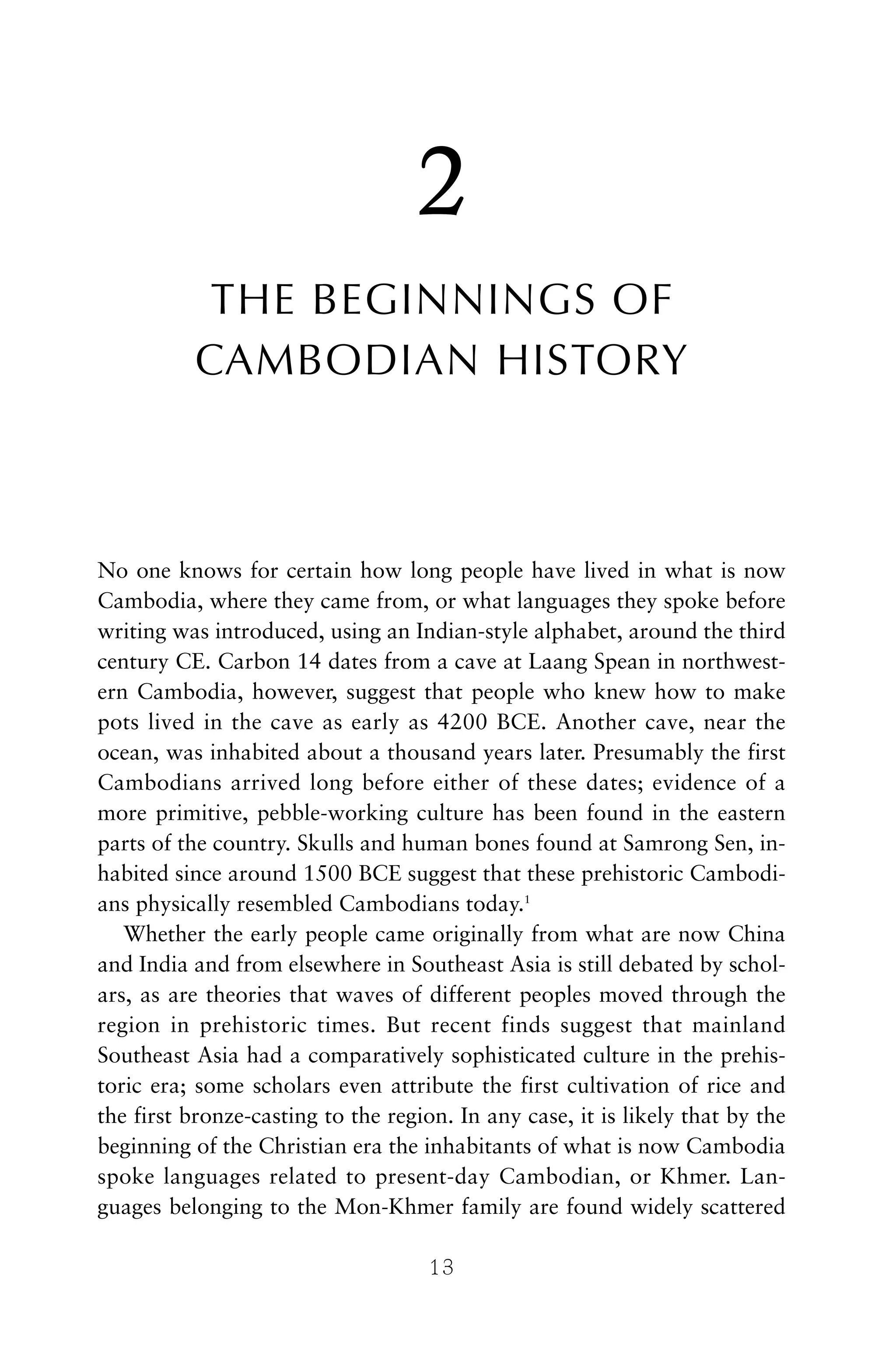 2
THE BEGINNINGS OF
CAMBODIAN HISTORY
No one knows for certain how long people have lived in what is now
Cambodia, where they came from, or what languages they spoke before
writing was introduced, using an Indian-style alphabet, around the third
century CE. Carbon 14 dates from a cave at Laang Spean in northwest-
ern Cambodia, however, suggest that people who knew how to make
pots lived in the cave as early as 4200 BCE. Another cave, near the
ocean, was inhabited about a thousand years later. Presumably the first
Cambodians arrived long before either of these dates; evidence of a
more primitive, pebble-working culture has been found in the eastern
parts of the country. Skulls and human bones found at Samrong Sen, in-
habited since around 1500 BCE suggest that these prehistoric Cambodi-
ans physically resembled Cambodians today.1
Whether the early people came originally from what are now China
and India and from elsewhere in Southeast Asia is still debated by schol-
ars, as are theories that waves of different peoples moved through the
region in prehistoric times. But recent finds suggest that mainland
Southeast Asia had a comparatively sophisticated culture in the prehis-
toric era; some scholars even attribute the first cultivation of rice and
the first bronze-casting to the region. In any case, it is likely that by the
beginning of the Christian era the inhabitants of what is now Cambodia
spoke languages related to present-day Cambodian, or Khmer. Lan-
guages belonging to the Mon-Khmer family are found widely scattered
13
 
