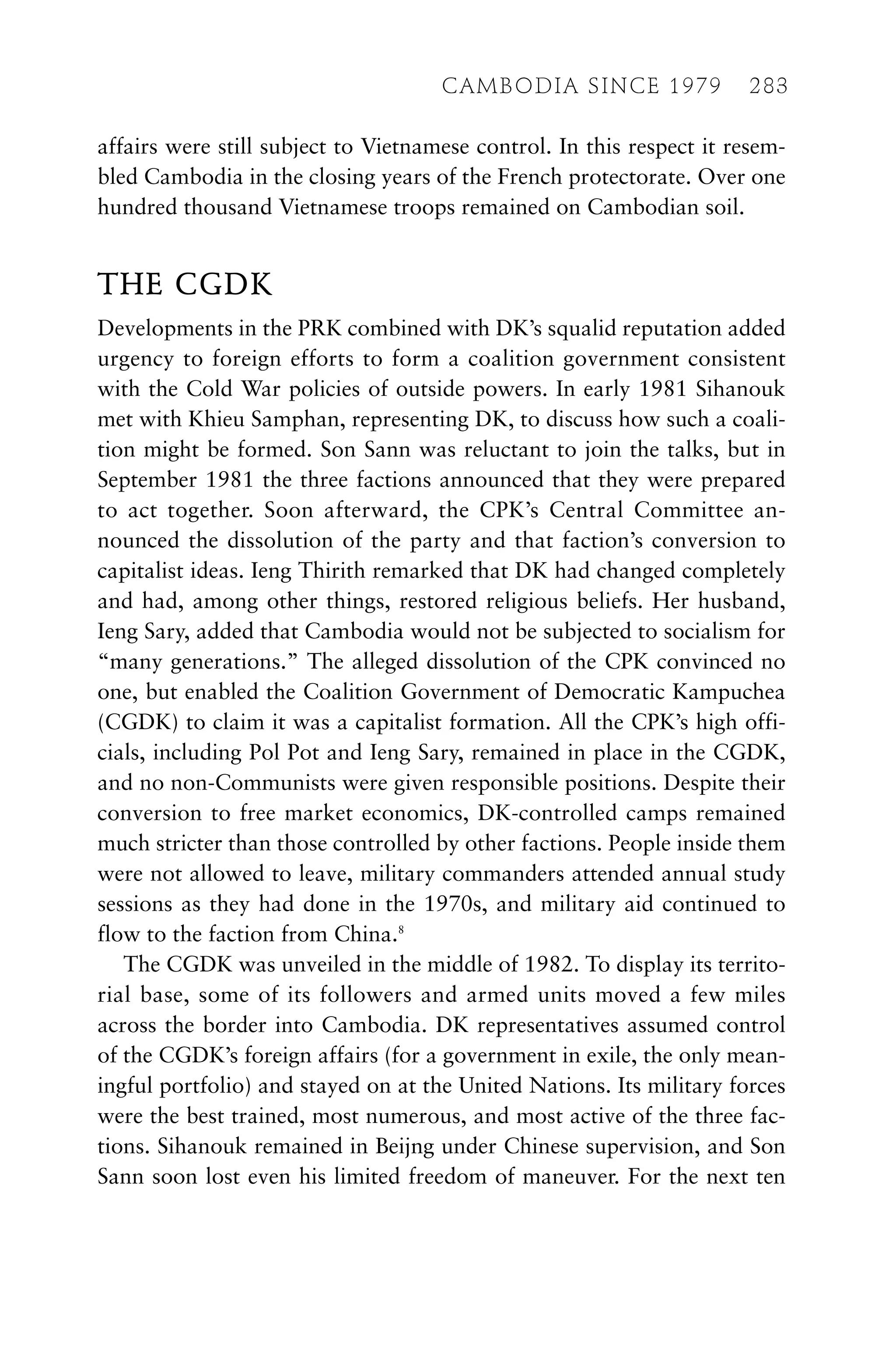 affairs were still subject to Vietnamese control. In this respect it resem-
bled Cambodia in the closing years of the French protectorate. Over one
hundred thousand Vietnamese troops remained on Cambodian soil.
THE CGDK
Developments in the PRK combined with DK’s squalid reputation added
urgency to foreign efforts to form a coalition government consistent
with the Cold War policies of outside powers. In early 1981 Sihanouk
met with Khieu Samphan, representing DK, to discuss how such a coali-
tion might be formed. Son Sann was reluctant to join the talks, but in
September 1981 the three factions announced that they were prepared
to act together. Soon afterward, the CPK’s Central Committee an-
nounced the dissolution of the party and that faction’s conversion to
capitalist ideas. Ieng Thirith remarked that DK had changed completely
and had, among other things, restored religious beliefs. Her husband,
Ieng Sary, added that Cambodia would not be subjected to socialism for
“many generations.” The alleged dissolution of the CPK convinced no
one, but enabled the Coalition Government of Democratic Kampuchea
(CGDK) to claim it was a capitalist formation. All the CPK’s high offi-
cials, including Pol Pot and Ieng Sary, remained in place in the CGDK,
and no non-Communists were given responsible positions. Despite their
conversion to free market economics, DK-controlled camps remained
much stricter than those controlled by other factions. People inside them
were not allowed to leave, military commanders attended annual study
sessions as they had done in the 1970s, and military aid continued to
flow to the faction from China.8
The CGDK was unveiled in the middle of 1982. To display its territo-
rial base, some of its followers and armed units moved a few miles
across the border into Cambodia. DK representatives assumed control
of the CGDK’s foreign affairs (for a government in exile, the only mean-
ingful portfolio) and stayed on at the United Nations. Its military forces
were the best trained, most numerous, and most active of the three fac-
tions. Sihanouk remained in Beijng under Chinese supervision, and Son
Sann soon lost even his limited freedom of maneuver. For the next ten
CAMBODIA SINCE 1979 283
 