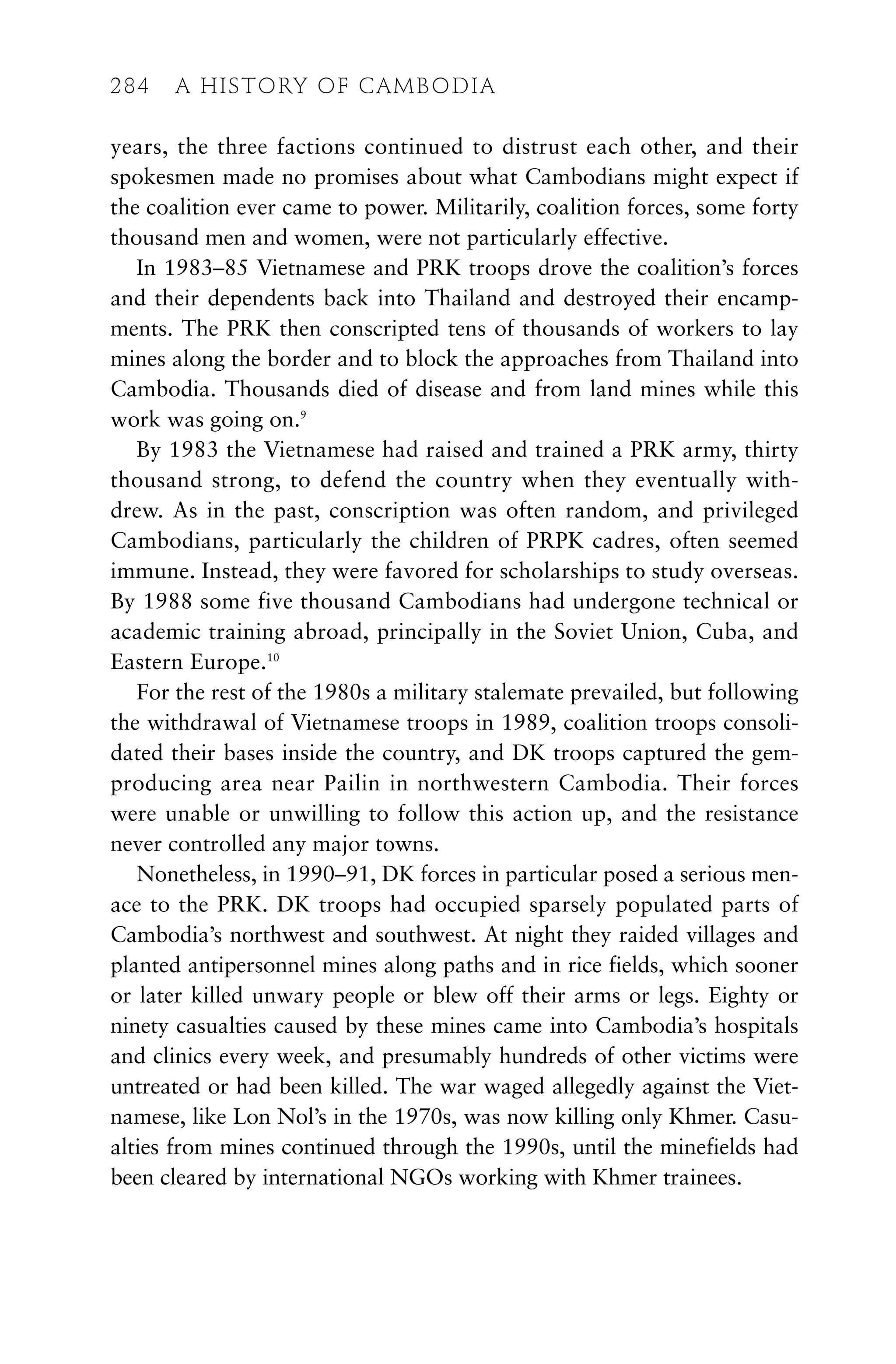 years, the three factions continued to distrust each other, and their
spokesmen made no promises about what Cambodians might expect if
the coalition ever came to power. Militarily, coalition forces, some forty
thousand men and women, were not particularly effective.
In 1983–85 Vietnamese and PRK troops drove the coalition’s forces
and their dependents back into Thailand and destroyed their encamp-
ments. The PRK then conscripted tens of thousands of workers to lay
mines along the border and to block the approaches from Thailand into
Cambodia. Thousands died of disease and from land mines while this
work was going on.9
By 1983 the Vietnamese had raised and trained a PRK army, thirty
thousand strong, to defend the country when they eventually with-
drew. As in the past, conscription was often random, and privileged
Cambodians, particularly the children of PRPK cadres, often seemed
immune. Instead, they were favored for scholarships to study overseas.
By 1988 some five thousand Cambodians had undergone technical or
academic training abroad, principally in the Soviet Union, Cuba, and
Eastern Europe.10
For the rest of the 1980s a military stalemate prevailed, but following
the withdrawal of Vietnamese troops in 1989, coalition troops consoli-
dated their bases inside the country, and DK troops captured the gem-
producing area near Pailin in northwestern Cambodia. Their forces
were unable or unwilling to follow this action up, and the resistance
never controlled any major towns.
Nonetheless, in 1990–91, DK forces in particular posed a serious men-
ace to the PRK. DK troops had occupied sparsely populated parts of
Cambodia’s northwest and southwest. At night they raided villages and
planted antipersonnel mines along paths and in rice fields, which sooner
or later killed unwary people or blew off their arms or legs. Eighty or
ninety casualties caused by these mines came into Cambodia’s hospitals
and clinics every week, and presumably hundreds of other victims were
untreated or had been killed. The war waged allegedly against the Viet-
namese, like Lon Nol’s in the 1970s, was now killing only Khmer. Casu-
alties from mines continued through the 1990s, until the minefields had
been cleared by international NGOs working with Khmer trainees.
284 A HISTORY OF CAMBODIA
 