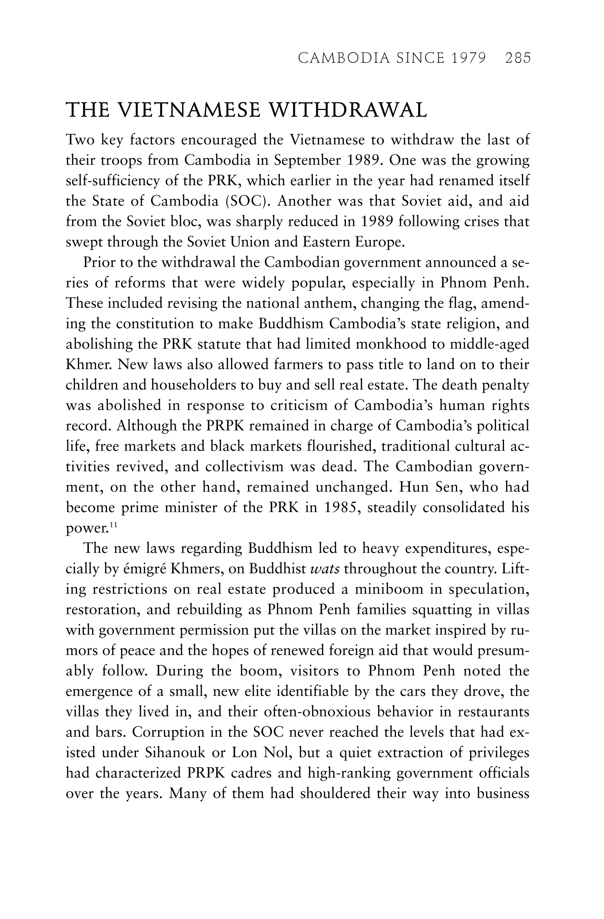 THE VIETNAMESE WITHDRAWAL
Two key factors encouraged the Vietnamese to withdraw the last of
their troops from Cambodia in September 1989. One was the growing
self-sufficiency of the PRK, which earlier in the year had renamed itself
the State of Cambodia (SOC). Another was that Soviet aid, and aid
from the Soviet bloc, was sharply reduced in 1989 following crises that
swept through the Soviet Union and Eastern Europe.
Prior to the withdrawal the Cambodian government announced a se-
ries of reforms that were widely popular, especially in Phnom Penh.
These included revising the national anthem, changing the flag, amend-
ing the constitution to make Buddhism Cambodia’s state religion, and
abolishing the PRK statute that had limited monkhood to middle-aged
Khmer. New laws also allowed farmers to pass title to land on to their
children and householders to buy and sell real estate. The death penalty
was abolished in response to criticism of Cambodia’s human rights
record. Although the PRPK remained in charge of Cambodia’s political
life, free markets and black markets flourished, traditional cultural ac-
tivities revived, and collectivism was dead. The Cambodian govern-
ment, on the other hand, remained unchanged. Hun Sen, who had
become prime minister of the PRK in 1985, steadily consolidated his
power.11
The new laws regarding Buddhism led to heavy expenditures, espe-
cially by émigré Khmers, on Buddhist wats throughout the country. Lift-
ing restrictions on real estate produced a miniboom in speculation,
restoration, and rebuilding as Phnom Penh families squatting in villas
with government permission put the villas on the market inspired by ru-
mors of peace and the hopes of renewed foreign aid that would presum-
ably follow. During the boom, visitors to Phnom Penh noted the
emergence of a small, new elite identifiable by the cars they drove, the
villas they lived in, and their often-obnoxious behavior in restaurants
and bars. Corruption in the SOC never reached the levels that had ex-
isted under Sihanouk or Lon Nol, but a quiet extraction of privileges
had characterized PRPK cadres and high-ranking government officials
over the years. Many of them had shouldered their way into business
CAMBODIA SINCE 1979 285
 
