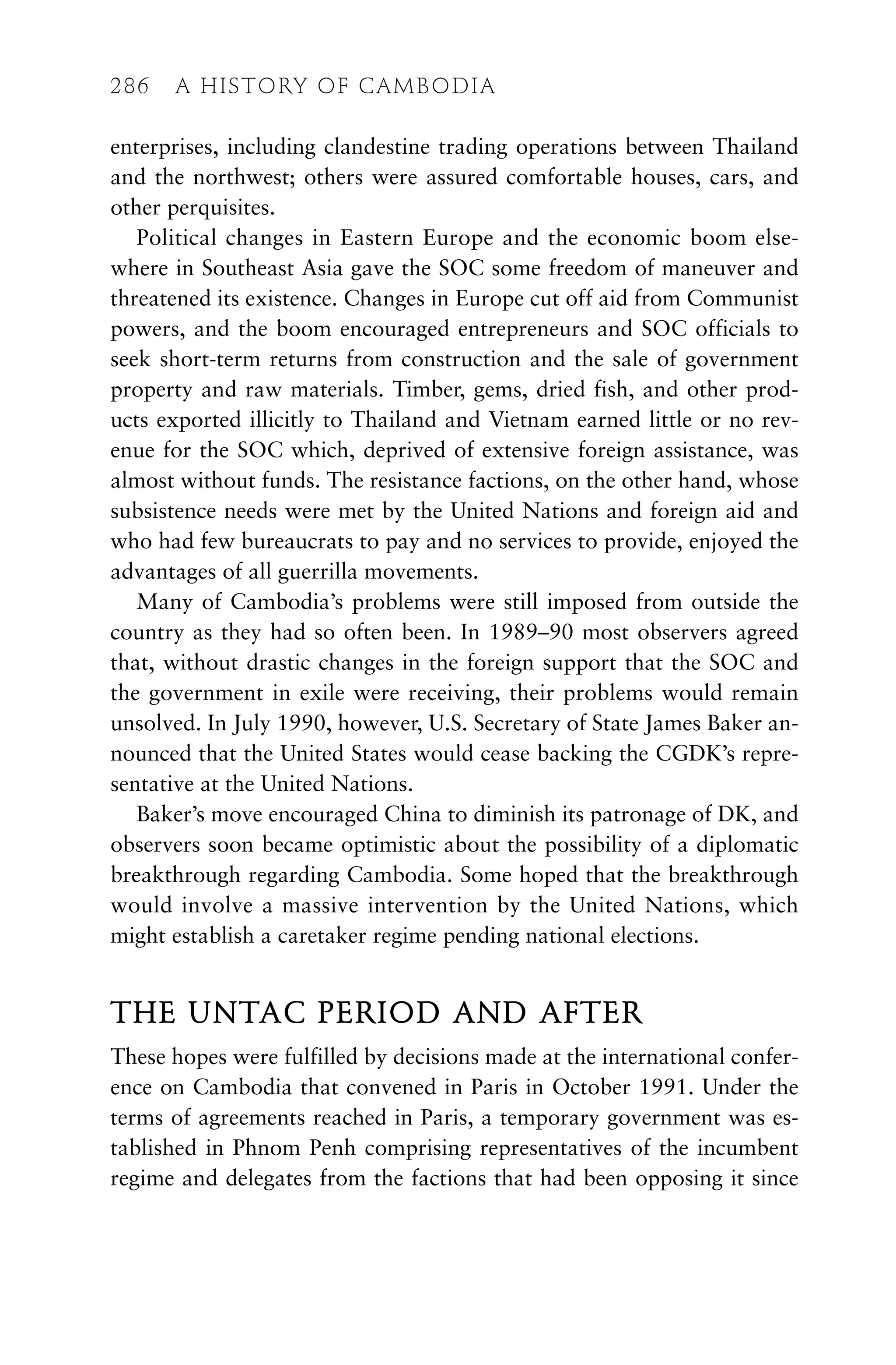 enterprises, including clandestine trading operations between Thailand
and the northwest; others were assured comfortable houses, cars, and
other perquisites.
Political changes in Eastern Europe and the economic boom else-
where in Southeast Asia gave the SOC some freedom of maneuver and
threatened its existence. Changes in Europe cut off aid from Communist
powers, and the boom encouraged entrepreneurs and SOC officials to
seek short-term returns from construction and the sale of government
property and raw materials. Timber, gems, dried fish, and other prod-
ucts exported illicitly to Thailand and Vietnam earned little or no rev-
enue for the SOC which, deprived of extensive foreign assistance, was
almost without funds. The resistance factions, on the other hand, whose
subsistence needs were met by the United Nations and foreign aid and
who had few bureaucrats to pay and no services to provide, enjoyed the
advantages of all guerrilla movements.
Many of Cambodia’s problems were still imposed from outside the
country as they had so often been. In 1989–90 most observers agreed
that, without drastic changes in the foreign support that the SOC and
the government in exile were receiving, their problems would remain
unsolved. In July 1990, however, U.S. Secretary of State James Baker an-
nounced that the United States would cease backing the CGDK’s repre-
sentative at the United Nations.
Baker’s move encouraged China to diminish its patronage of DK, and
observers soon became optimistic about the possibility of a diplomatic
breakthrough regarding Cambodia. Some hoped that the breakthrough
would involve a massive intervention by the United Nations, which
might establish a caretaker regime pending national elections.
THE UNTAC PERIOD AND AFTER
These hopes were fulfilled by decisions made at the international confer-
ence on Cambodia that convened in Paris in October 1991. Under the
terms of agreements reached in Paris, a temporary government was es-
tablished in Phnom Penh comprising representatives of the incumbent
regime and delegates from the factions that had been opposing it since
286 A HISTORY OF CAMBODIA
 