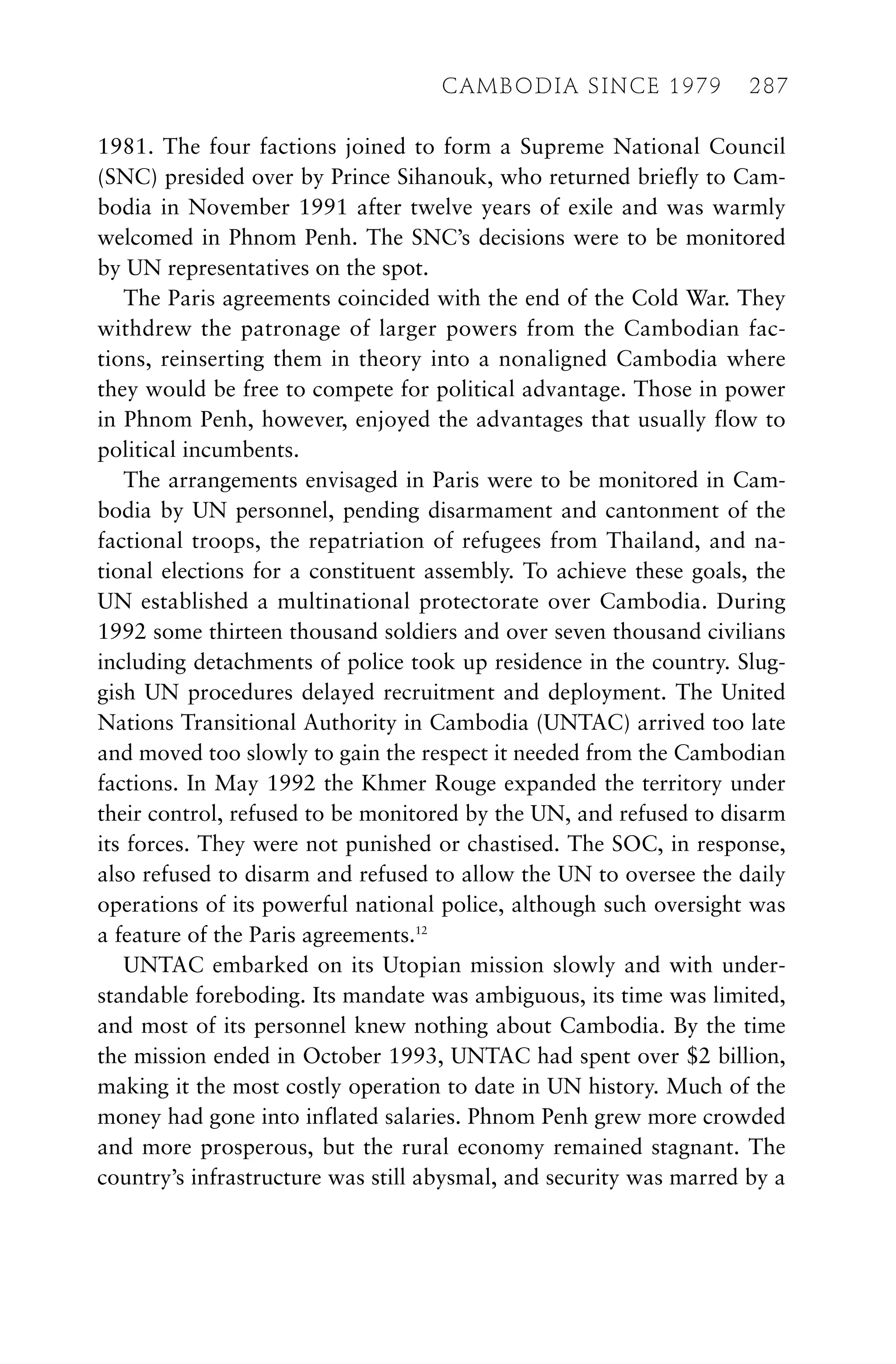 1981. The four factions joined to form a Supreme National Council
(SNC) presided over by Prince Sihanouk, who returned briefly to Cam-
bodia in November 1991 after twelve years of exile and was warmly
welcomed in Phnom Penh. The SNC’s decisions were to be monitored
by UN representatives on the spot.
The Paris agreements coincided with the end of the Cold War. They
withdrew the patronage of larger powers from the Cambodian fac-
tions, reinserting them in theory into a nonaligned Cambodia where
they would be free to compete for political advantage. Those in power
in Phnom Penh, however, enjoyed the advantages that usually flow to
political incumbents.
The arrangements envisaged in Paris were to be monitored in Cam-
bodia by UN personnel, pending disarmament and cantonment of the
factional troops, the repatriation of refugees from Thailand, and na-
tional elections for a constituent assembly. To achieve these goals, the
UN established a multinational protectorate over Cambodia. During
1992 some thirteen thousand soldiers and over seven thousand civilians
including detachments of police took up residence in the country. Slug-
gish UN procedures delayed recruitment and deployment. The United
Nations Transitional Authority in Cambodia (UNTAC) arrived too late
and moved too slowly to gain the respect it needed from the Cambodian
factions. In May 1992 the Khmer Rouge expanded the territory under
their control, refused to be monitored by the UN, and refused to disarm
its forces. They were not punished or chastised. The SOC, in response,
also refused to disarm and refused to allow the UN to oversee the daily
operations of its powerful national police, although such oversight was
a feature of the Paris agreements.12
UNTAC embarked on its Utopian mission slowly and with under-
standable foreboding. Its mandate was ambiguous, its time was limited,
and most of its personnel knew nothing about Cambodia. By the time
the mission ended in October 1993, UNTAC had spent over $2 billion,
making it the most costly operation to date in UN history. Much of the
money had gone into inflated salaries. Phnom Penh grew more crowded
and more prosperous, but the rural economy remained stagnant. The
country’s infrastructure was still abysmal, and security was marred by a
CAMBODIA SINCE 1979 287
 