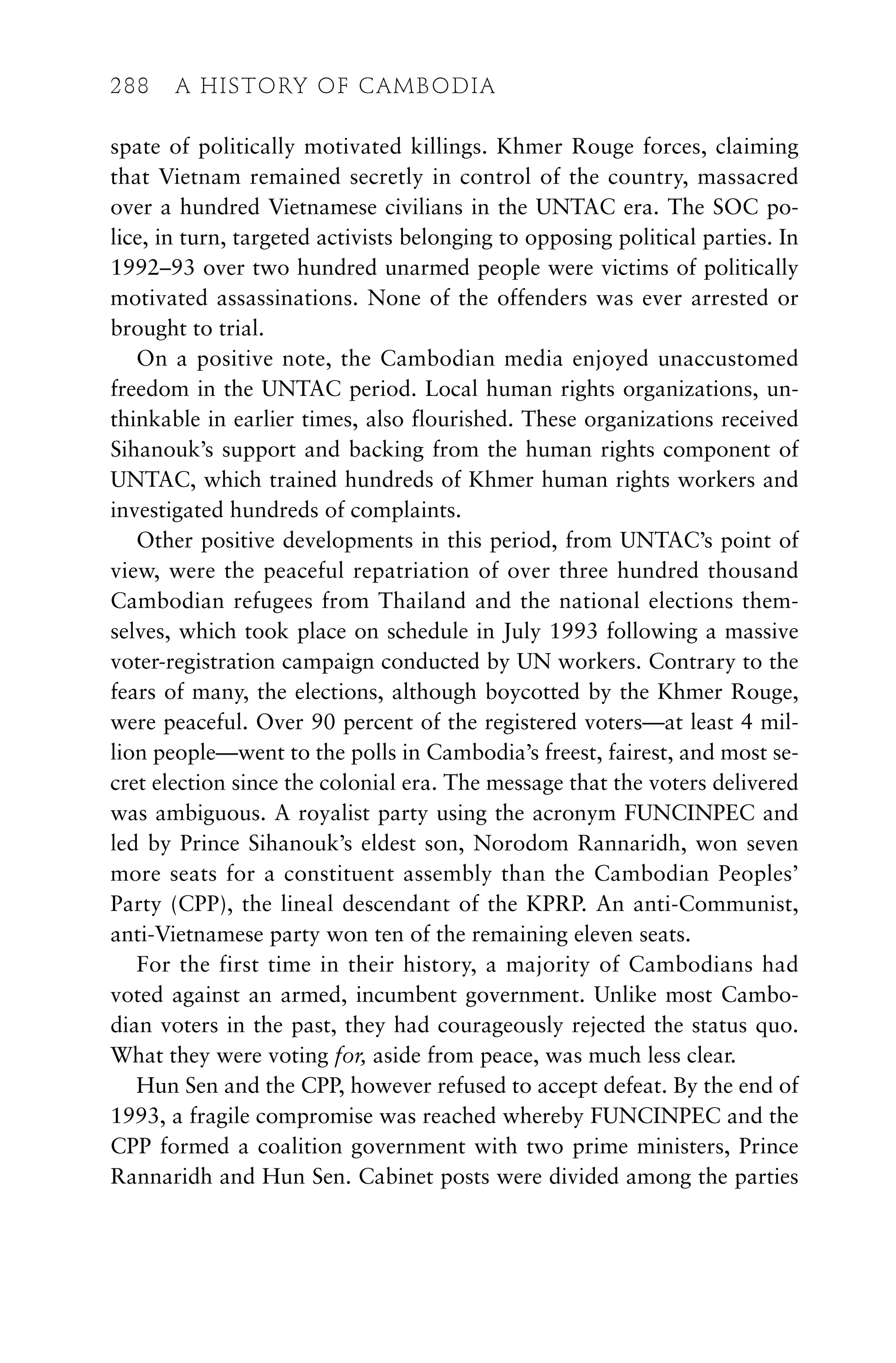 spate of politically motivated killings. Khmer Rouge forces, claiming
that Vietnam remained secretly in control of the country, massacred
over a hundred Vietnamese civilians in the UNTAC era. The SOC po-
lice, in turn, targeted activists belonging to opposing political parties. In
1992–93 over two hundred unarmed people were victims of politically
motivated assassinations. None of the offenders was ever arrested or
brought to trial.
On a positive note, the Cambodian media enjoyed unaccustomed
freedom in the UNTAC period. Local human rights organizations, un-
thinkable in earlier times, also flourished. These organizations received
Sihanouk’s support and backing from the human rights component of
UNTAC, which trained hundreds of Khmer human rights workers and
investigated hundreds of complaints.
Other positive developments in this period, from UNTAC’s point of
view, were the peaceful repatriation of over three hundred thousand
Cambodian refugees from Thailand and the national elections them-
selves, which took place on schedule in July 1993 following a massive
voter-registration campaign conducted by UN workers. Contrary to the
fears of many, the elections, although boycotted by the Khmer Rouge,
were peaceful. Over 90 percent of the registered voters—at least 4 mil-
lion people—went to the polls in Cambodia’s freest, fairest, and most se-
cret election since the colonial era. The message that the voters delivered
was ambiguous. A royalist party using the acronym FUNCINPEC and
led by Prince Sihanouk’s eldest son, Norodom Rannaridh, won seven
more seats for a constituent assembly than the Cambodian Peoples’
Party (CPP), the lineal descendant of the KPRP. An anti-Communist,
anti-Vietnamese party won ten of the remaining eleven seats.
For the first time in their history, a majority of Cambodians had
voted against an armed, incumbent government. Unlike most Cambo-
dian voters in the past, they had courageously rejected the status quo.
What they were voting for, aside from peace, was much less clear.
Hun Sen and the CPP, however refused to accept defeat. By the end of
1993, a fragile compromise was reached whereby FUNCINPEC and the
CPP formed a coalition government with two prime ministers, Prince
Rannaridh and Hun Sen. Cabinet posts were divided among the parties
288 A HISTORY OF CAMBODIA
 
