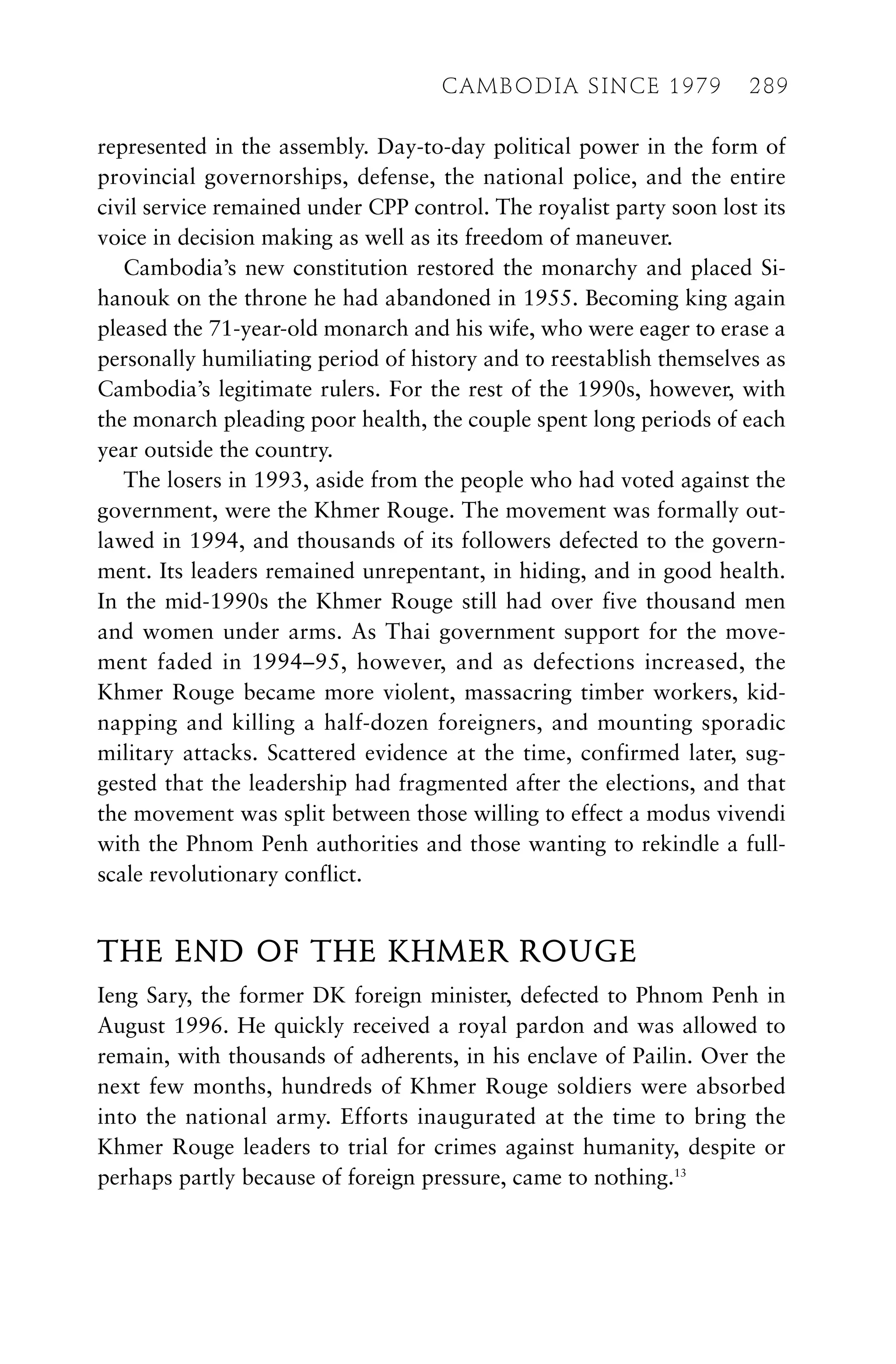 represented in the assembly. Day-to-day political power in the form of
provincial governorships, defense, the national police, and the entire
civil service remained under CPP control. The royalist party soon lost its
voice in decision making as well as its freedom of maneuver.
Cambodia’s new constitution restored the monarchy and placed Si-
hanouk on the throne he had abandoned in 1955. Becoming king again
pleased the 71-year-old monarch and his wife, who were eager to erase a
personally humiliating period of history and to reestablish themselves as
Cambodia’s legitimate rulers. For the rest of the 1990s, however, with
the monarch pleading poor health, the couple spent long periods of each
year outside the country.
The losers in 1993, aside from the people who had voted against the
government, were the Khmer Rouge. The movement was formally out-
lawed in 1994, and thousands of its followers defected to the govern-
ment. Its leaders remained unrepentant, in hiding, and in good health.
In the mid-1990s the Khmer Rouge still had over five thousand men
and women under arms. As Thai government support for the move-
ment faded in 1994–95, however, and as defections increased, the
Khmer Rouge became more violent, massacring timber workers, kid-
napping and killing a half-dozen foreigners, and mounting sporadic
military attacks. Scattered evidence at the time, confirmed later, sug-
gested that the leadership had fragmented after the elections, and that
the movement was split between those willing to effect a modus vivendi
with the Phnom Penh authorities and those wanting to rekindle a full-
scale revolutionary conflict.
THE END OF THE KHMER ROUGE
Ieng Sary, the former DK foreign minister, defected to Phnom Penh in
August 1996. He quickly received a royal pardon and was allowed to
remain, with thousands of adherents, in his enclave of Pailin. Over the
next few months, hundreds of Khmer Rouge soldiers were absorbed
into the national army. Efforts inaugurated at the time to bring the
Khmer Rouge leaders to trial for crimes against humanity, despite or
perhaps partly because of foreign pressure, came to nothing.13
CAMBODIA SINCE 1979 289
 